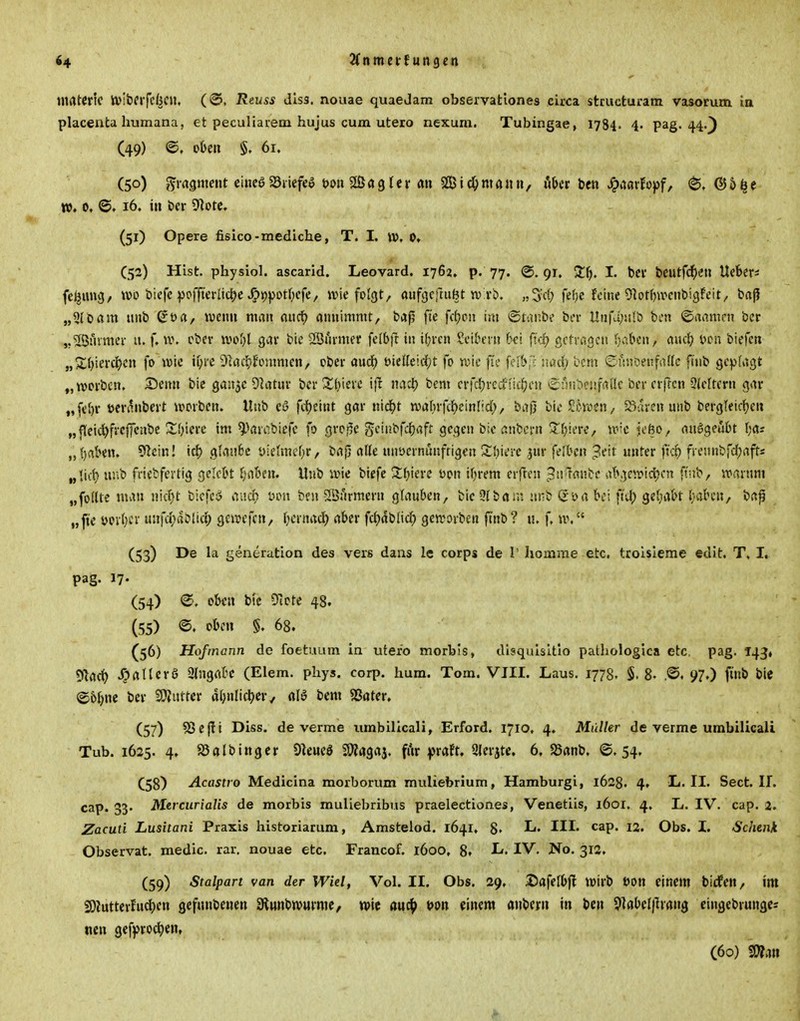 i4 'Hntnivfun^en materic ivibfrfcfec«. (©. Reuss disa. nouae quaeJam observatlones circa stcucturam vasorum ia placenta humana, et peculiarem hujus cum utero nexum. Tubingae, 1784. 4- pag. 44.) (49) @, oben §, 61. (50) Fragment ciueöSSiiefee t)ou 3ßa9 Ici* an SßicOmaiin, ukr ben ^aarfopf, ®ä^e w. 0, ©. 16. in bcr 91orc, (51) Opere fisico-mediche, T. I. \v, 0» (52) Hist. physiol. ascarid. Leovard. 1762» p. 77. @. gr. 2:f). I. bei' beutfc^iMi Ucfeers fe^img/ wo biefc ipoffiedic^c ^ippotf^cfe, wie folgt, aufgejaifet tv vi). fe()c feine Obrfjwcubigfeit, baß „5(bam nnb St>a, wenn man aucf) annimmt, baß fie fcfjon im ®tai;b? bei- Unfa;!i!i) bi'n ©aamrn bcr j.'JÖuvmei- u. f. \\\ cbev ivoI}l gav bie Sönrmer felbfr in i^i'cn Seibern bei fid) getragen (jaben, awd) l^cn biefen „Xbierci?cn fo wie ii;re 91act'fonmien, ober audf) öieüeicl^t fo wie fie feib,^; nad; 'ocm ©finoenfadc füib gei^fagt „worben. X)enn bic ganjc 9latuv bcrZbierc ijl mH) bem erfd^vecf iid()en ^Sijnbenfallc ber erflcn 9(cltern gav „febr »eranbert worben. Unb cö fc()eint gar nidbt wabrfc^einlid;, ba|} bieSi^voen, öarcnunb bergleicben „fleid^frcffenbc X'>)\m im ^'^arcbicfc fo groj^c gcinbfcbaft gegen bie anbcrn ^biere, w^c iefto, anögeubt bas „brtben. 9^ein! id) glaube üiehncbr, bajj alle nnüernunftigen Sbi^i'c jur felbcn ^eit unter fri) frennbfd;afts „lict) unb friebfertig gelebt babcn. Unb wie bicfc Xi)kv^ üon ibrem erften ^iiJTanbe abgewidc?cn ft'nb, warnm „foltte man nicl^t biefeö aucf) t>on ben 2Siirmern glauben, bieSlbam :111b ßöabei ft'd; gebabt baben, baß „fie t)pvb' unfd;ablic^ gewefen, bcntacl^ aber fcljdblid) geworben ftnb? u. f. w. (53) De la generation des vers dans le corps de 1' homme etc. trolsleme edit. T, I. pag. 17« (54) (S. oben btc 97ote 48. ' (55) ©. oben §. 68. (56) Hoftnann de foetuum in utero morbis, disquisltlo pathologica etc, pag. 143» 91arf) X? all er 6 Eingabe (Elem. phys. corp. hum. Tom. VIII. Laus. 1778, §. 8- 9?.) finb bie ©6b« SWuttcr abnlicl)cr/ ßlö bem «Bater. (57) SJcfli Diss. de verme umbilicali, Erford. 1710, 4. Müller de verme umbilicali Tub. 1625. 4. 95albingcr Dieucö fWagaj. fi'ir iptdt, 2lerjte. 6, S3anb, ©.54. (58) Acastro Medicina morborum muliebrium, Hamburgi, 1628. 4, L.II. Sect. II. cap. 33. Merciirialis de morbis muliebribus praelectiones, Venetiis, 1601. 4. L. IV. cap. 2. Zacuti Lusitani Praxis historiarum, Amstelod. 1641, 8» L. III. cap. 12. Obs. I. Schenk Observat. medic. rar, nouae etc. Francof. 1600, 8. I^« IV. No. 312. (59) Stalpart van der Wiel, Vol. II. Obs. 29, ©afelbfl Wirb ßon einem bidfen, im 2)lutterfucl)en gefunbenen aiwnbwurme, wie auc^ \>on mm anbern in ben 9]abel)Tvang ctngebrungcs ncn gefproc^cn, (60) SWan