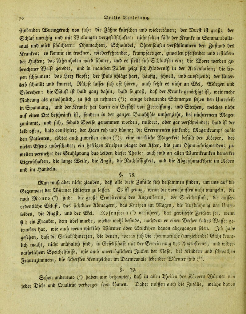 I 7© S)i-t{te ^ovlefung, ~ , ■j •(linfcnben 5ßurni^etuc^> t>on fic^: t»ie ^ai^ne fnirfcf;en imö wicbcifnucn; betr X)ui-fl ifl gfo^; b«f • ©c^taf unruhig unb mit 5Baf(ungeii üci-gefeUfcf;affet: nic^f feiten fallt bec tonfc in ©omnambultö^ ! muß unb »irb fd;ii(^tern: C^nmac^fen, ©c^ivinbei, Ofprenfaufen »erfc^limmern ben 3l^^^b beö ] ^canfen; eg fommt ein trocfner, roiebci-fef^renber, fvnmpfam'gcr, jumeilcn pfeifenbec unb erflicfen» ] ber ^ujlcn; baö ^(t^emf^clcn roifb fc^njer, unb eö ftdlt fiel) ©ü^lucffen ein; bic SBovte werben gc-- ^ trockener QBeife gei-cbef, unb in niancf^cn Mafien jeigt ftc^> ^inbevnip in ber ?(t-ticuIßtton; bie Hp« i pen fc^aumcn: bag Jpcr^ flopft; bei-9^ulö fc^Iagt ^are, §au|i'g, fcf;ne((, unb auöfe|enb; berUnücr» (cib \ö)mHt unb fnurrcf, dxulffc {a|]en ftc^» oft froren, auc^ fd}lt eö nic^f an Sfel, «JBürgen unb I (yi-bi*ecf)en: bie (£^(ujl ijl bdb ganj ba^in, halb fo gro^, ba|5 bec Traufe genotf^igt ijl, weit mef^i- i g^af^vung alö gewof^nlic^, ju fid; 511 nef^men O; einige bebeutenbe ©d)merjcn fe^en ben Unterleib \ in «Spannung, unb ber^ranfe fiaf barin ein ©efu^l von ^erreiffung, unb ©teeren, roelc^eö nic^f ' auf einen Ort befc^ranft i|l, fonbern in ber ganzen ^auc^^ole um§erjie§f, bei nüchternem 5!)?agen j ^unimmt, unb fic^, foboib @peife genommen werben, mübcrt, ober gar »erfc^roinbet; balb ip-ber < leib offen, boib CDn|lipirt; ber ^arn ro^ unb bunne; bie (^jrcrementen flinfenb; SHagenframpf quaft ben Patienten, tobut aud} |umeilen einen ('); eine merflicf;e fDZagerfeit befallt ben i?6rper, beö > vielen (^fleng unbefc^)abet; ein §eftigeö il'neipen plaget bmUftev, biß jum 0§nmacf;tign)erben; ^xi- i weilen vermel^rt ber ©tu^ljwang bau ieibcn biefer Xl^eile: auc^ fmb an allen ©urmfranfen bemaftc ■ €igcn|(^aften, bie lange ^eile, bie 7lng|l, bic S^ac^lafjiügfeit, unb bie Tlbgcjcbmacft^eit im Dieben \ unb im ^anbeln. ; 78. I SO^an mu^ aber nid)t glauben, baj? alle biefe Zufalle ftd) beifammen finben, um ung auf bie ©egcnroart ber ©ürmer fc^lie^en ju lajlcn. (£g ifi genug, roeim bie öürnef;)m|Ien nic^t mangeln, bie ] nad) tOIonro O finb: bie gro^c (Srrociterung bc6 TlugenfTeing, ber ©peid^elflufj, bic auffer* \ orbcntlic^e S^lujl, baß fid)t:bace Tlbmagern, bag toipcn im ^agcn, bie '}lufbl(\lyd^Q bcd Unfer^ ; leibeg, bie 7(ng|i, unb ber €fel. lXofen|lcin () m-fiü^erf, bai gen)i)Te|le 3cid)en fei, voenn \ ft:) ein ^ranfer, bem übel ronrbe, iinebcr n)obl befinbe, tiad}bcm er einen Söed)ev talte$ ^affev cj-- trunfen §at, wie auct> wenn wirflic^ iSürmcr ober ©tü(fd)fn fcaycn ah^eo^anc^en feien, '^d) habt '{ gefeiten, ba^ bie ©elenffc^>merjen, bie benen, woi\-.n ftc^ bic rf^cumatifdjc rumjiebcnbe) ©id^t fcunf« : lid) mac^t, nid}t unal^nltd) fmb, in ©efcRfu^aft mit ber (Jni^eiccrung beö ?lugenftenig, unb wiber^ { natürlichem ©peichelflujle, wie aucf) unerträglichem ^ucfen ber dlafe^ hei ^inbern unb fd)md)en | Frauenzimmern/ bie fid>erften ^ennjeitheu im 2>armcanale lebeitber ^^i:i^uer finb C\ j §♦ 79- j (Schon aubetöwo O leiben wir behauptet, bajj in ollcn t^nUn bct^ ^orperg ^öürmcr von j iebcr X)irfe unb D.ualitot »erborgen fcini fonnen. X^al^er njüjfen aud) bie ^nfalk, welche bavon | I ■Iii
