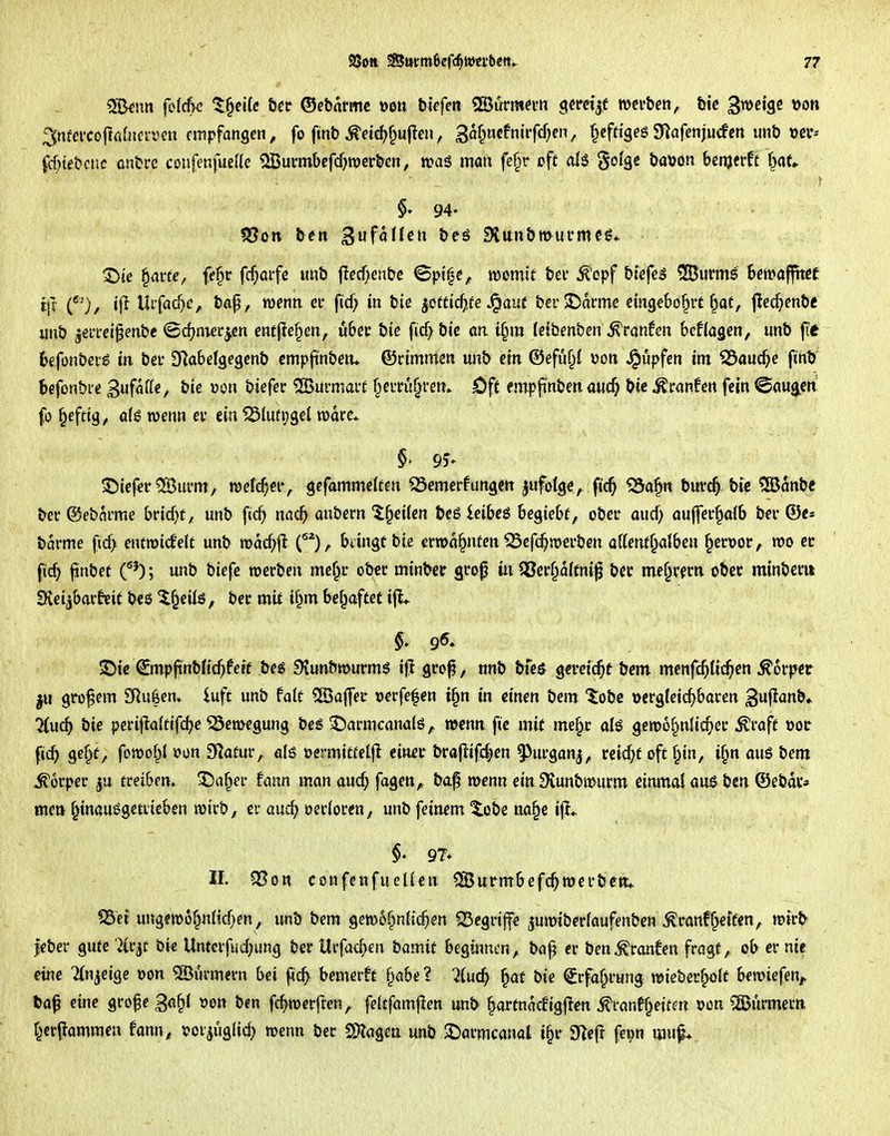 ?Skim felcfw t^ßifc öec ©ebnrmc »o» tiefen «Surmnm gerci|f w^v&eti, &ic gmi^t \>on ^ntcvco\icdnn-vcn empfangen^ fo finb^dc^f^ufleu, gat^mfnivfdjtn, ^cftigeg9)afenjucfcrt unb \jcr-- ^cf^te&cnc onUre coufenfueUe 2Burmbcfcf}wert>en, man fe§r cfc golgc öaöon benjerft f^af«. §• 94- ^te §arte/ ff§ir fcf;aife tmb flccf;entjc Spt^c, momit bei' 5?opf btefeg Dürrns bmaffhet ij]' C^^), ijl Uifacf)c, baf, wenn ei* ficf; m btc ^ottid).tc ^aut bei'JDoirme cmgebö§tt §at, jlci^enbe iinb jeiTci^enbc ©d^nierjcn entfielen, ubec bie fic^ bic or tf^m (eibmben tränten hcUa^m, unb f(e befonberg m bei- D^abelgegcnb empjinbetu ©cimmctt «nb cm ©efuf^i Doti Rupfen im ^aucf;e finb bcfonbre Sufaffe, bte üon biefer ^Burmarf §cvi:u^renv öf( empjinben mic^ bic ^ranfett fein <Bm^en fo §efttg, ö(g wenn ei* ein ^5lufi;3el w>drc* ©iefer®urm, mid)ti\ gefammciten ^emerfungett ^ufolge, fic^ ^a^n bia*c^ bie ^anbe ber ©ebni-me bricf^f;, unb fic^ nacb anbern ^§ei(cn beöieibcs begiebf, ober oud; auffer^ofb bn* ®e» barme ficf> entroicfelt unb voad)^ (), biingü bie ermd^nfcn ^efc^roerben oUem^atben §ert>or, m et fid) finbet f'); unb biefe werben me§r ober mi^^er grop iii 58er§d{tni^ bec me^rern ober minberii Sfveijbar^eit t)t$ ^^eilö, ber mit i§m bef^aftet ijL 9^. ©ie €mpfi'nbKcf^fett beg Svunbtourmö ijl gro^, nnb bfe^ gereicht bem menfc^tic^en ^orjjct grofcm SKu|en» iuft unb fote 5[öa([er x)€rfe|en t§n in einen bem ^obc »crgfetcf)baren guflanb.. Mu^ bie peri|la(ttfcbe Bewegung bc^ ^armcanalö, «jcna fie mit me§r als gemof^nlic^er toft x>ot ge§t, fomof^I öüu Statur, alö oermitteljl ein-er brajiif^en ^urganj, uidjt oft §in, i§n nuö bem Körper treiben. X5a^er fcinn man aud; fagen^ baf menn ein 9tunbmurm einmal auß ben ©ebdc» mctj f^inöuggetiieben wirb^ er au4> öerioreo/ unb feinem ^obe na§e i|J* II. Q[?GR confenfucüen ^urmbefc^ wer ben* ?Bei ungewof^nltcf^en, unb bem gewo^infic^en S3egrijfe juwiberfaufenben ^ranf^etfen, wir^ jeber gute %v^t bic Untcrfud;ung ber Urfad^en iiamit beginnen, bö§ er ben^ronfen fragt, ob er nie eine Tin^eige Don 5[Burm<rn bei f^c^ bemerft f;abe ? 2iud) ^at bie ^rfaf^rung wkt)et^Qit bewiefen^ ta^ eine grofe ga^l von ben fc^werften^ feltfarnj^en unb ^artndcfigjlen ^ranff^ettm »on ?ä>urmecn f^cr^ammen fann, «Jcijuglid) wenn ber SO?agca unb $Darmcanal i§r 9^cfr fev;n muf*