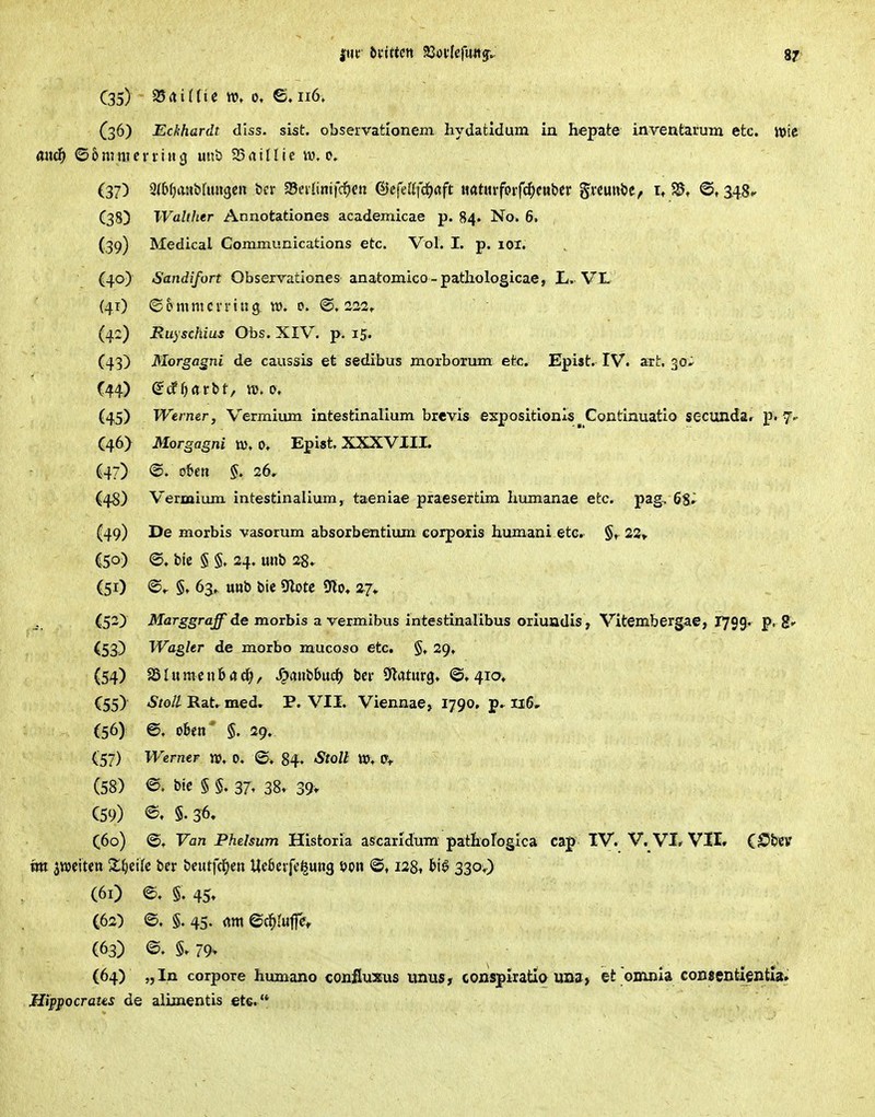 ftu- büttcn IQnUfm^^ 8?' C35) 25 rt i t (t e vo, 0, e. 116. {36) Eckhardt diss. sist. observafcionem hydatldum in hepate inventarum etc. iuic üixdf ©5nvmcn-iu3 mii) SSatllie w.o. (37) 2(b(;aa&hm3CH ber SSevIittifd^cn &e(di]'ä)aft mtinfotf6)uMv ^xmxH, i, 5S, <Ot ^4.8.- (38) Walther Annotationes academicae p. 84. No. 6. (39) Medical Communications etc. Vol. I. p. loi. (40) 6'andifort Obsexvationes anatomico-pathologicae, L, VI* (41) ©pmmcn'itig w, 0. ©.222, (42) Ruyschius Obs. XIV. p. 15. (43) Morgagni de caussis et sedibus morborum etc. Epist. IV. art. 30^ (44) (5cf fjörbt, ttJ. 0. (45) Werner, Vermium intestinalium brevis expositionlsContinuatio secunda. p. 7.- (46) Morgagni tv» 0, Epist. XXXVIII. (47) @. oben §. 26, (48) Vermium intestinalium, taeniae praesertim hmnanae etc. pag, (49) De morbis vasorum absorbentium corporis humani etc. §, 23» C50) @, bie § §, 24. mib 28. (51) '^r §t 63» mt) t>ic Sflote 9flo, 27, (52) Marggraff de morbis a vermibus intestinalibus oriuadis, Vitembergae, r79g. p, 8' (53) Wagkr de morbo mucoso etc. §. 29, (54) as l u m c n 6 a / ^(i»bbuci() bei- Sflaturg. @. 41a* C55) Stoll Rat. med. P. VII. Viennae, 1790, ii6r (56) ©. oben' §. 29; (57) Werner VO, 0. 84» StoU ttj; Ov (58) e. btc § §. 37, 38. 39v (59) 5.36» C60) Fan Phelsum Histoxia ascarlduTa patHofogica cap IV. V. VI* VII. QS^hzv m ^m\ten Z^eik ber beutfcl[)en Uebcrfefeung t»on ©, 128^ biö 330;) (61) e. §. 45» C62) e. §, 45. dm ed^Iufe, (63) 79> (64) „In corpore humano confluxus unus, conspiratiq uns> et omnia consentientia» Jlipj^ocraus de alLoaentis ete.