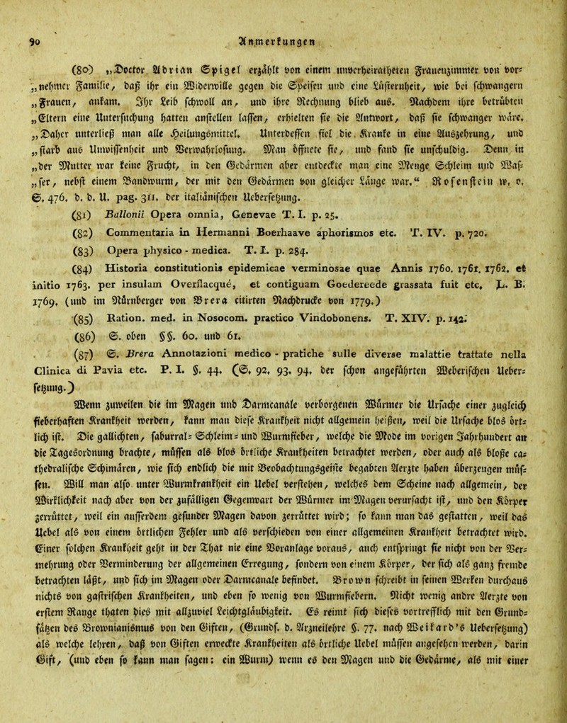 (80) »jScctDr Sibrirtn <Bp\$ti etialjlt öon einem unöcrl^eiirtttjetcit graunijimmer t>ott bor* „tielMtifv Familief baß t^r ein 2Dibern)iße ge^eu bie ©»'eifm unb eine $iifm-«l)eit/ wie bei fd)Wrtnc)ern „gvaueti, rtnfam, 5f}i- £eib fdjrooU an, unb ifjvc Sicdjnung blieb aiiö. Ülad)bem tljrc betrübten „eitern eine Unterfnc()uiig fjatten anfrcUen (aflen, crbielten fi'e bic 9(ntivort, brt^ fte fd)n3ancjev unire. „25abcv unterließ mrtu alle J^cilungSmittel» Unterbeffen ftcl bic.Äranfc in eine Siugjeln'ung, unb „flavl) aue UnwijTenljcit unb SScrivafjrlofung. SO?an 6ffnete fte, unb fanb fte unfd^ulbig. Senn in „ber SDhitter war feine grucl^t, in ben ®cbarmen «ber entbecfte man eine SPJenge ©c(?leim unb ®rtf; jjfer, nebjl einem 523anbtt>mni, ber mit ben ©ebdrmen t>on Qltidjcx Sange ivar, Stofenjlcin w, p, Q, 476, b. b. U. pag. 311. ber italtanifd^cn Ucberfe^ung. (gl) Ballonii Opera omnia, Genevae T. I. p. 25. (82) Commentaria in Hennanni Boerhaave aphorismos etc. T. IV. p. 720. (83) Opera physico - medica. T. I. p. 284. (84) Historia constitutlonis epidemicae verminosae quae Annis 1760, 1761. 1762, et irtitio 1763. per insulam Overflacque, et contiguam GoeJereede grassata fuit etc, JL. B. J769, (unb im SftiSrnbergcr t)on S5rera citirten S'iad^brucfc t>on 1779.) (85) Ration, med. in Nosocom. practico Vindobonens. T, XIV. p. 144.' (86) ©. oben §§. 60, unb 6r, (87) ©♦ J^rtra Annolazioni medico - pratiche sulle diverse malattle trattate nella Clinica di Pavia etc. P. I. §. 44, 92, 93, 94, ber fc^on öngefiil^rten SEBeberifc^eu lieber^ fe^ung.) 5EBenn jmveilen bte im üJJagen unb t^armcanafe verborgenen Sffltnrmer ble \Xx\<{^t einer 3uglei(^ fi'ebcrbaften ÄranFbeit »erben, Fann man biefe ^ranFbeit ntc^t allgemein beiden, »eil bic Urfadje bloö Orts Itc^ i|T. 25ie gallid^ten, faburral; ®d)leims unb 2Burmftcber, iveldjc bic S9?obe im uorigen Sabrbnnbcrt a» bie Sagegorbnung bradjtc, muffen al§ bloö 6rtiid^e Äranfbeiten betrac^jtet werben, ober and^ aU bloße cos tbebralifdje ©cl()imdren, wie ft'd^ cnblidb bic mit Sßeobadbtung^geine htc^dihten SJferjtc baben öberjengen mfifs fen. SBiU man alfo unter 2ÖurmFranfbeit ein Uebel t)erf!eben/ welcbeö bem Gebeine nad^ allgemein, ber SÖirFlid^feit m<i) aber »on ber zufälligen ©egenwart ber SEBurmer im'2};agen öernrfadjt ij!, unb ben Äorfcr gerrnttet, weil ein anjferbem gefunber ÜÄagen baüon jerrijttet wirb; fo Faun man ba6 geftatten, weil ba^ Hebel alö öon einem brtlicljen g'ebler unb alö öerfcl)ieben üon einer allgemeinen ÄranFOeit betrachtet wirb, einer fold^en ÄranFi)eit gebt in ber S^bat nie eine 53oranlage uoran-S, ancl) entf);ringt fVe nicljt t>pn ber 9>er? mebrung ober vBerminberung ber allgemeinen CT'rregnng, fonbern t»on c'uem ^in-per, ber ft'd) aB gan^ fi-cmbe 6etrac^ten laßt, «nb fiel) im SWagen ober Sarmcanalc bcfünbet. aSrown fd)reibt in feinen SßerFen bnrc»^auä nid)tö öott gaftrifc^en ÄranFbeiten, unb eben fo wenig t>on ÖBurmfiebern, 9]ic^)t wenig anbre Sfer^tc oon crjlem Stange tbaten b'cö mit allauoicl ?etd;tglrtnbigFeit. reimt biefeß ocrtrejflid; mit ben ®rnnbs fd^en beö $8rowniani6muö t)on ben (Giften, (®runbf b. 9<r^neilebre $. 77. nad? SBeiFarb'^ Ueberfefiung) ölö weldje lebren, baß öon ©iften erwecFte ÄranFbeiten örtlicbc Uebel muffen angefebcn werben, barin ©ift, (unb eben fo fonn man fagen; ein Sffiurm) »venn ci3 ben SWagen unb bie ©ebarmc/ alö mit einer