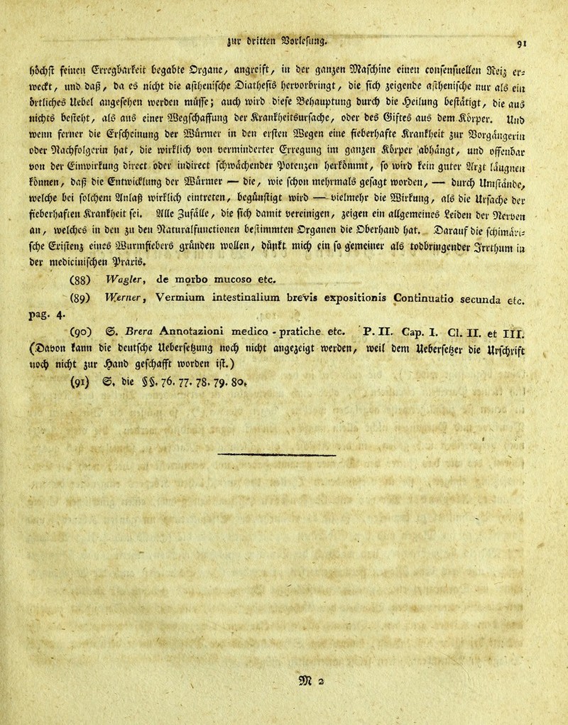 '()t>d)ii feinen ©m'^Biitfeit hs^aUt Draatte, angreift, iu bei- ganzen Wlafi^m einen coufenfneffen S^ei^ ei'i tuedft, uni> baj?, ey nid;t feie ö|tf;enifc^e 2)tatOeft6 l^ereorbvingt, bic ftd) jeigcnbc rtfirjenifcl^e nur al6 ein b\tliä)eS Uibel migcfefpen werben mufe; fluc^ wirb bicfc S3ef)au})tun(j bur«^ bie J^eilung Oeflatigt, btc au5 md^tö &c|tei?t, alß anö einer ^Öegfc^ajfung ber ÄrönfOeitgurfadje, ober beö ©ifrcö öuö bem .Körper. Unb wenn ferner bie (^rfd^einung bcr Sföörmer in bcn erflen Sßegen eine fi'e6erf;afte Äranfl;ett jur SJorgmigcriu ober IJliJc^foIgcrin ^jat, bic voxvKicf) m\ üerminberter (Erregung im ganzen Ä5rper :(»bf)dngt, unb offenbar »on bcr €'imvirfung bivcct ober inbirect fd)n?ad?enber ^^otcnsen Ijnthnmxt, fo wirb fein gnter ih^t (ciugneii fönnen, bap bic S'ntwidfUmg ber Surnierbie, wie fd^on mtljxmahS gefagt worben, — bur4> Umftdnbe, weld^c bei foldjcm 9ln(öß wirflicO eintreten, bcQiinftiQt wirb —-J^ielmel^r bic SÖirfung, <iU bie Urfacl^c bcr f:ct>crf)aftcn ^ranfi^eit fei, StHc ^ufdttc, bic ft'cf? brtmit vereinigen/ jeigcn ein attgemeineö Seiben ber ÜZcrüen an, wclc^cy in ben s« bcn Olaturalfunctionen t>e[timmtcn Srganen bic Dbetljanh l)at, Saranf bic fdpiman^ fd)c eriftenj einea Söitrmfiekrö grunbcn woKcn, bupft mid^ ein fu g'cmeiuer als tobkingenber i^rrtr^um ia bcr ntcbicinifd^en ^rariö, (88) Wagkr, de morbo mucoso etc. (89) Werner f Vermium intestinalium breVls exposltionis Confcxnuatio secunda etc. pag. 4. (90) (©♦ Brera Annotazlonl medlco - pratiche. etc. P. II. Cap. I. Cl. II. et Iii. (.©aöon fann bic beutfd)c Uckrfel^ung nod^ nid^t angezeigt werben, weit bcm Me&crfc^cr bic Wpfd^rift tjo^ nid^t jur ^anb gcfdf>afft worben ifl.) (91) <©, bic §§,76. 77» 78t 79'80»