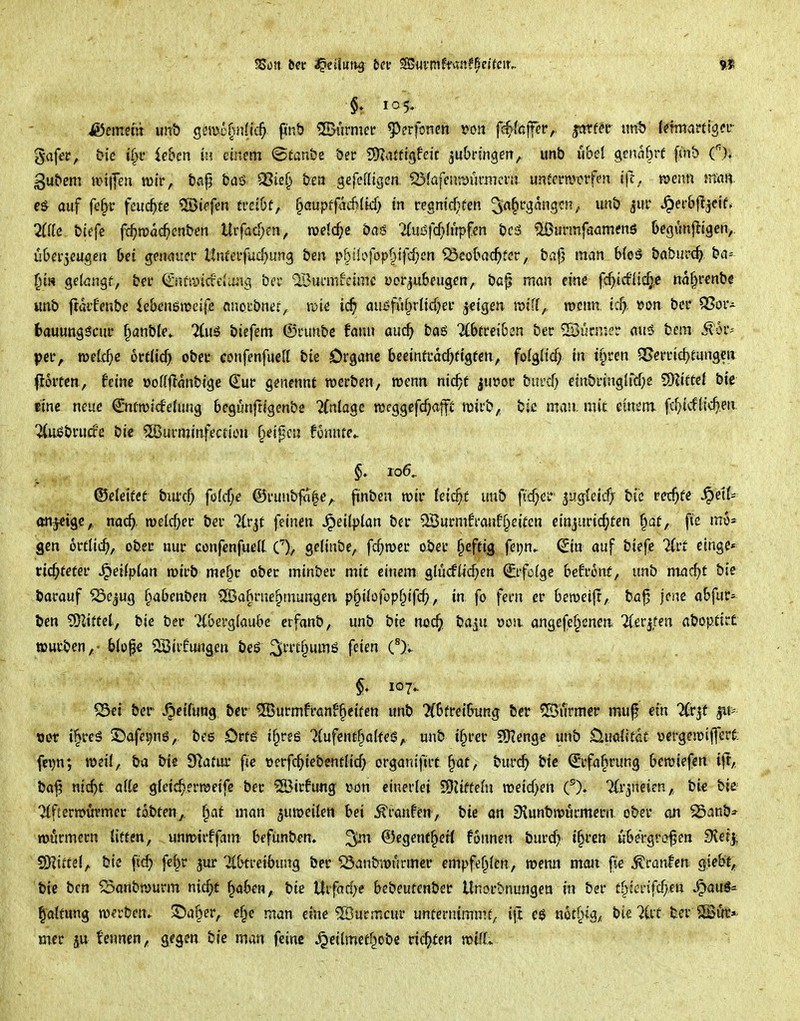 §* 105. iSement un& gsmo^nlic^. finö furnier 5)erf3Ticn »on f#faffer,. jcrcf^r tmt>: f^nttvifttgci- gafer, bic i§f ie&en einem <StanS)e öer S^ZiUftgfdt ju&rmgert,. unb u&el getiabrf f<nt) (). gubem »i|fen mt, bflfj &aö 93ief^ beti gefcßtgen. ^(afeiiR^ünnern unferm^tfen menn mait auf fe^r feuchte ^iefm tuibt, ^auptfaMid) in regntc^fen ^a^cqmigcn, iinb jur ^er&fl^cif, 2{(Ie bitfe fc^mac^cnben Urfad)en, weiche baö %uiSfd}iupfm bc6 ^unnfaamtfnö Oegurijügen,, ü6ei*3€ugen bei g^muet llnta'füdjm^ bm p^üi>fop§t)l^en ^€obac^>fer, t>a|3 man Moä boburc^ ba= ^i« gelcngf, bei' €'nüyicfeiiuui bcc ^Bumiicimc yor^u&eugen, ba|i man eine fd)idii(fye tta^renbe «nb ftdii'enbe iebenemeife nncibnej/ tpte ic^ au£^fuf^r(id?ei- geigen raifJ,, rocim. tc^, ^on ber QSor- fcauunsscuc §anble» Tdiä biefem (Stumbc tann and) baö Abtreiben bec ^Büniier au5 bem ^or^ pciv tpetc^c ortticf) obeu confenfueU bte Organe beeintcacfjfigten, fo(gltc^ in t§i'en ^evnd)tm^m jioiten, feine »oftffanbigc Sur genennt werben, wenn nic^f ju»or bni'd) efnbringird;e 5!DZift€l bte «ne neue Qrnfroicfelung begunfrigenbe 7(nlagc rocggefc^)afft tt5irb, bic man. mit eintm fc^icftic^en ^uöbrurfe bie ©urminfection ^eipcn fgnnfe- §* 106.. ©eielfef bnrcf) fö(cf;e ©ruubfaf^e,, fünben roir feiert unb fidjct jugteicfj biß ret^fe ^ett- anjcigc,, nac^, roelc^er ber ^(r^f feinen ^dlpian ber 23urmfi'anü§eitcn einji!rtd;ten f^at, fie gen örtlich, ober nur conf^nfueit C), geünbe, fc^roer ober §eftig fer)n- (Jin auf biefe Ttr* einge* ri4fefer Jpeilplan mirb me^c obec minbei* mit einem glücfti(^en ^ifö{ge hdvont, unb mac^t bie barauf ^ejug i^ahmbm ®af>rne§mungen p§i(ofop§ifc^>, in fo fem er bemeifr, ba^ jene abfur*^ ben SKiftet, bie ber Ttbergiaube erfanb, unb bre ncd^ ba^u oon angefe§enen licv^ten aboptirt töurben, • b(of€ 2Birfungen beö ^rrt^ums feien C^). §, 107.. ^ei ber .Reifung bei* ^urmft'anf^cifen unb Abtreibung ber ^lirmer muf ein Arjt jit^ BOT i'^reS 3!)afei)nö, bes Orfg i§rfg 7{ufentf»a(feS;. unb i§rer S[Kenge unb Üuaütdt vergemiffert: fci)n; i^eü, ba bie SRatur fie »erfc^iebentiic^ organifirt §af, bur(^ bte ^rfa^rung bcmiefen ift,, ba^ nicbf aUe gfeic^erraetfe bec ®irfu«g wn einerlei SUiffefn roeicf;en O. TCrjiieien, bi€ bie ^(ftermüvmer tobten^. §af man ^uttjeiten bei ^ranfen, bie an sHunbn?wrmecn. ober an ^anb* TOurmern litten, unmirffam befünben. ©egent^eH fonnen burcf?- i§ren übergroßen 9?erj, S)?ittd, bie fic^ fe^r jwr iCbtreibung ber ^anbtt>urme:r empfef^Ien, menn man fie Traufen giebt, bte ben Saubwurm ni4t ^abm, bi« Uvfadjt bebeutenber Unout-nungen in ber £§fcrifd)en S^auS=^ Gattung werben^ ©a§er, e§e man eine ^ucmcur unternimmt, i\t eö n6tr>ig, bie 2Cit ber SBik* mer kennen, gegen bie man feine ^eitmetl^obe ric^iten voilt