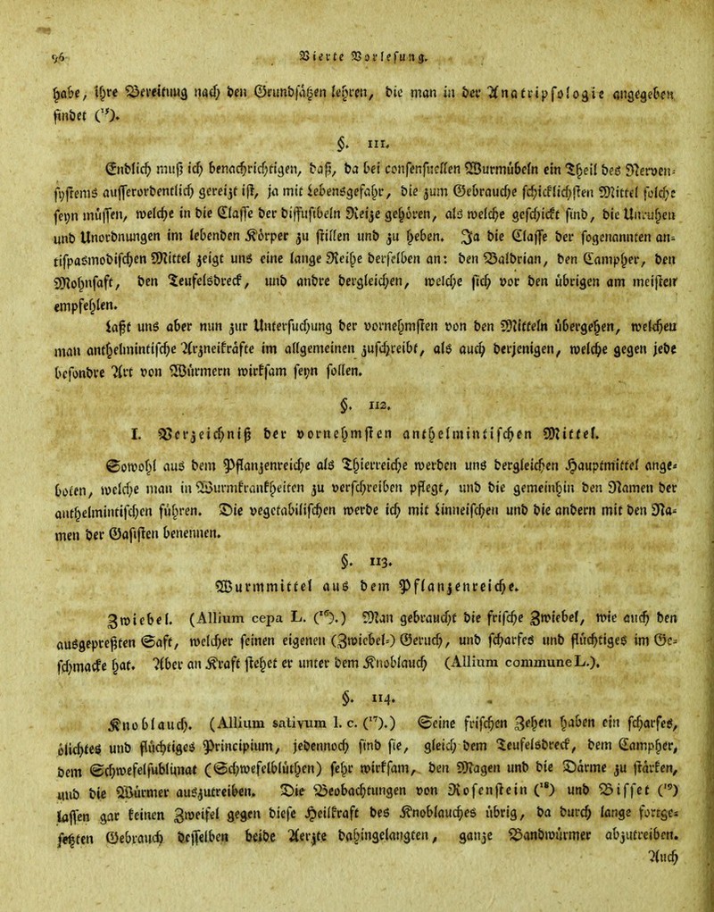 ^ah, t^r< ^emmu3 nad) im (Bmnhßf^m U^^vm, bic man in öcv Unüttipfolo^i^ ang^gek», ^nöcf CO» III* ^nblic^> mup ic^) benöc^ricf^ftgen, bap, ba bei confenfudUn ®urmu6etn ein '^^eil bfö 97eröen= fi^llcmö aulTerorbentlirf; gereijf jiT mir ieBenögefaf^r, bie jum ©ei)roucf;c fc^icf!icf;tlea SOiittcI fol^c fe»;n mu)Ten, welche in bic (liaf\e bcr biffuft&dn !)v?tjc geboren, alö welche gcfcf;icft fmb, bie Uiu-uf^eu unb Unorbnungcn im lebcnbcn Körper Rillen imb ^e6en, bie klaffe bei* fogcnonntcn an- tifpaömobifc^cn SKittel jeigt un6 eine ian^efKd^e beiiäben an: ben ^albrian, ben Campf^er, bf« SO^of^nfaft, bcn 'ieufelgbrccf, unb anbrc bci'gtcid/en, n>elcf;e ftc^ vot ben iibcigen am meifleir empfef^len. iaf f uns aber nun ^ur Unferfucf^ung ber vornc^mflen 'oon ben Wlitteh übergeben, roek^cu man anf^etminfifc^e ^(qneifcafte im aUgemeincn jufdjii-eibf, aU auc^ becjcnigen, miä)e gegen jebe bcfonbve »on Türmern roirffam fer^n foflen, $. 112. I. 3i5crjcicf;ni^ bcr »oi-nef^mflen anf^elmintifc^cn SDZiffef» ©oroof^l auö bem 9^P(injenreid)e al$ 'i§ieiTeicf;e njetben unö bergleic^sen ^aupfmiftel ange* boi'cn, midje man in ®urmfrvjnfReiten ju \>erfcf;reibcn pffegf, unb bie gemeinhin ben Dramen ber ant^elmintifd;cn fü^iren. S)ie vegcfabilifc^en werbe id) mit iinneifc^^en unb bie anbern mit ben dla^ men ber ©afijien benennen. §. 113* SSurmmitUt au6 bem 5^f(anjcnrcicf)c. 3n>iebe(. (Allium cepa L. C^).) SDIan gebraud)f bie frifc^e ^»ift'f^ trie aud^ bm auögepreften @aft, roelt^er feinen eigenen (3wicbeI0 ©eruc^, unb fc^arfeö unb flucf}tige$ im ©c= fd)macfc f^at. ?(ber an ^raft |le§ct er unter bem .^noblauc^ (Ailium commune L.). §♦ 4» ^noblaucf). (Ailium sativum 1. c. ().) ©eine frifc^en gef^en f^aben ein fc^iarfeö, e(ic^te$ unb flüc^tigeö 9)rincipium, jcbcnnocf; finb fie, gteicT; bem leufdöbrccf, bem damp^er, bem ©cf)wefelfubli^nat (@c{)roefelblüt§en) fef^r wirffam, ben SO^agcn unb bic ^Darme ju |lavfen, mib bie Qßürmer aui?^utrciben. ^ie Beobachtungen t)on Dvofenjiein () unb ^iffet O lfl|lf£n gar feinen Smeifel gegen biefc ^eilfraft beö ^noblaud)e$ übrig, ba burc^ lange forrges festen Oebvau-:^ b.c|T€li>^n 2(er.jte ba^ingelangten ^ ganjc S^anbroiirmer abjufrciben. %id}