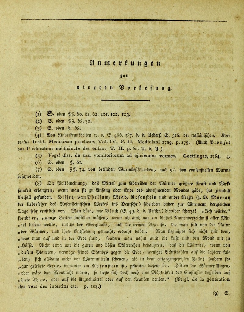 I» i e t t € n 5S 0 r I e f « n (1) ßtv'U §§, 60. 61, 62, lOI. 103. 103» (2) o&eit §§. 68, 70» (3) ©. oöcn §. 68. (4) 53ott ^inbcrhauif^ei^e» u\ c. 4S6. 437. fc»*^ ^ ütUvf, @, 316. bei' rTaIimii|ldf;<!n. Bor- serius Instit. Medicinae practlcae, Vol. IV. P.II, Mediolani 1789. p« 179^ (3(uc^> SörOUJCt Sur r education medicinale des enfans T. II. p. 60. 2(. b. U,) (5) Vogd diss. de usu vomitoriorum ad ejiciendos Vennes. Goettlngae, 1764. 4, (6) ©. oben §. 61. ■ (7) ©. oi>cn §§, 74. t)on 5rtlicljen 2Burm5efd^.\vtfvbeti, uub 97. mx coiifenftteßen SSurms l)ejc()W>cibcn. (8) Sie S3olF?metmtn9, bög 5Ü?lttcI jum 2(btrci6cn bei- Ööi'unjer größere .^raft unb 5!Birf* famfeit erlangten, tvenn nmu fte 311 SInfrtng ober ßnbe beö abneOmenbeu Si??pnbeö gäbe, l^at jtemlic^ SjeifaK gefiinbcn, S5iffct, Ofln^^jclfum, 2)Zeab, Slofcnftciu unb mibre Sferjte (j. S5. SJ)?urra9 tev Ueberfel^er beö Sio|cnf!ciiiifrf)cn SSerfeö inö S)eutfdje) fd)ricbcii brtf)e«: jur SIBurmcur bcrglcicl^eH S:age feljr ernftlid; öor, SDJan I)6i'C, ivie 23Iod^ ('S. 49. b. b. Urfd)r.) f;ieiu6cr fd^erst! „ScJ) TOurbc,'* ffirid)t er, »ganje «Seiten onfAIIen ttiujTen, wenn id) auä) nur ein bieget 51amenöer3eidf)ni^ öUer SO?its „tel liefern wellte, ml^e ber S{&erglaui6e, unb bic irrigen Scgviffc, bie man fi^ öon ber Dlatur „ber SBurmcr, unb il^rer (Jntfleljung gemacht, crbad;t fjabeiu 5}?an begnügte ftd; nid[>t ,rnit bem, „n?aö man auf imb in ber (Jrbc fanb, fonbern man nalim aud; bie Saft unb ben 9}?onb mit „v^>ulfe, Dlicpt ctn^a tun- bic guten unb tofen 29?urta'c^)fn beljaa'ptni, baw bie Surmer, mtm mi jsbiefem Planeten, ucrmoge-feinet ©tanbey gegen bic (Jrbe, ivcnigcr 2ic^t)trai;len auf bie lei^terc fal« 5,len, ftd) ßl<3banii inctjr üor Söurmmitteln fdbeuen, aU in bem entgegengefefjtcn gaUc; fonbern fos „gar gclel)rtc Sler^tc, «joranter ein Sicfcnflein i|I, f»(lid)tct3 bicfem bei. Ratten bic SSurmer 3lugert, s,ober w^re 9}?onbIic^)t loarm, fo ließe fid^ bod^ noc^ eine 5)?6glid;?cit bc§ ^inflnffeS bcfjelben auf „biefe 2l;icre, ober auf bic 3lr3neimittel ober auf bcn ^vranfcn bcnfen. (?8ergl, de la generatioa des vcrs des intestins etc. p, 108.)
