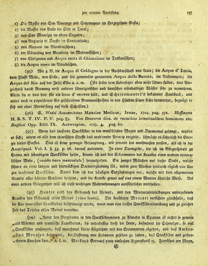 3) öon »2>«u SCIJfluvijio im otcrn ^•ugabin; 4) üon SSogiariii bi .T)aif'c int (lamicatt;alc; , , 5) mx Slecoaro im ^Bicenttuifd^en; 6) bei-©auei-liijg t>on Swnbolrt im 2!??obmftfd()eii; 7) t>on Sfjitignano imb Acqua santa di Chianciano im S!o§frtitifcl^Cit; 8) bic Acqua rossa im 55itei&ifd^etT» (95) SÖie 58. bie Acqua di Coldogno in ber 9lflc^>barfc^flft »Ott ?C«o; bie Acque d' Irmia, 6om Sluffc 9)?cla, ton^olk^ unb bie gemcinf^iii genannten Acqua della Busana, im Sßaftrompta; bie Acqua del Rio öuf bev Snfel ^fba u. a. m. (ß^ foütc bcm Ueberfeljer eben ntefjt fd)mv fallen, bieö SJcr? jeic^)nifj burdf) Otennnng noc^ flnbcver fdfjwci^evifdjer unb bentfd^er eifenfjaltigcr 23dj)er fef)i- 3u öei'mef;ien» Slllcin ba er bieö fjier fiir ein hors d' oeuvre j^alt, unb \$c^)eibcmanteI'S bdamxtee SpiXnihud), unb mibi-e xxoä) in f>o)>nlrtrerer 2(rt gefcl;i-ie&cne SBrunnenfd^riftcn in ben Jpdnben feiner Sefer ücrmutf)ct/ fcegnngt er fic() mit einer SSenveifung auf biefc ©ci^riften,) (96) 0, Wedel Amoenitates Materiae Medicae, Jenae, 1704. pag. 371. Hoffmann M. B. S. T. IV. P. V. pag. g5. Van Doeveren diss. de vermibus intestinalibus honainum etc, Bagliuii Opp. Edit. IX. Antwerpiae, 1715. 4. pag. 60. (97) 2Öenn baS faufcnbc Qnedffilber in ben menf({)üd)nx Tla^eix unb Darmcanal gelangt, or^bivt eö fid); inbcm eg alfo bem tljterifc^en ©toffe bal ortjbirenbe ^rincip cnt3ier;it, fcl^u\!cf)t eö ft'c^erlic^ bie Crner* gic biefe6 ©toifeö. I5ieö ift feine gewagte ^Befjauptung, it>ic jcmanb f)at mntfjmafcn njollen, alö id) in be>- Anatripsol. Vol. I. §.33. p. »6. barauf anbeutetc. 5» einer 35armgirf)t, bic icl; im 23m'gcrfpita(e ju ßrema_mit Icbenbigcm Quecfftl&et t)ei(te, konnte ic^ au6 ben Sifrementen bcö Äranfen einen ivatjren minera« lifc^en Wl9^)X', (ossido nero mercuriale) r)eran§ätef;en. Q'm jungeö ^OJdbdjen au^ biefer <Btaht, mkffe f^mt an einer langen unb ^artnddEigcn ©armeutjunbung litt, naf)m jwei SKodtKn I^inburct) tdglic^ üier Uns jen (ßüfenbe» Ö'.iecf'fti&cr. 25amit fam id; ben f)duft'gcn Gr-nt3anbungen öcr, «jeld^e mit bem ftUgemeincu 33ranbe affer bannen ©ebilrme brDijten, unb bie Ävanfe genas? auf eine einem SEBunber d(jnlic^)e SßScife, S5ei einer anbern ©elegcnfjeit rM biefe wiä)tiQ<xx SÖSafjrnefjmungen ausSfuf^vlicfjer mittf^eilen, C98) Runter rietO ben ®e&rauc|> beö SSeine^, unb ben !0?ercurialeinfa[6ungen untergebenen Äi-anfen ben ©ebrauco eblen ^Beir.e^ (vino lauto), Ser 6eri4f;mte SWoScati i)er|tcl^ert glcid^faüy, ba^ bic (Sur öcnerifc^er ^ranffje^ten befc^feunigt luerbe, irenn man eine (eicfjte l^ue^fifbt'reinreibung unb ju gleid^er ^eit bay J!rinfen eblen 55einc6 uerorbne. (99) „ Unter ben ^Bergleuten in ben £luedffi(6erminen. ^u Sllmaba in Spanien 'x\i xx\d)t'5 fo gemein „aBSBurmcr unb üenerifc^e ^ranfReiten, ba unterbejfen bod) bie Seute, kfonberö bie i£d;mel,5er, fo oiel „Quedffi'i&er einfaugen, ba<5 raandjmal ffeine Mgclcl^en mit ben Srcrementenabgeben, unb ba^ 2lmbros „ftuö SOJoraleu kf)i|ii))tet/ beiScjfnung üon Äabaöern gefe^cn ju fjoben, baj^ QuecEftlbcr aug jerbros »eigenen ^no(f)en Um/' «t f. n>, Sföeifarb (Entwurf einer eiufad^eu 2(v3nci;funfv je, ^ratiffurt am S??ai)n, e
