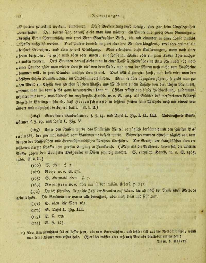 144 „ueiuifadjcn. .55en brittcit ^ng öaiini/ gicbt mrtu i^m ixM)im\ ein 5}>itlt>er «u» jn)6if ©ran ©uminigutt, „t(reij5i3 ©mn 2ßcrmutf)falj uiib swci ®ran ©taifot)fd()ci' ©cife, bte mit ciiianber iii einer Xaffc (anliefet „Söaffer öufgel&rt ivcrbcn. ^'■cS ^Hileer Iniuirft in jwei cber bvci ©nniben Imigjlenö, jwci obei- brcimat ein „leid;teö (Jtbiedren, 4nib cöcn fo Diel ©tnfjigrtng, Wlau erleiojtcit bicfe 2In^'Iecnutgen, wenn imd) eineu ^jjeben bcifelben, ft'e gef;e luul) oben ober nuten, eine Zaffe lau SÖajfev ober ein paar Saffeu :X&ec narfjges ,,trunf'en werben. .®ret ©tnnben barauf gicbt man in einer Xafie gteifc^bru^c eine Unje Sticinnö5( nac^> ^,einer 6tnnbc giebt man ivieber eben fo üiel oon bem £>efc, nnb irrnn bcr SJurm nod^ nic^t ^nm 5Jorfd?einc „fommen umU, in <otüni>en md)i)ev eben fo iMcf. S5ieö 9??tttcl f»nrgirt fanft, unb balb wirb man beit ^befd)tt>erlid^en Darmbcwofjncr im 9]ad)tf!n[>(pott fi'nben, 33cnn er aber ab^itge^en s^gcrt, fo giebt man ges „^en 2(benb ein Q*(t?fiir mx gleichen Sbeilen 5ßaf]cr unb Wl'\U^ unb einem ^nfa^o wn brci Unjcn giicinnöbf^ „womit man ibn bcnn Uiä)t ganj Tjeranötreiben fann. (SWan erfi'el^t au5 biefcr Scfc^reibung, jufammenV gcbaltcn mit bem, waf Ueberf. im ena;f(opab. J^anbb. w. o. <©. 1464» alö >Sd)uIer be» eerflorbenen Seibarji SJogclö in Böttingen fd^ricb, baß .^errcnfcJjwanb in le^tern Reiten feine SJfetl^obe uocl^ um etwaö ötrs anbert unb nabnibaft t?erbeffcrt fjcittc, -^21, b. U.) (164) S3cwafffletc SSanbwurmcr/ f. 5,14. luib Jlafel I. gig. I. II. IIJ. Unbewaffnete 25anbi wnrmer f, 19. «»i» ^«f«I I« 5'3» V. (165) Unter ben Slnjfen würbe baö 9^utfcrfc(;e 59?ittel t>Dr3ngli^ berühmt burcJ) ben giJrffen S3 rt* trttiuöti/ bcr zweimal baburd; öom JSaiibwnrme befreit würbe, ©c^wcijer würben obnebin täglich ijon bem Ö^ufeen ber 5lnfferfd)en nnb v^crreirfd;wanbifcbcn 5}Zctbobe liberfubrt. 55er 23eri^t ber fran56ftfc^cn oben ers warnten Ster^te fd)affre if^m gropen Eingang in granfrcid). (ßRci)v ahS bie Prellerei, bereu ftdb bic SBittwc 51uffer gegen ben ^if ot^efer Delpeclie in£)iiojt fii?n(big machte. ©. enci)no)). J^^antb, w, 0, ©, 1465, J466. 2(, b.U.) (166) e. oben 5. 7- (167) ® o^c w. 0. (3. 27Ö. (16$) ®. abermals oben §. 7, (169) Slofenftein w.o. ober nur m ber italian. Ueberf. p. 343. (170) .^a id; fc{)ieibe, |lcigt bie 3af){ berÄr»!nien (tuf ftoben, ki) nac^ bei- 9]nfferfd)eS SWetfjobc g^I;ei(t babe. S5ie 23anbwurmer waren aßc bfwajfuet, aber nod) f(ein luib fefjr sait, 071) o'^*» ^'^ 5Rote 163» • (172) ©. Sflfet L gig. III. (173) ©• §' 178. (.174) §♦ 123. *) a>om 2lmfrifrtmf(^ert fott c8 bcfer fev»/ fll^ vom europsif^en, «nb leftter foK lUtt bU ^Jorr^r^uffc fe$tu, wtm nm um S.'mtx erfreu (Sj'mnUx nuiffen fttcr erjl noc^ 5Seicfuö;e beutlirf^er ei!tfcf>etben.) S(nw. b. Ueb/tf.