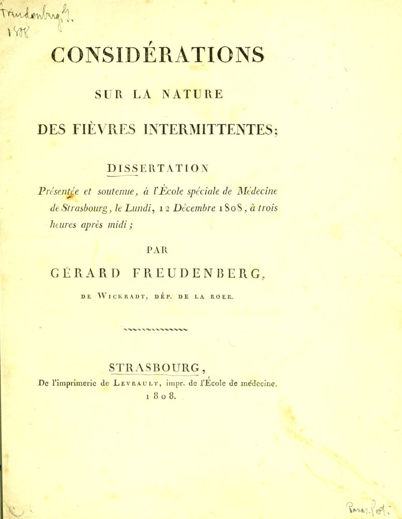 CONSIDÉRATIONS SUR LA NATURE DES FIÈVRES INTERMITTENTES; mSSERTATION Présentje et soutenue, à Y Ecole spéciale de Médecine de Strasbourg, le Lundi, i 2 Décembre 1808 , « trois heures après midi ; GÉRARD FREUDENBERG, DE WiCKRADT, DE P. DE LA ROER>^ STRASBOURG, De l'imprimerie de Levrault, iinpr. de TEcoIe de médecine. 1808. t