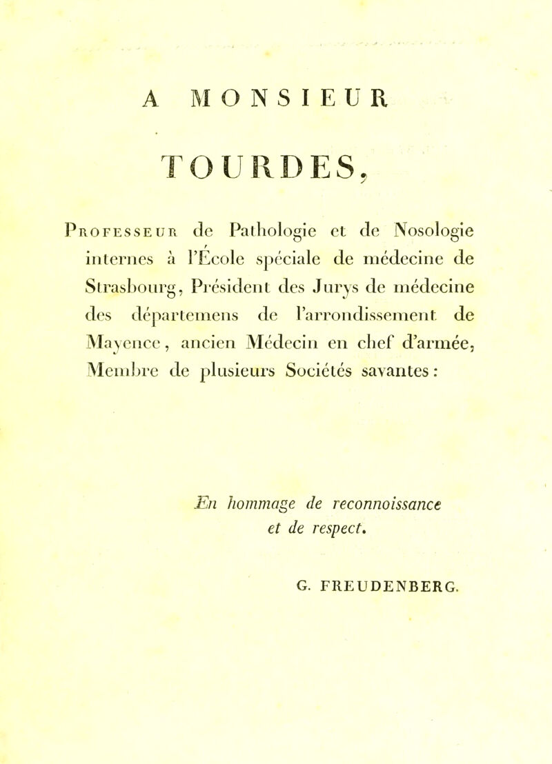 A MONSIEUR TOUPvDES, ROFESSEUR dc Palhologie et de Nosologie internes à l'Ecole spéciale de médecine de Strasbourg, Piésident des Jurys de médecine des départemens de l'arrondissement de Mayence, ancien Médecin en chef d'armée. Membre de plusieurs Sociétés savantes : En hommage de reconnoissance et de respect. G. FREUDENBERG.