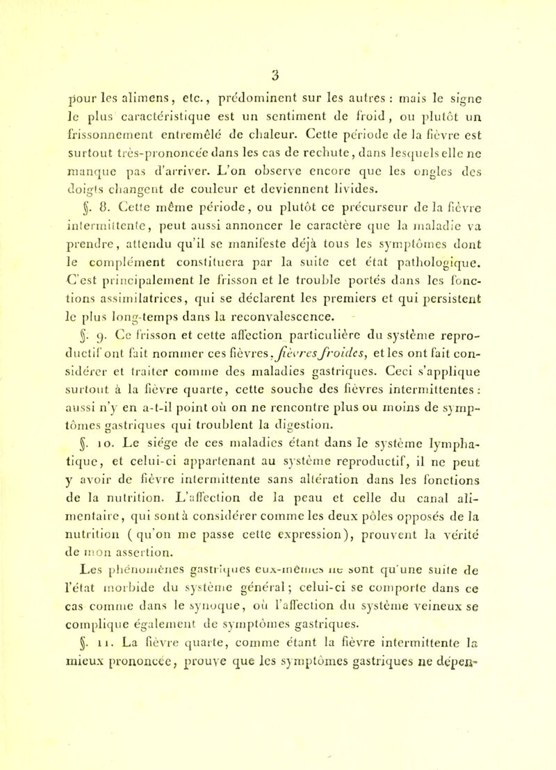 pour les alîmens, etc., prédominent sur les autres : mais le signe le plus caractéristique est un sentiment de Iroid , ou plutôt un frissonnement entremêle de chaleur. Cette pe'riode de la lièvre est surtout trcs-prononce'edans les cas de rechute, dans lescpielselle ne manque pas d'arriver. L'on observe encore que les ongles des doigts changent de couleur et deviennent livides. §. 8. (Jette même période, ou plutôt ce précurseur delà ficvre inlermiitcnte, peut aussi annoncer le caractère que la jualadie va prendre, attendu qu'il se maniteste déjà tous les symptômes dont le complément constituera par la suite cet état patliologique. -C'est principalement le l'iisson et le trouble portés dans les fonc- tions assimilatriccs, qui se déclarent les premiers et qui persistent le plus long-temps dans la reconvalescence. §. 9. Ce frisson et cette alfection particulière du système repro- ductif ont fait nommer ces Ç\è\res .JicK'rcsJ^roidcs, et les ont fait con- sidérer et traiter comme des maladies gastriques. Ceci s'applique surtout à la fièvre quarte, cette souche des fièvres intermittentes: aussi n'y en a-t-il point où on ne rencontre plus ou moins de sjmp- tc»rnes gastriques qui troublent la digestion. 10. Le siège de ces maladies étant dans le système lympha- tique, et celui-ci appartenant au s}stème reproductif, il ne peut y avoir de fièvre intermittente sans altération dans les fonctions de la nutrition. L'afî'eetion de la peau et celle du canal aîi- nicntaii e, qui sont à considérer comme les deux pôles opposés de la nutrition (qu'on me passe cette expression), prouvent la vérité de mou assertion. Les pliéiiuiuèiies gasti iques euA-inémcs ne sont qu'une suite de l'état morbide du système général; celui-ci se comporte dans ce cas comme dans le iynoque, où l'alfeclion du système veineux se complique également de symptômes gastriques. §. 11. La fièvre quarte, comme étant la fièvre intermittente la mieux prononcée, prouve que les symptômes gastriques ne dépefi-