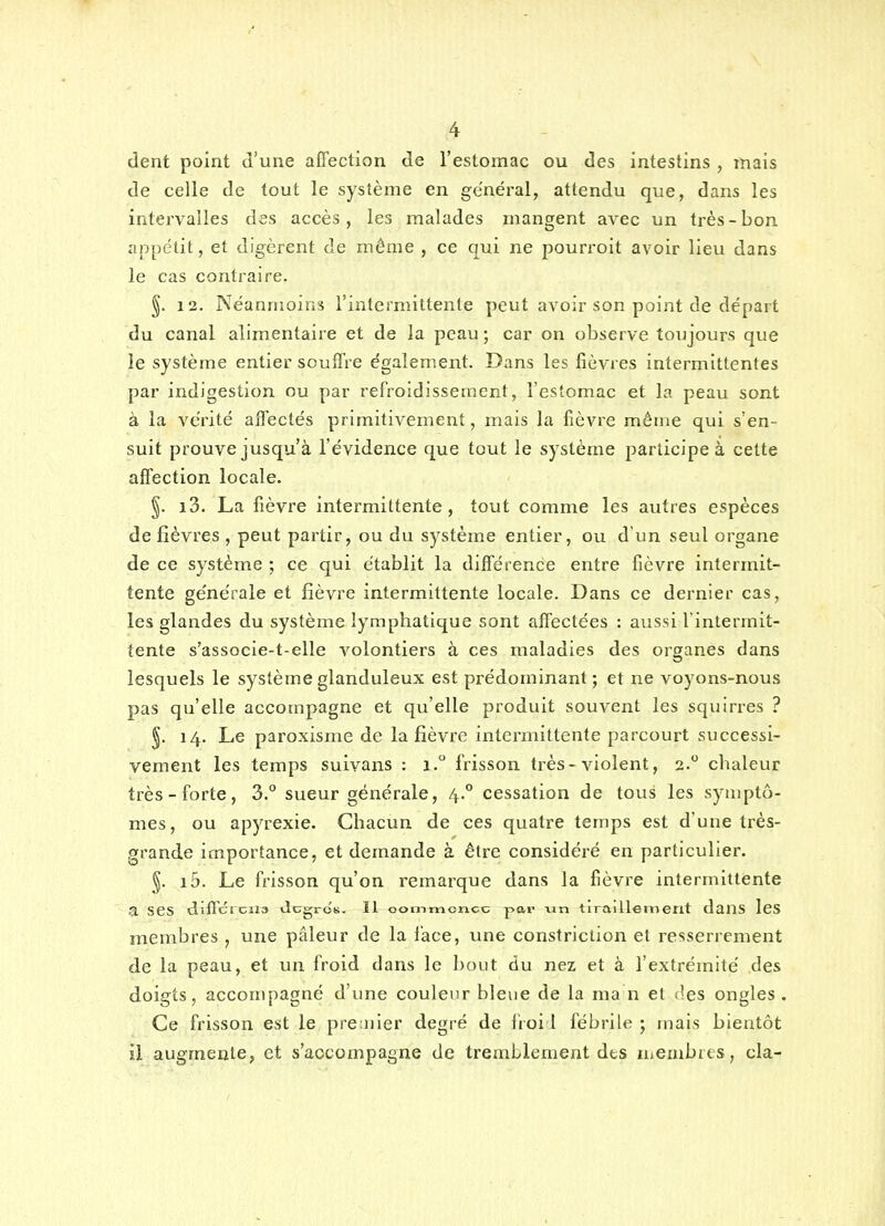 dent point d'une affection de l'estomac ou des intestins , mais de celle de tout le système en général, attendu que, dans les intervalles des accès, les malades mangent avec un très-bon appétit, et digèrent de même , ce qui ne pourroit avoir lieu dans le cas contraire. §. 12. Néanmoins l'intermittente peut avoir son point de départ du canal alimentaire et de la peau; car on observe toujours que le système entier souffre également. Dans les fièvres intermittentes par indigestion ou par refroidissement, l'estomac et la peau sont à la vérité affectés primitivement, mais la fièvre même qui s'en- suit prouve jusqu'à l'évidence que tout le système participe à cette affection locale. §. i3. La fièvre intermittente, tout comme les autres espèces de fièvres , peut partir, ou du système entier, ou d'un seul organe de ce système ; ce qui établit la différence entre fièvre intermit- tente générale et fièvre intermittente locale. Dans ce dernier cas, les glandes du système lymphatique sont affectées : aussi l'intermit- tente s'associe-t-elle volontiers à ces maladies des organes dans lesquels le système glanduleux est prédominant; et ne voyons-nous pas qu'elle accompagne et qu'elle produit souvent les squirres ? §. 14. Le paroxisme de la fièvre intermittente parcourt successi- vement les temps suivans : 1. frisson très-violent, 2. chaleur très-forte, 3. sueur générale, 4.° cessation de tous les symptô- mes, ou apyrexie. Chacun de ces quatre temps est d'une très- grande importance, et demande à être considéré en particulier. §. i5. Le frisson qu'on remarque dans la fièvre intermittente a ses diffcicila JcgrcK. Il oommcncc par vm tiraillement dans IcS membres , une pâleur de la lace, une constriction et resserrement de la peau, et un froid dans le bout du nez et à l'extrémité des doigts, accompagné d'une couleur bleue de la ma n et des ongles. Ce frisson est le premier degré de froi 1 fébrile ; mais bientôt il augmente, et s'accompagne de tremblement des membres, cla-