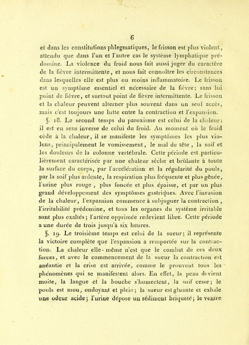 et dans les constitutions phlegmatiques, le fi-isson est plus violent, attendu que dans l'un et l'autre cas le système lymphatique pré- domine. La violence du froid nous fait aussi juger du caractère de la fièvre intermittente, et nous fait connoître les circonstances dans lesquelles elle est plus ou moins inflammatoire. Le frisson est un symptôme essentiel et ne'cessaire de la fièvre; sans lui point de fièvre, et surtout point de fièvre intermittente. Le frisson et la chaleur peuvent alterner plus souvent dans un seul accès, mais c'est toujours une lutte entre la contraction et l'expansion. §. 18. Le second temps du paroxisme est celui de la chaleur: il est en sens inverse de celui du froid. Au moment où le froid cède à la chaleur, il se manifeste les symptômes les plus vio- lens, principalement le vomissement, le mal de tète , la soif et les douleurs de la colonne vertébrale. Cette période est particu- lièrement caractérisée par une chaleur sèche et brûlante à toute la suiface du corps, par l'accélération et la régularité du pouls, par la soif plus ardente, la respiration plus fréquente et plus gênée, l'urine plus rouge , plus foncée et plus épaisse, et par un plus grand développement des symptômes gastiiques. Avec l'invasion de la chaleur, l'expansion commence à subjuguer la contraction , l'irritabilité prédomine, et tous les organes du système irritable sont plus exaltés ; l'artère opprimée redevient libre. Celte période a une durée de trois jusqu'à six heures. §. ig. Le troisième temps est celui de la sueur; il représente la victoire complète que l'expansion a remportée sur la contrac- tion. La chaleur elle-même n'est que le combat de ces deux forces, et avec le commencement de la sueur la contraction est anéantie et la crise est arrivée, comme le prouvent tous les ' phénomènes qui se manifesîent alors. En effet, la peau dtvient moite, là langue et la bouche s'humectent, la soif cesse; le pouls est mou, ondoyant et plein; la sueur est gluante et exhale une odeur acide j l'urine dépose uu sédiment briqueté; le vejaire