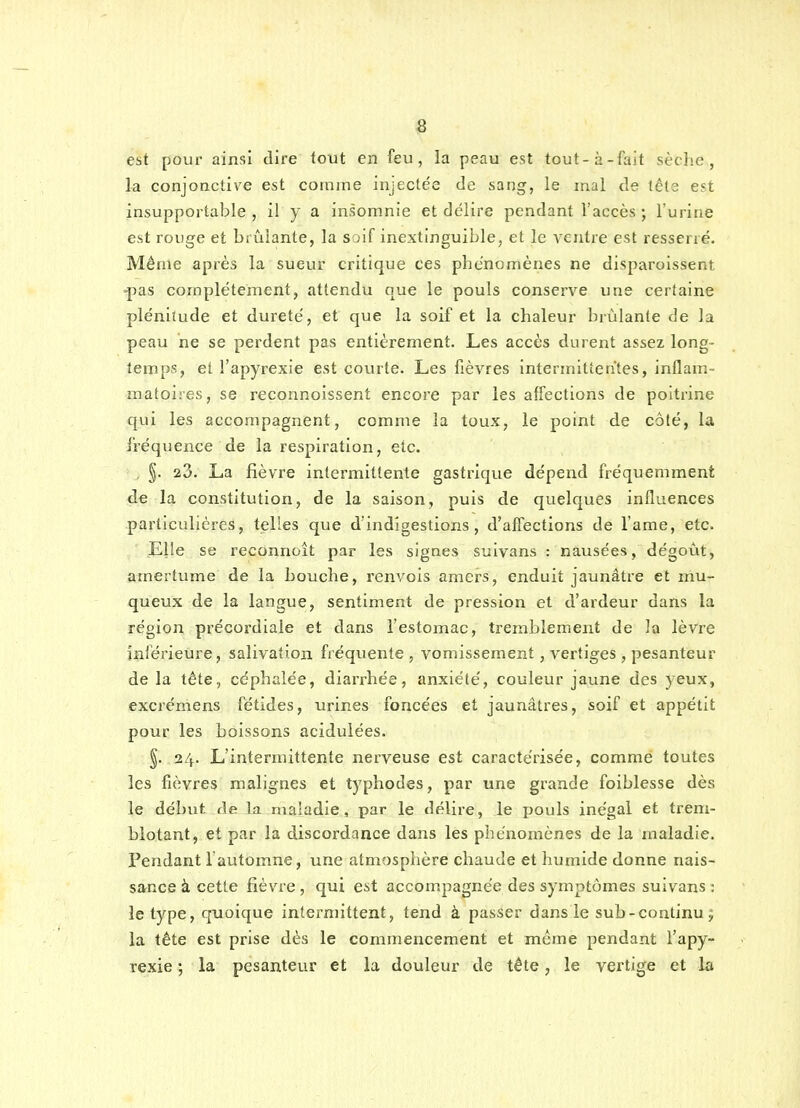 est pour ainsi dire tout en feu, la peau est tout-à-fait sèche, la conjonctive est comme injectée de sang, le mal de tête est insupportable , il y a insomnie et délire pendant l'accès ; l'urine est rouge et brûlante, la soif inextinguible, et le ventre est resserré. Même après la suevir critique ces phénomènes ne disparoissent •pas complètement, attendu que le pouls conserve une certaine plénitude et dureté, et que la soif et la chaleur brûlante de la peau ne se perdent pas entièrement. Les accès durent assez long- temps, et l'apyrexie est courte. Les fièvres Intermittentes, inflam- matoises, se reconnoissent encore par les affections de poitrine qui les accompagnent, comme la toux, le point de côté, la fréquence de la respiration, etc. , §. 23. La fièvre intermittente gastrique dépend fréquemment de la constitution, de la saison, puis de quelques influences particulières, telles que d'indigestions, d'affections de l'ame, etc. Elle se reconnoît par les signes suivans : nausées, dégoût, amertume de la bouche, renvois amers, enduit jaunâtre et mu- queux de la langue, sentiment de pression et d'ardeur dans la région précordiale et dans l'estomac, tremblement de la lèvre inférietire, salivation fréquente , vomissement, vertiges , pesanteur delà tête, céphalée, diarrhée, anxiété, couleur jaune des yeux, excrémens fétides, urines foncées et jaunâtres, soif et appétit pour les boissons acidulées. §. 24. L'intermittente nerveuse est caractérisée, comme toutes les fièvres malignes et typhodes, par une grande foiblesse dès le début de la maladie, par le délire, le pouls inégal et trem- blotant, et par la discordance dans les phénomènes de la maladie. Pendant 1 automne, une atmosphère chaude et humide donne nais- sance à cette fièvre , qui est accompagnée des symptômes suivans : le type, quoique intermittent, tend à passer dans le sub-continua la tête est prise dès le commencement et même pendant l'apy- rexie -, la pesanteur et la douleur de tête, le vertige et la