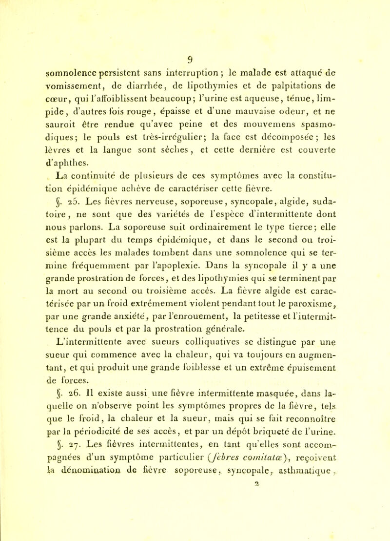 somnolence persistent sans interruption; le malade est attaqué de vomissement, de diarrhée, de lipothymies et de palpitations de cœur, qui l'affoiblissent beaucoup ; l'urine est aqueuse, ténue, lim- pide, d'autres lois rouge, épaisse et d'une mauvaise odeur, et ne sauroit être rendue qu'avec peine et des mouvemens spasmo- diques; le pouls est Irès-irrégulier; la face est décomposée; les lèvres et la langue sont sèches , et cette dernière est couverte d'aphthes. La continuité de plusieurs de ces symptômes avec la constitu- tion épidémique achève de caractériser cette lièvre. §. 25. Les fièvres nerveuse, soporeuse, syncopale, algide, suda- toire, ne sont que des variétés de l'espèce d'intermittente dont nous parlons. La soporeuse suit ordinairement le type tierce; elle est la plupart du temps épidémique, et dans le second ou troi- sième accès les malades tombent dans une somnolence qui se ter- mine fréquemment par l'apoplexie. Dans la syncopale il y a une grande prostration de forces, et des lipothymies qui se terminent par la mort au second ou troisième accès. La fièvre algide est carac- térisée par un froid extrêmement violent pendant tout le paroxisme, par une grande anxiété, par l'enrouement, la petitesse et l'intermit- tence du pouls et par la prostration générale. L'intermittente avec sueurs colliquatives se distingrie par une sueur qui commence avec la chaleur, qui va toujours en augmen- tant, et qui produit une grande foiblesse et un extrême épuisement de forces. 26. 11 existe aussi une fièvre intermittente masquée, dans la- quelle on n'observe point les symptômes propres de la fièvre, tels que le froid, la chaleur et la sueur, mais qui se fait reconnoître par la périodicité de ses accès, et par un dépôt briqueté de l'urine. §. 27. Les fièvres intermittentes, en tant qu'elles sont accom- pagnées d'un symptôme particulier (Jebres coinilatœ), reçoivent la dénomination de fièvre soporeuse, syncopale, asthmatique, 2