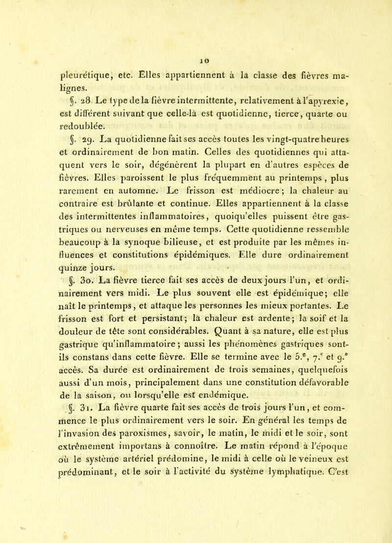 pleurétlque, etc. Elles appartiennent à la classe des fièvres ma- lignes. §. 28. Le type de la fièvre intermittente, relativement àTapyrexie, est différent suivant que celle-là est quotidienne, tierce, quarte ou redoublée. §. 29. La quotidienne fait ses accès toutes les vingt-quatre heures et ordinairement de bon matin. Celles des quotidiennes qui atta- quent vers le soir, dégénèrent la plupart en d'autres espèces de fièvres. Elles paroissent le plus fréquemment au printemps , plus rarement en automne. Le frisson est médiocre ; la chaleur au contraire est brûlante et continue. Elles appartiennent à la classe des intermittentes inflammatoires, quoiqu'elles puissent être gas- triques ou nerveuses en mérne temps. Cette quotidienne ressemble beaucoup à la synoque bilieuse, et est produite par les mêmes in- fluences et constitutions épidémiques. Elle dure ordinairement quinze jours. §. 3o. La fièvre tierce fait ses accès de deux jours l'un, et ordi- nairement vers midi. Le plus souvent elle est épidérnique; elle naît le printemps, et attaque les personnes les mieux portantes. Le frisson est fort et persistant; la chaleur est ardente; la soif et la douleur de tête sont considérables. Quant à sa nature, elle est plus g'astrique qu'inflammatoire; aussi les phénomènes gastriques sont- ils constans dans cette fièvre. Elle se termine avec le 5.*, 7.' et g. accès. Sa durée est ordinairement de trois semaines, quelquefois aussi d'un mois, principalement dans une constitution défavorable de la saison, ou lorsqu'elle est endémique. 3i. La fièvre quarte fait ses accès de trois jours l'un, et com- mence le plus ordinairement vers le soir. En général les temps de l'invasion des paroxismes, savoir, le matin, le ihidi et le soir, sont extrêmement importans à connoître. Le matin répond à l'époque où le système artériel prédomine, le midi à celle où le veineux est prédominant, et le soir à l'activité du système lymphatique. C'est