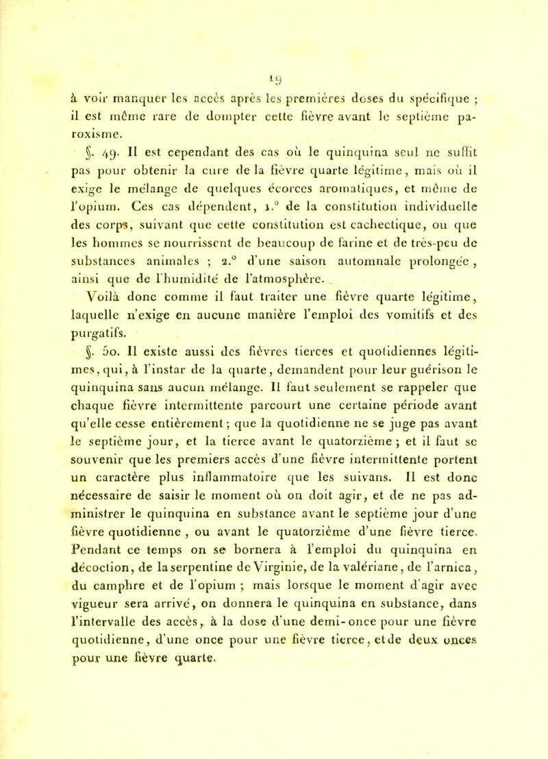 à voir manquer les accès après les premières doses du spécifique ; il est même rare de dompter cette fièvre avant le septième pa- roxisme. §. 4(). Il est cependant des cas où le quinquina seul ne suffit pas pour obtenir la cure delà fièvre quarte légitime, mais où il exige le mélange de quelques écorces aromatiques, et même de l'opium. Ces cas dépendent, j.° de la constitution individuelle des corps, suivant que cette constitution est cachectique, ou que les honunes se nourrissent de beaucoup de fai ine et de très-peu de substances animales ; 2. d'une saison automnale prolongée , ainsi que de l'humidité de l'atmosphère. Voilà donc comme il faut traiter une fièvre quarte légitime, laquelle n'exige en aucune manière l'emploi des vomitifs et des purgatifs. §. 5o. Il existe aussi des fièvres tierces et quotidiennes légiti- mes, qui, à l'instar de la quarte, demandent pour leur guérison le quinquina sans aucun mélange. Il faut seulement se rappeler que chaque fièvre intermittente parcourt une certaine période avant qu'elle cesse entièrement ; que la quotidienne ne se juge pas avant le septième jour, et la tierce avant le quatorzième; et il faut se souvenir que les premiers accès d'une fièvre intermittente portent un caractère plus inllammatoire que les suivans. Il est donc nécessaire de saisir le moment où on doit agir, et de ne pas ad- ministrer le quinqiiina en substance avant le septième jour d'une fièvre quotidienne , ou avant le quatorzième d'une fièvre tierce. Pendant ce temps on se bornera à l'emploi du quinquina en décoction, de la serpentine de Virginie, de la valériane, de l'arnica, du camphre et de l'opium ; mais lorsque le moment d'agir avec vigueur sera arrivé, on donnera le quinquina en substance, dans l'intervalle des accès, à la dose d'une demi-once pour une fièvre quotidienne, d'une once pour une fièvre tierce, etde deux once.s pour une fièvre quarte.