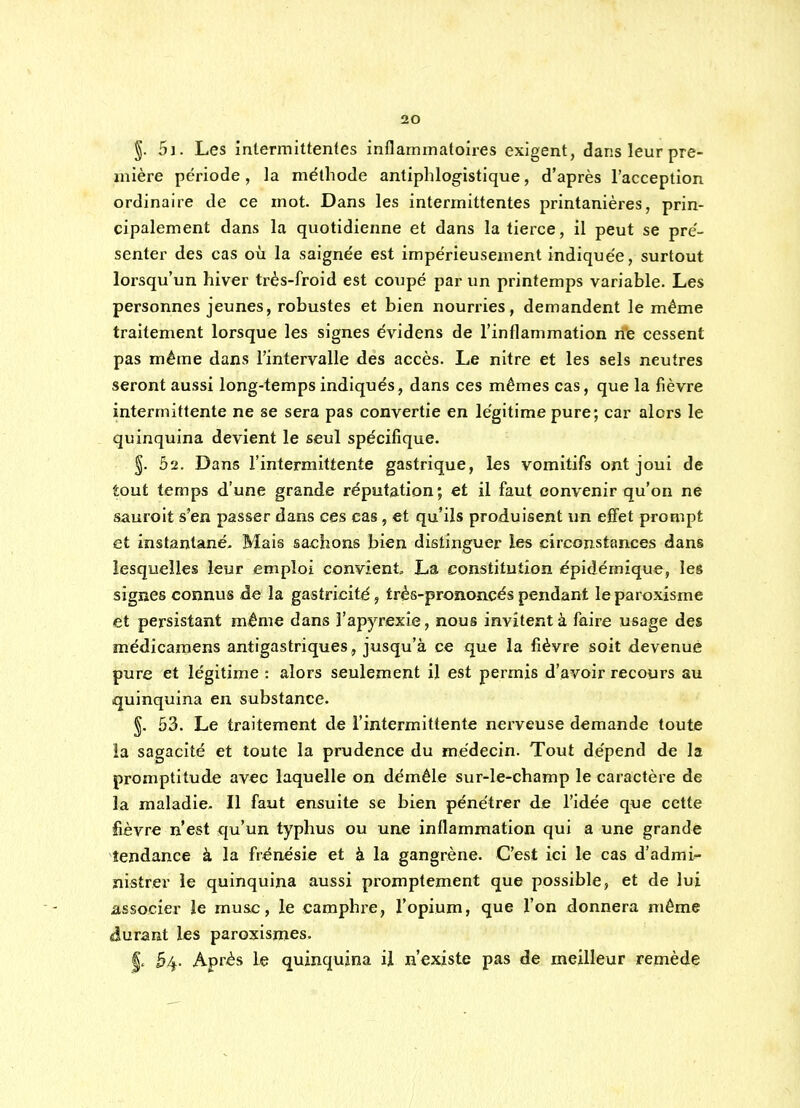 §. 5]. Les intermittentes inflammatoires exigent, dansleurpre- mière période, la méthode antiphlogistique, d'après l'acception ordinaire de ce mot. Dans les intermittentes printanières, prin- cipalement dans la quotidienne et dans la tierce, il peut se pré- senter des cas où la saignée est impérieusement indiquée, surtout lorsqu'un hiver très-froid est coupé par un printemps variable. Les personnes jeunes, robustes et bien nourries, demandent le même traitement lorsque les signes évidens de l'inflammation rite cessent pas même dans l'intervalle des accès. Le nitre et les sels neutres seront aussi long-temps indiqués, dans ces mêmes cas, que la fièvre intermittente ne se sera pas convertie en légitime pure; car alors le quinquina devient le seul spécifique. §. 02. Dans l'intermittente gastrique, les vomitifs ont joui de tout temps d'une grande réputation; et il faut convenir qu'on ne sauroit s'en passer dans ces cas, et qu'ils produisent un effet prompt et instantané- Mais sachons bien distinguer îes circonstances dans lesquelles leur emploi convient, La constitution épidémique, les signes connus de la gastricité, trés-prononcés pendant le paroxisme et persistant même dans l'apyrexie, nous invitent à faire usage des médicaraens antigastriques, jusqu'à ce que la fièvre soit devenue pure et légitime : alors seulement il est permis d'avoir recours au quinquina en substance. §. 53. Le traitement de l'intermittente nerveuse demande toute la sagacité et toute la prudence du médecin. Tout dépend de la promptitude av€c laquelle on démêle sur-le-champ le caractère de la maladie. Il faut ensuite se bien pénétrer de l'idée que cette fièvre n'est qu'un typhus ou une inflammation qui a une grande tendance à la frénésie et à la gangrène. C'est ici le cas d'admi- nistrer le quinquina aussi promptement que possible, et de lui associer le musc, le camphre, l'opium, que l'on donnera même durant les paroxismes. |. 54- Après le quinquina ij n'existe pas de meilleur remède