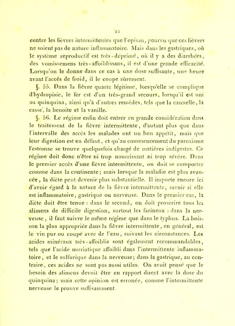 contre les fièvres ln(ci niiUcn(es que ropiuni, pourvu (jueccs fièvres ne soient pas de nature innannnatoirc. Mais dans les gastriques, où le système reproductif est très - déprimé , où 11 y a des diarrhées, des vomis.scmens très-affoiblissans, il est d'une grande eflicacité. Lorsqu'on le donne dans ce cas à une dose sulHsante, une heure avant l'accès de froid, il le coupe sûrement. §. 55. Dans la fièvre quarte légitime, lorsqu'elle se complique d'hydropisic, le fer est d'un très-grand secours, lorsqu'il est uni au quinquina, ainsi qu'à d'autres remèdes, tels que la cannelle, la casse, la benoite et la vanille. §. 6(). Le régime enfin doit entrer en grande considération dans le traitement de la fièvre intermittente, d'autant plus que dans l'intervalle des accès les malades ont un bon appétit, mais que leur digestion est en défaut, et c[u'au commencement du paroxisme l'estomac se trouve quelquefois cliargé de matières indigestes. Ce régime doit donc n'être ni trop nourrissant ni trop sévère. Dans le premier accès d'une fièvre intermittente, on doit se comporter comme dans la continente; mais lorsque la maladie est plus avan- cée , la diète peut devenir plus substantielle. Il importe encore ici d'avoir égard à la nature de la fièvre intermittente, savoir si elle est inflammatoire, gastrique ou nerveuse. Dans le premier cas. Il diète doit être tenue : dans le second, on doit proscrire tous les alimens de difficile digestion, surtout les farineux : dans la ner- veuse , il faut suivre le même régime que dans le typhus. La bois- son la plus appropriée dans la fièvre intermittente, en général, est ie vin pur ou coupé avec de l'eau , suivant les circonstances. Les acides minéraux très-affoiblis sont également recommandables, tels que l'acide muriatique alfoibli dans l'intermittente inflamma- toire , et le sulfurique dans la nerveuse; dans la gastrique, au con- traire, ces acides ne sont pas aussi utiles. On avoit pensé que le besoin des alimcns devoit être en rapport direct avec la dose du quinquina; mais cette opinion est erronée, comme l'intermittente nerveuse le prouve sufllsamment.