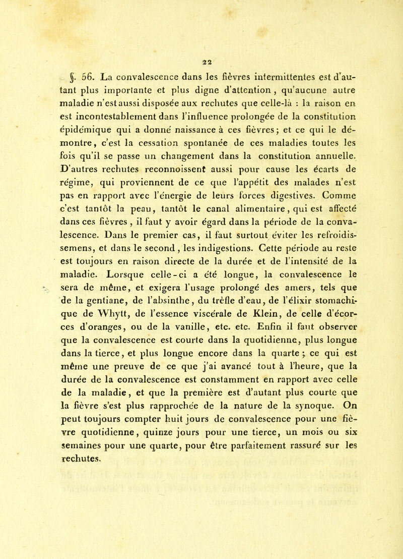 §. 56. La convalescence dans les fièvres intermittentes est d'au- tant plus importante et plus digne d'attention , qu'aucune autre maladie n'est aussi disposée aux rechutes que celle-là ; la raison en est incontestablement dans l'influence prolongée de la constitution épidemique qui a donné naissance à ces fièvres; et ce qui le dé- montre, c'est la cessation spontanée de ces maladies toutes les fois qu'il se passe un changement dans la constitution annuelle. D'autres rechutes reconnoissent aussi pour cause les écarts de régime, qui proviennent de ce que l'appétit des malades n'est pas en rapport avec l'énergie de leurs forces digestives. Comme c'est tantôt la peau, tantôt le canal alimentaire, qui est affecté dans ces fièvres , il faut y avoir égard dans la période de la conva- lescence. Dans le premier cas, il faut surtout éviter les refroidis- semens, et dans le second , les indigestions. Cette période au reste est toujours en raison directe de la durée et de l'intensité de la maladie. Lorsque celle-ci a été longue, la convalescence le sera de même, et exigera l'usage prolongé des amers, tels que de la gentiane, de l'absinthe, du trèfle d'eau, de l'élixir stomachi- que de Whytt, de l'essence viscérale de Klein, de celle d'écor- ces d'oranges, ou de la vanille, etc. etc. Enfin il faut observer que la convalescence est courte dans la quotidienne, plus longue dans la tierce, et plus longue encore dans la quarte ce qui est même une preuve de ce que j'ai avancé tout à l'heure, que la durée de la convalescence est constamment en rapport avec celle de la maladie, et que la première est d'autant plus courte que la fièvre s'est plus rapprochée de la nature de la synoque. On peut toujours compter huit jours de convalescence pour une fiè- vre quotidienne, quinze jours pour une tierce, un mois ou six semaines pour une quarte, pour être parfaitement rassuré sur les rechutes.