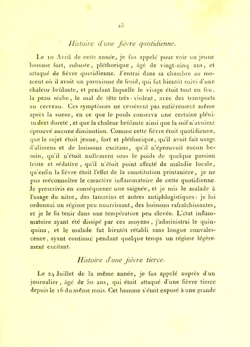 ii3 Hislulre d'une fièvre quotidienne. Le lo A\'iil de celle année, je lus appelé pour voir un jeune homme ïoit, robuste, pléthorique, âgé île vingt-cin([ ans, cl attaqué de fièvre quotidienne. J'entrai dans sa chambre au mo- ment où il avoit un paroxisme de lioid, qui lut bientôt suivi d'une chaleur brùhmte, et pendant laquelle le visage étoit tout en feu, la peau sècbc , le mal de tête très - violent, avec des transports au cerveau. Ces symptômes ne cessèrent pas entièrement même après la sueur, en ce que le pouls conserva une certaine plèni- tudeet dureté , et que la chaleur brûlante ainsi que la soiCn'avoient éprouvé aucune diminution. Comzne cette fièvre étoit quotidienne, que le sujet étoit jeune, fort et pléthorique, qu'il avoit fait usage d'alimens et de boissons excitans, qu'il n'éprouvoit aucun be- soin, qu'il n'étoit nullement sous le poids de quelque passion triste et sédative, qu'il n'étoit point aflecté de maladie locale> qu'enfin la fièvre étoit l'eflet de la constitution printanière , je ne pus méconnoître le caractère inOammatoirc de cette quotidienne. Je prescrivis en conséquence une saignée, et je mis le malade à l'usage du nitre, des tamarins et autres antiphlogistiques : je lui ordonnai un régime peu nourrissant, des boissons rafraîchissantes, et je le fis tenir dans une température peu élevée. L'état inflam- matoire ayant été dissipé par ces moyens , j'administrai le quin- quina , et le malade fut bientôt rétabli sans longue convales- cence, ayant continué pendant quelque temps un régime légère- ment excitant. Histoire d'une fièvre tierce. Le 24 Juillet de la môme année, je fus appelé auprès d'un journalier, âgé de 5o ans, qui étoit attaqué d'une fièvre tierce