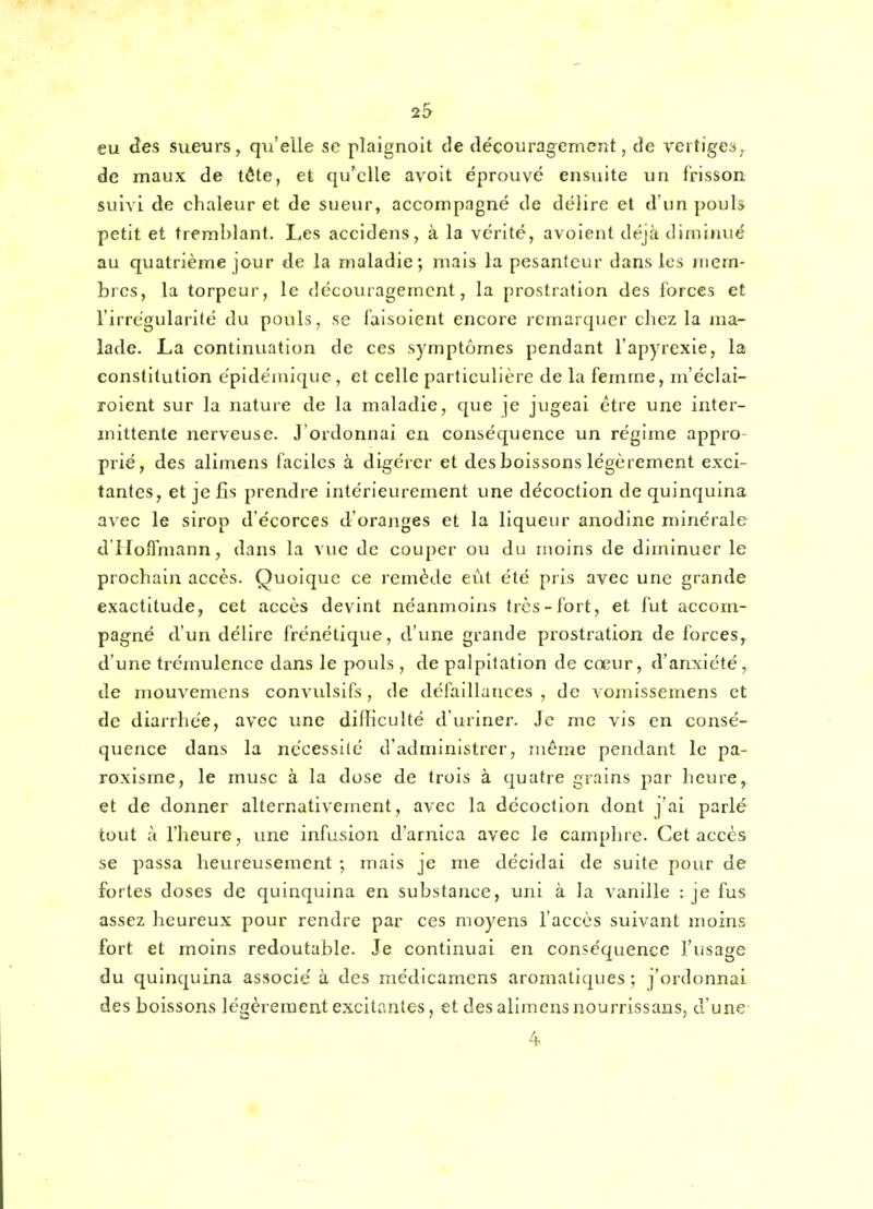 eu des sueurs, qu'elle se plaignoit de découragement, de vertiges, de maux de tôte, et qu'elle avoit éprouvé ensuite un frisson suivi de chaleur et de sueur, accompagné de délire et d'un pouls petit et tremblant. Les accidens, à la vérité, avoient déjà diminué au quatrième jour de la maladie; mais la pesanteur dans les mem- bres, la torpeur, le découragement, la prostration des forces et l'irrcgularilé du pouls, se faisoient encore remarquer chez la ma- lade. La continuation de ces symptômes pendant l'apyrexie, la constitution épidémiquc, et celle particulière de la femme, m'éclai- roient sur la nature de la maladie, (jue je jugeai être une inter- mittente nerveuse. J'ordonnai en conséquence un régime appro- prié, des alimens faciles à digérer et des boissons légèrement exci- tantes, et je fis prendre intérieurement une décoction de quinquina avec le sirop d écorées d'oranges et la liqueur anodine minérale d'Hoffmann, dans la vue de couper ou du moins de diminuer le prochain accès. Quoique ce icmède eut été pris avec une grande exactitude, cet accès devint néanmoins très-fort, et fut accom- pagné d'un délire frénétique, d'une grande prostration de forces, d'une trémulence dans le pouls , de palpitation de cœur, d'anxiété, de mouvemens convvdsifs, de défaillances, de vomissemens et de diarrhée, avec une dilîiculté d'uriner. Je me vis en consé- quence dans la nccessilé d'administrer, même pendant le pa- roxisme, le musc à la dose de trois à quatre grains par heure, et de doimer alternativement, avec la décoction dont j'ai parlé tout à l'heure, une infusion d'arnica avec le camphre. Cet accès se passa heureusement -, mais je me décidai de suite pour de fortes doses de quinquina en substance, uni à la vanille : je fus assez heureux pour rendre par ces moyens l'accès suivant moins fort et moins redoutable. Je continuai en conséquence l'usage du quinquina associe' à des médicamcns aromatiques; j'ordonnai des boissons légèrement excitantes, et des alimens nourrissans, d'une 4