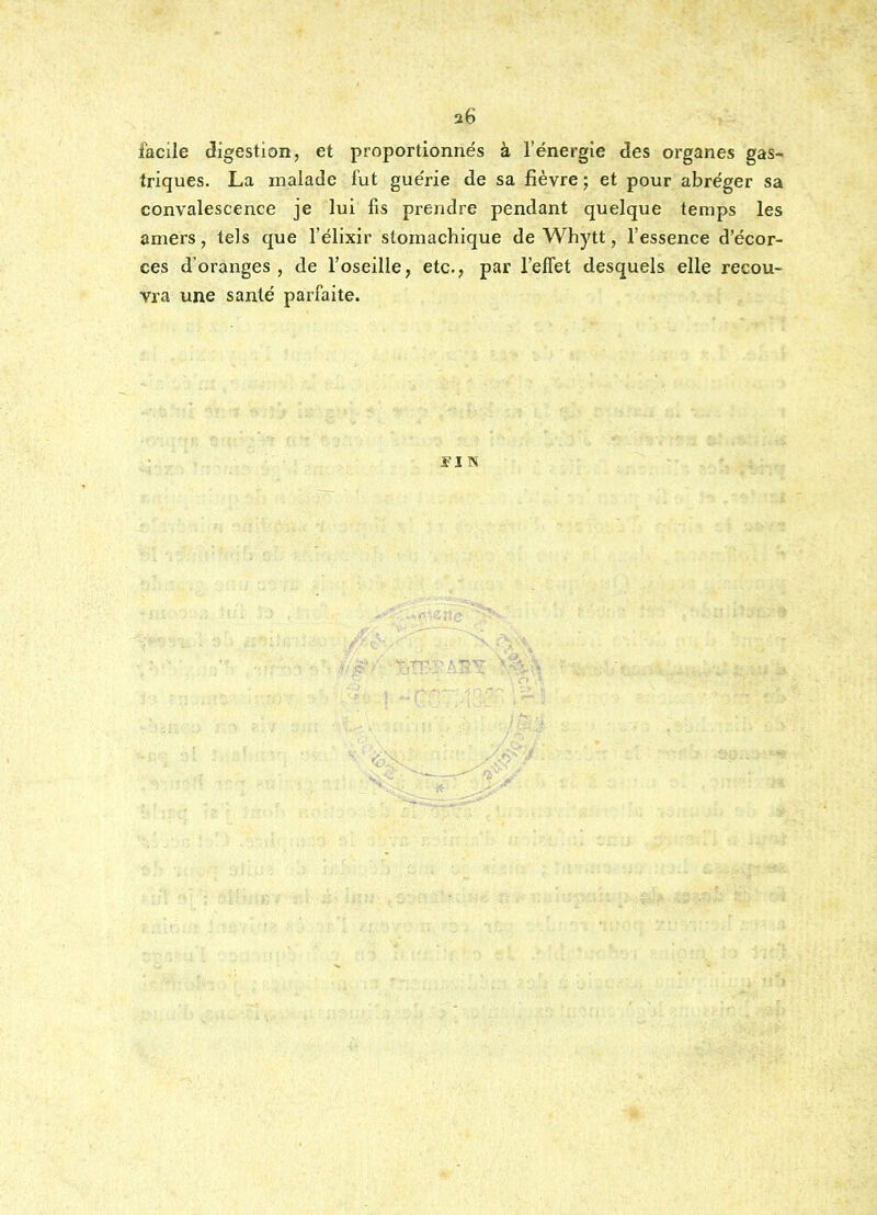 a6 facile digestion, et proportionnés à l'énergie des organes gas- triques. La malade fut guérie de sa fièvre; et pour abréger sa convalescence je lui fis prendre pendant quelque temps les amers, tels que l'élixir stomachique de Whytt, l'essence d'écor- ces d'oranges , de l'oseille, etc., par l'effet desquels elle recou- vra une santé parfaite.