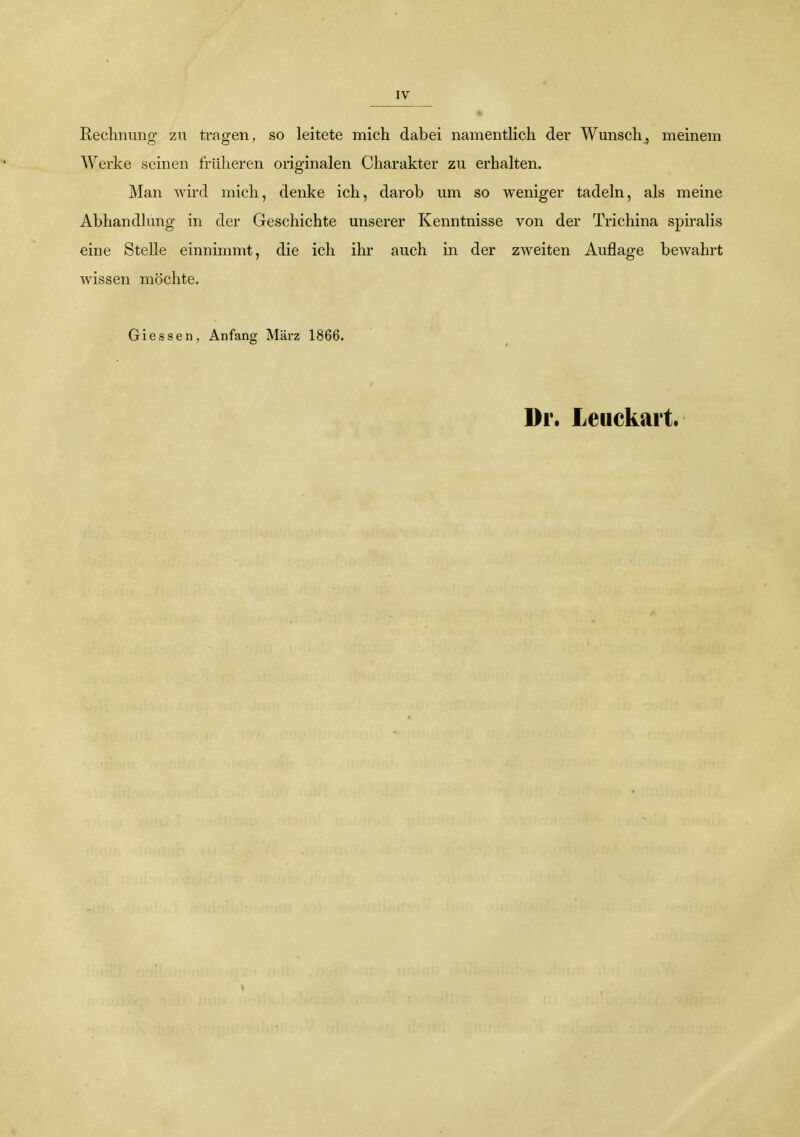 IV Rechnimg zu tragen, so leitete mich dabei namentlich der Wunsch^ meinem Werke seinen früheren originalen Charakter zu erhalten. Man wird mich, denke ich, darob um so weniger tadeln, als meine Abhandlung in der Geschichte unserer Kenntnisse von der Trichina spu-alis eine Stelle einnimmt, die ich ihr auch in der zweiten Auflage bewahrt wissen möchte. Glessen, Anfang März 1866. Dr. Leuckart.
