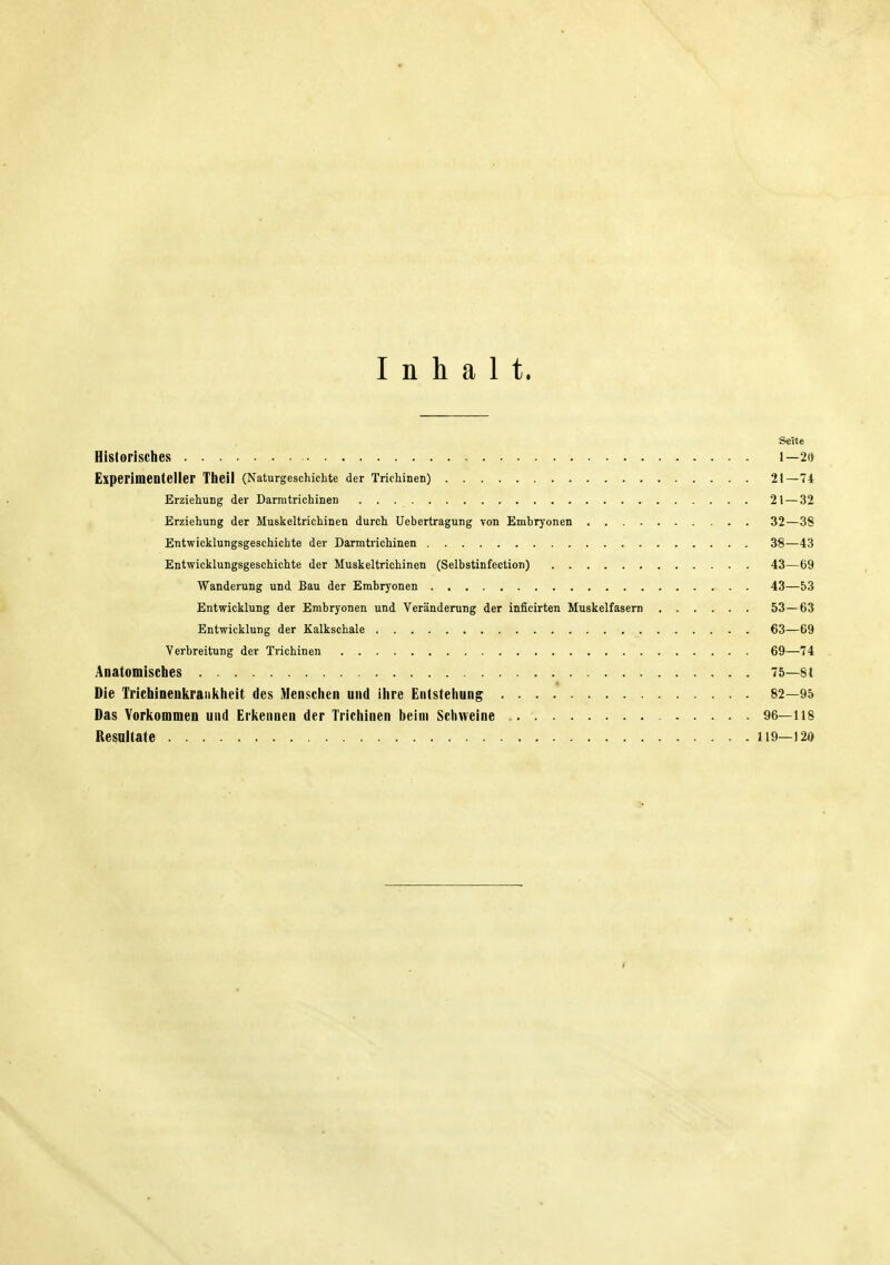 Inhalt. Seite Historisches 1—20 Experimenteller Theil (Naturgeschichte der Trichinen) 21—74 Erziehung der Darmtrichinen 21 — 32 Erziehung der Muskeltrichinen durch Uebertragung von Embryonen 32—38 Entwicklungsgeschichte der Darmtrichinen 38—43 Entwicklungsgeschichte der Muskeltrichinen (Selbstinfection) 43—69 Wanderung und Bau der Embryonen 43—53 Entwicklung der Embryonen und Veränderung der inficirten Muskelfasern 53—63 Entwicklung der Kalkschale 63—69 Verbreitung der Trichinen 69—74 Anatomisches 75—8 t Die Trichinenkraiilihcit des Menschen und ihre Entstehung 82—95 Das Vorkommen und Erkennen der Trichinen beim Schweine 96—118 Resultate 119—120