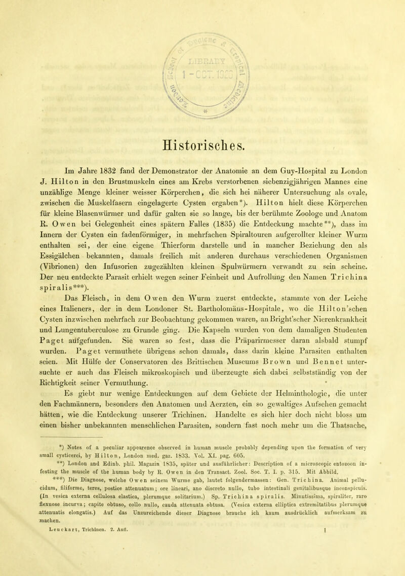 Historisches. Im Jahre 1832 fand der Demonstrator der Anatomie an dem Guy-Hospital zu London J. Hilton in den Brustmuskeln eines am Krebs verstorbenen siebenzigjährigen Mannes eine unzählige Menge kleiner weisser Körperchen, die sich hei näherer Untersuchung als ovale, zwischen die Muskelfasern eingelagerte Cysten ergaben*). Hilton hielt diese Körperchen für kleine Blasenwürmer und dafür galten sie so lange, bis der berühmte Zoologe und Anatom ß. Owen bei Gelegenheit eines spätem Falles (1835) die Entdeckung machte**), dass im Innern der Cysten ein fadenförmiger, in mehrfachen Spiraltouren aufgerollter kleiner Wurm enthalten sei, der eine eigene Thierform darstelle und in mancher Beziehung den als Essigälchen bekannten, damals freilich mit anderen durchaus verschiedenen Organismen (Vibrionen) den Infusorien zugezählten kleinen Spulwürmern verwandt zu sein scheine. Der neu entdeckte Parasit erhielt wegen seiner Feinheit und Aufrollüng den Namen Trichina spir alis***). Das Fleisch, in dem Owen den Wurm zuerst entdeckte, stammte von der Leiche eines Italieners, der in dem Londoner St. Bartholomäus - Hospitale, wo die Hilton'schen Cysten inzwischen mehrfach zur Beobachtung gekommen waren, an Bright'scher Nierenkrankheit und Lungentuberculose zu Grunde ging. Die Kapseln wurden von dem damaligen Studenten Paget aufgefunden. Sie waren so fest, dass die Präparirraesser daran alsbald stumpf wurden. Paget vermuthete übrigens schon damals, dass darin kleine Parasiten enthalten seien. Mit Hülfe der Conservatoren des Brittischen Museums Brown und B e n n e t unter- suchte er auch das Fleisch mikroskopisch und überzeugte sich dabei selbstständig von der Richtigkeit seiner Vermuthunor. Es giebt nur wenige Entdeckungen auf dem Gebiete der Helminthologie, die unter den Fachmännern, besonders den Anatomen und Aerzten, ein so gewaltiges Aufsehen gemacht hätten, wie die Entdeckung unserer Trichinen. Handelte es sich hier doch nicht bloss um einen bisher unbekannten menschlichen Parasiten, sondern fast noch mehr um die Thatsache, *) Notes of a peculiar appearence observed in human rauscle probably depending upon the formation of very small cysticerci, by Hilton, London med. gaz. 1833. Vol. XI. pag. 605. **) London and Edinb. phil. Magazin 1835, später und ausführlicher: Description of a niicroscopie entozoou in- festing the muscle of the human body by R. Owen in den Transact. Zool. Soc. T. I. p. 315. Mit Abbild. ***) Die Diagnose, welche Owen seinem Wurme gab, lautet folgendermassen: Gen. Trichina. Animal pellu- cidum, filiforme, teres, postice attenuatum; ore lineari, ano discreto nuUo, tubo intestinali genitalibusque inconspicuis. (In vesica externa cellulosa elastica, plerumque solitarium.) Sp. Trichina spiralis. Minutissima, spiralitei-, raro flexuose incurva; capite obtuso, coUo nuUo, cauda attenuata obtusa. (Vesica externa elliptica extremitatibus pleruinque attenuatis elongatis.) Auf das Unzureichende dieser Diagnose brauche ich kaum ausdrücklich aufmerksam zu machen.