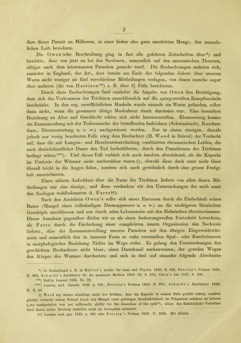 dass dieser Parasit zu Millionen, in einer bisher also ganz unerhörten Menge, den mensch- lichen Leib bewohnte. Die Owen'sehe Beschreibung ging in fast alle gelehrten Zeitschriften über*) und bewirkte, dass von jetzt an bei den Sectionen, namentlich auf den anatomischen Theatern, eifrigst nach dem interessanten Parasiten gesucht ward. Die Beobachtungen mehrten sich^ zunächst in England, der Art, dass bereits am Ende des folgenden Jahres über unseren Wurm nicht weniger als fünf verschiedene Mittheilungen vorlagen, von denen manche sogar über mehrere [die von Harrison**) z. B. über 6] Fälle berichteten. Durch diese Beobachtungen fand zunächst die Angabe von Owen ihre Bestätigung^ dass sich das Vorkommen der Trichinen ausschliessHch auf die quergestreiften Rumpfmuskeln beschränke. In den sog. unwillkürlichen Muskeln wurde niemals ein Wurm gefunden, selbst dann nicht, wenn die gesammte übrige Muskulatur damit durchsäet war. Eine besondere Beziehung zu Alter und Geschle(!ht schien sich nicht herauszustellen. Ebensowenig konnte ein Zusammenhang mit der Todesursache der betreffenden Individuen (Schwindsucht, Knochen- frass, Nierenentartung u. s. w.) nachgewiesen werden. Nur in einem einzigen, damals jedoch nur wenig beachteten Falle stieg dem Beobachter (H.Wood in Bristol) der Verdacht auf, dass die mit Lungen- und Herzbeutelentzündung combinirten rheumatischen Leiden, die nach dreiwöchentlicher Dauer den Tod herbeiführten, durch den Parasitismus der Trichinen bedingt wären***). Und dieser Fall verhielt sich auch insofern abweichend, als die Kapseln im Umkreis der Würmer nicht nachweisbar waren f), obwohl diese doch sonst nicht bloss überall leicht in die Augen fielen, sondern sich auch gewöhnlich durch eine grosse Festig- keit auszeichneten. Einen nähern Aufschiuss über die Natur der Trichinen lieferte von allen diesen Mit- theilunfen nur eine einzige, und diese verdanken wir den Untersuchungen des auch sonst den Zoologen wohlbekannten A. Farreff). Nach den Ansichten Owen's sollte sich unser Entozoon durch die Einfachheit seines Baues (Mangel eines vollständigen Darmapparates u. s, w.) an die niedrigsten Ihierischen Geschöpfe anschliessen und nur durch seine Lebensweise mit den Helminthen übereinstimmen. Dieser Annahme gegenüber dürfen wir es als einen bedeutungsvollen Fortschritt betrachten,, als Farre durch die Entdeckung einer complicirten innern Organisation den Nachweis lieferte, dass der Zusammenstellung unseres Parasiten mit den übrigen Eingeweidewür- mern und namentlich den in äusserer Form so nahe verwandten Spul- oder Rundwürmern in morphologischer Beziehung Nichts im Wege stehe. Es gelang den Untersuchungen des geschickten Beobachters nicht bloss, einen Darmkanal nachzuweisen, der geraden Weges den Körper des Wurmes durchsetzte und sich in drei auf einander folgende Abschnitte *) In Deutsehland z. B. in Müller's Archiv für Anat. und Physiol. 1835. S. 526, Froriep's Notizen 1835- N. 962, Schmidt's Jahrbücher für die gesammte Medicin 1836. IX. S. 376, Oken's Isis 1837, S. 236. **) Dublin Journal 1835. Nr. 22. ***) London med. Gazette 1835 p. 190, Froriep's Notizen 1836. N. 975, Schmidt's Jahrbücher 1836- X. S. 50. t) Wood zog daraus allerdings nicht den Schluss, dass die Kapseln in seinem Falle gefehlt hätten, sondern; glaubte vielmehr seinen Befund durch den Mangel einer gehörigen Geschicklichkeit im Präpariren erklären zu müssett („my manipulation was not sufficiently skilful for the dissection of the cysti), allein das thatsächliche Verhalteiv •wird durch solche Deutung natürlich nicht im Geringsten geändert. tt) London med. gaz. 1835. p. 385 oder Froriep's Notizen 183G. N. 1035. Mit Abbild.