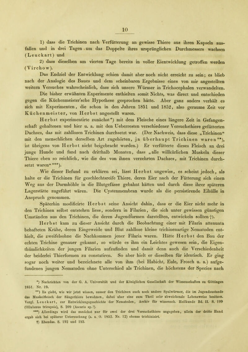 1) dass die Trichinen nach Verfütterung an gewisse Thiere aus ihren Kapseln aus- fallen und in drei Tagen • um das Doppelte ihres ursprünglichen Durchmessers wachsen (Leuckart) und 2) dass dieselben am vierten Tage bereits in voller Eientwicklung getroffen werden (Virchow). Das Endziel der Entwicklung schien damit aber noch nicht erreicht zu sein; es blieb nach der Analogie des Baues und dem scheinbaren Ergebnisse eines von mir angestellten weitern Versuches wahrscheinlich, dass sich unsere Würmer in Trichocephalen verwandelten. Die bisher erwähnten Experimente enthielten somit Nichts, was direct und entschieden gegen die Küchenmeister'sche Hypothese gesprochen hätte. Aber ganz anders verhält es sich mit Experimenten, die schon in den Jahren 1851 und 1852, also geraume Zeit vor Küchenmeister, von Herbst angestellt waren. Herbst experimentirte zunächst*) mit dem Fleische eines längere Zeit in Gefangen- schaft gehaltenen und hier u. a. mit den Ueberresten verschiedener Versuchsthiere gefütterten Dachses, das mit zahllosen Trichinen durchsetzt war. (Der Nachweis, dass diese „Trichinen mit den menschlichen derselben Art zugehörten, ja überhaupt Trichinen waren**), ist übrigens von Herbst nicht beigebracht worden.) Er verfütterte dieses Fleisch an drei junge Hunde und fand nach dritthalb Monaten, dass „alle willkürlichen Muskeln dieser Thiere eben so reichlich, wie die des von ihnen verzehrten Dachses, mit Trichinen durch- setzt waren***). Wie dieser Befund zu erklären sei, lässt Herbst ungewiss, es scheint jedoch, als halte er die Trichinen für geschlechtsreife Thiere, deren Eier nach der Fütterung sich einen Weg aus der Darmhöhle in die Blutgefässe gebahnt hätten und durch diese ihrer späteren Lagerstätte zugeführt wären. Die Cystenmembran wurde als die persistirende Eihülle in Anspruch genommen. Späterhin modificirte Herbst seine Ansicht dahin, dass er die Eier nicht mehr in den Trichinen selbst entstehen Hess, sondern in Filarien, die sich unter gewissen günstigen Umständen aus den Trichinen, die deren Jugendformen darstellten, entwickeln sollten f). Herbst kam zu dieser Ansicht durch die Beobachtung einer mit Filaria attenuata behafteten Krähe, deren Eingeweide und Blut zahllose kleine trichinenartige Nematoden ent- hielt, die zweifelsohne die Nachkommen jener Filaria waren. Hätte Herbst den Bau der echten Trichine genauer gekannt, so würde es ihm ein Leichtes gewesen sein, die Eigen- thümlichkeiten der jungen Filarien aufzufinden und damit denn auch die Verschiedenheit der beiderlei Thierformen zu constatiren. So aber hielt er dieselben für identisch. Er ging sogar noch weiter und bezeichnete alle von ihm (bei Habicht, Eule, Frosch u. a.) aufge- fundenen jungen Nematoden ohne Unterschied als Trichinen, die höchstens der Speeles nach *) Nachrichten von der G. A. Universität und der Königlichen Gesellschaft der Wissenschaften zu Göttingen 1851. Nr. 19. **) Es giebt, wie wir jetzt wissen, ausser den Trichinen auch noch andere Spulwürmer, die im Jugendzustande das Muskelfleisch der Säugethiere bewohnen, dabei aber eine zum Theil sehr abweichende Lebensweise besitzen. Vergl. Leuckart, zur Entwicklungsgeschichte der Nematoden, Archiv für wissensch. Heilkunde Bd. IL S. 199 (Ollulanus tricupsis), S. 209 (Ascaris sp. ?). ***) Allerdings wird das zunächst nur für zwei der drei Versuchsthiere angegeben, allein der dritte Hund ergab sich bei späterer Untersuchung (a. a. 0. 1852. Nr. 12) ebenso trichinisirt. t) Ebendas. S. 192 und 193.