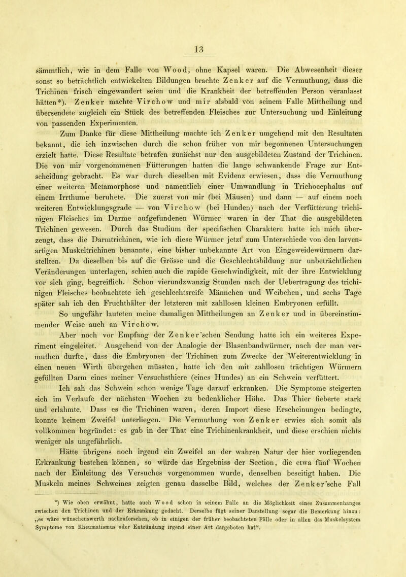 sämmtlich, wie in dem Falle von Wood, ohne Kapsel waren. Die Abwesenheit dieser sonst so beträchtlich entwickelten Bildungen brachte Zenker auf die Vermuthung, dass die Trichinen frisch eingewandert seien und die Krankheit der betreffenden Person veranlasst hätten*). Zenker machte Virchow und mir alsbald von seinem Falle Mittheilung und übersendete zugleich ein Stück des betreffenden Fleisches zur Untersuchung und Einleitung von passenden Experimenten. Zum Danke für diese Mittheilung machte Ich Zenker umgehend mit den Resultaten bekannt, die ich inzwischen durch die schon früher von mir begonnenen Untersuchungen erzielt hatte. Diese Resultate betrafen zunächst nur den ausgebildeten Zustand der Trichinen. Die von mir vorgenommenen Fütterungen hatten die lange schwankende Frage zur Ent- scheidung gebracht. Es war durch dieselben mit Evidenz erwiesen, dass die Vermuthung einer weiteren Metamorphose und namentlich einer Umwandlung in Trichocephalus auf einem Irrthurae beruhete. Die zuerst von mir (bei Mäusen) und dann — auf einem noch weiteren Entwicklungsgrade — von Virchow (bei Hunden) nach der Verfütterung trichi- nigen Fleisches im Darme aufgefundenen Würmer waren in der That die ausgebildeten Trichinen gewesen. Durch das Studium der specifischen Charaktere hatte ich mich über- zeugt, dass die Darmtrichinen, wie ich diese Würmer jetzt zum Unterschiede von den larven- artio-en Muskeltrichinen benannte, eine bisher unbekannte Art von Eingeweidewürmern dar- stellten. Da dieselben bis auf die Grösse und die Geschlechtsbildung nur unbeträchtlichen Veränderungen unterlagen, schien auch die rapide Geschwindigkeit, mit der ihre Entwicklung vor sich ging, begreiflich. Schon vierundzwanzig Stunden nach der Uebertragung des trichi- nigen Fleisches beobachtete ich geschlechtsreife Männchen und Weibchen, und sechs Tage später sah ich den Fruchthälter der letzteren mit zahllosen kleinen Embryonen erfüllt. So ungefähr lauteten meine damaligen Mittheilungen an Zenker und in übereinstim- mender VA^eise auch an Virchow. Aber noch vor Empfang der Zenker'sehen Sendung hatte ich ein weiteres Expe- riment eingeleitet. Ausgehend von der Analogie der Blasenbandwürmer, nach der man ver- muthen durfte, dass die Embryonen der Trichinen zum Zwecke der Weiterentwicklung in einen neuen Wirth übergehen müssten, hatte ich den mit zahllosen trächtigen Würmern gefüllten Darm eines meiner Versuchsthiere (eines Hundes) an ein Schwein verfüttert. Ich sah das Schwein schon wenige Tage darauf erkranken. Die Symptome steigerten sich im Verlaufe der nächsten Wochen zu bedenklicher Höhe. Das Thier fieberte stark und erlahmte. Dass es die Trichinen waren, deren Import diese Erscheinungen bedingte, konnte keinem Zweifel unterliegen. Die Vermuthung von Zenker erwies sich somit als vollkommen begründet: es gab in der That eine Trichinenkrankheit, und diese erschien nichts weniger als ungefährlich. Hätte übrigens noch irgend ein Zweifel an der wahren Natur der hier vorliegenden Erkrankung bestehen können, so würde das Ergebniss der Section, die etwa fünf Wochen nach der Einleitung des Versuches vorgenommen wurde, denselben beseitigt haben. Die Muskeln meines Schweines zeigten genau dasselbe Bild, welches der Zenker'sehe Fall *) Wie oben erwähnt, hatte auch Wood schon in seinem Falle an die Möglichkeit eines Zusammenhanges zwischen den Trichinen und der Erkrankung gedacht. Derselbe fügt seiner Darstellung sogar die Bemerkung hinzu: „es wäre wünschenswerth nachzuforschen, ob in einigen der früher beobachteten Fälle oder in allen das Muskelsystem Symptome von Rheumatismus oder Entzündung irgend einer Art dargeboten hat.