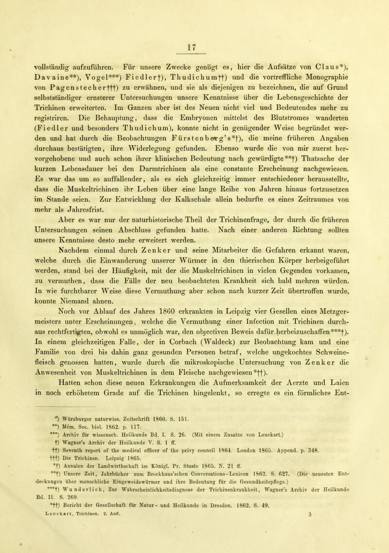 vollständig aufzuführen. Für unsere Zwecke genügt es, hier die Aufsätze von Claus*), Davaine**), Vogel***) Fiedlerf), Thudichum-j-f) und die vortreffliche Monographie von Pagenstecherfff) zu erwähnen, und sie als diejenigen zu bezeichnen, die auf Grund selbstständiger ernsterer Untersuchungen unsere Kenntnisse über die Lebense:eschichte der Trichinen erweiterten. Im Ganzen aber ist des Neuen nicht viel und Bedeutendes mehr zu registriren. Die Behauptung, dass die Embryonen mittelst des Blutstromes wanderten (Fiedler und besonders Thudichum), konnte nicht in genügender Weise begründet wer- den und hat durch die Beobachtungen Fürstenbe»rg'8*|-), die meine früheren Angaben durchaus bestätigten, ihre Widerlegung gefunden. Ebenso wurde die von mir zuerst her- vorgehobene und auch schon ihrer klinischen Bedeutung nach gewürdigte**!) Thatsache der kurzen Lebensdauer bei den Darmtrichinen als eine constante Erscheinung nachgewiesen. Es war das um so auffallender, als es sich gleichzeitig immer entschiedener herausstellte, dass die Muskeltrichinen ihr Leben über eine lange Reihe von Jahren hinaus fortzusetzen im Stande seien. Zur Entwicklung der Kalkschale allein bedurfte es eines Zeitraumes von mehr als Jahresfrist. Aber es war nur der naturhistorische Thell der Trichinenfrage, der durch die früheren Untersuchungen seinen Abschluss gefunden hatte. Nach einer anderen Richtung sollten unsere Kenntnisse desto mehr erweitert werden. Nachdem einmal durch Zenker und seine Mitarbeiter die Gefahren erkannt waren, welche durch die Einwanderung unserer Würmer in den thierischen Körper herbeigeführt werden, stand bei der Häufigkeit, mit der die Muskeltrichinen in vielen Gegenden vorkamen, zu vermuthen, dass die Fälle der neu beobachteten Krankheit sich bald mehren würden. In wie furchtbarer Weise diese Vermuthung aber schon nach kurzer Zeit übertroffen wurde, konnte Niemand ahnen. Noch vor Ablauf des Jahres 1860 erkrankten in Leipzig vier Gesellen eines Metzger- meisters unter Erscheinungen, welche die Vermuthung einer Infection mit Trichinen durch- aus rechtfertigten, obwohl es unmöglich war, den objectiven Beweis dafür herbeizuschaffen***|). In einem gleichzeitigen Falle, der in Corbach (Waldeck) zur Beobachtung kam und eine Familie von drei bis dahin ganz gesunden Personen betraf, welche ungekochtes Schweine- fleisch genossen hatten, wurde durch die mikroskopische Untersuchung von Zenker die Anwesenheit von Muskeltrichinen in dem Fleische nachgewiesen *ff). Hatten schon diese neuen Erkrankungen die Aufmerksamkeit der Aerzte und Laien in noch erhöhetem Grade auf die Trichinen hingelenkt, so erregte es ein förmliches Ent- Würzburger naturwiss. Zeitschrift 1860. S. 151. **) Mem. Soe. Mol. 1862. p. 117. ***) Archiv für wissensch. Heilkunde Bd. I. S. 26. (Mit einem Zusätze von Leuckart.) t) Wagner's Archiv der Heilkunde V. S. 1 ff. tt) Seventh report of the medical officer of the privy Council 1864. London 1865. Append. p. 348. ttt) ßie Trichinen. Leipzig 1865. *t) Annalen der Landwirthschaft im Königl. Pr. Staate 1865. N. 21 ff. **t) Unsere Zeit, Jahrbücher zum Brockhaus'schen Conversations-Lexicon 1862. S. 627. (Die neuesten Ent- deckungen über menschliche Eingeweidewürmer und ihre Bedeutung für die Gesundheitspflege.) ***t) Wunderlich, Zur Wahrscheinlichkeitsdiagnose der Trichinenkrankheit, Wagner's Archiv der Heilkunde Bd. II. S. 269. *tt) Bericht der Gesellschaft für Natur - und Heilkunde in Dresden. 1862. S. 49. Leuckart, Trichinen. 2. Aufl. 3