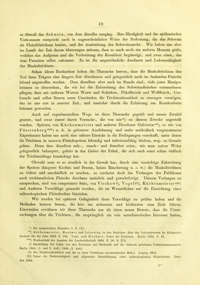 es überall das Schwein, von dem dieselbe ausging. Ihre Häufigkeit und ihr epidemisches Vorkommen entspricht auch in augenscheinlicher Weise der Bedeutung, die das Schwein als Fleischfabrikant besitzt, und der Ausbreitung der Schweinezucht. Wir haben uns aber im Laufe der Zeit davon überzeugen müssen, dass es auch noch ein anderes Moment giebt, welches das Auftreten und die Verbreitung der Krankheit begünstigt, und zwar eines, das dem Parasiten selbst zukommt. Es ist die ungewöhnliche Ausdauer und Lebenszähigkeit der Muskeltrichinen. Schon ältere Beobachter heben die Thatsache hervor, dass die Muskeltrichinen den Tod ihres Trägers eine längere Zeit überdauern und gelegentlich noch im faulenden Fleische lebend angetroffen werden. Dass dieselben aber auch im Stande sind, viele jener Manipu- lationen zu überstehen, die wir bei der Zubereitung des Schweinefleisches vorzunehmen pflegen, dass mit anderen Worten Wurst und Schinken, Pökelfleisch und Wellfleisch, Car- bonade und selbst Braten unter Umständen die Trichinenkrankheit zu erzeugen vermögen, das ist uns erst in neuerer Zeit, und zunächst durch die Erfahrung am Krankenbette bekannt geworden. Auch auf experimentellem Wege ist diese Thatsache geprüft und ausser Zweifel gesetzt, und zwar zuerst durch Versuche, die von mir*) zu diesem Zwecke angestellt wurden. Spätere, von Küchenmeister und anderen Dresdener Gelehrten**), so wie von Fürstenberg***) u. A. in grösserer Ausdehnung und mehr methodisch vorgenommene Experimente haben uns auch eine nähere Einsicht in die Bedingungen verschafft, unter denen die Trichinen in unseren Fleischspeisen lebendig und infectionsfähig bleiben, resp. zu Grunde gehen. Denn dass dieselben salz-, rauch- und feuerfest seien, wie man naiver Weise gelegentlich behauptet, gehört in das Gebiet der Fabel, die sich auch sonst schon vielfach der Trichinenfrage bemächtigt hat. Obwohl man es so ziemlich in der Gewalt hat, durch eine vorsichtige Zubereitung der Speisen (längeres Kochei. und Braten, heisse Räucherung u. s. w.) die Muskeltrichinen zu tödten und unschädlich zu machen, so erscheint doch das Verlangen des Publikums nach trichinenfreiem Fleische durchaus natürlich und gerechtfertigt. Diesem Verlangen zu entsprechen, sind von competenter Seite, von Vircho wf), Vogelff), Küchenmeis ter fft) und Anderen Vorschläge gemacht worden, die im Wesentlichen auf die Einrichtung einer mikroskopischen Fleischschau hinzielen. Wir werden bei späterer Gelegenheit diese Vorschläge zu prüfen haben und die Methoden kennen lernen, die hier am sichersten und leichtesten zum Ziele führen. Einstweilen erwähnen wir diese Thatsache nur als einen neuen Beweis, dass die Unter- suchungen über die Trichinen, die ursprünglich ein rein naturhistorisches Interesse hatten. *) Die menschliclieii Parasiten I. S. 121. **) Küchenmeister, Haubner und Leise ring in den Berichton über das Veterinärwesen im Königreich S?ichsen für das Jahr 1862. S. 188. Vergl. auch Haubner, lieber die Trichinen. Berlin iS6-l. S. 43. ***) Wochenblatt der Annalen der Landwirthschaft 1864. N. 30. S. 274. t) Darstellung der Lehre von den Trichinen mit Rücksicht auf die dadurch gebotenen Vorsichtsmaassregeln. Berlin 1864. (1. und 2. Aufl.) 1866. (3. Aufl.) tt) Die Trichinenkrankheit und die zu ihrer Verhütung anzuwendenden Mittel. Leipzig 1864. ttt) Ueber die Nothwendigkeit und allgemeine Durchführung einer mikroskopischen Fleischschau. Dres- den 1864. 3*