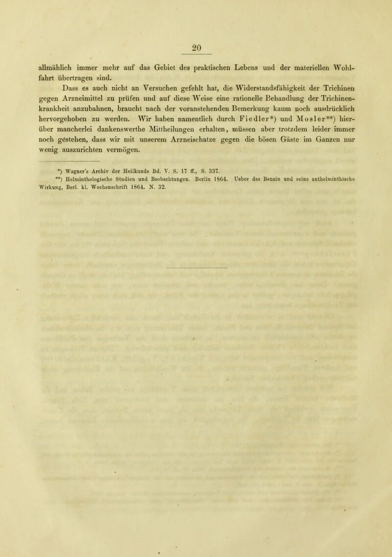 allmählich immer mehr auf das Gebiet des praktischen Lebens und der materiellen Wohl- fahrt übertragen sind. Dass es auch nicht an Versuchen gefehlt hat, die Widerstandsfähigkeit der Trichinen gegen Arzneimittel zu prüfen und auf diese W^eise eine rationelle Behandlung der Trichinen- krankheit anzubahnen, braucht nach der voranstehenden Bemerkung kaum noch ausdrücklich hervorgehoben zu wei'den. Wir haben namentlich durch Fiedler*) und Mos 1er**) hier- über mancherlei dankenswerthe Mittheilungen erhalten, müssen aber trotzdem leider immer noch gestehen, dass wir mit unserem Arzneischatze gegen die bösen Gäste im Ganzen nur wenig auszurichten vermögen. *) Wagner's Archiv der Heilkunde Bd. V. S. 17 ff., S. 337. **) Helminthologische Studien und Beobachtungen. Berlin 1864. Ueber das Benzin und seine anthelminthische Wirkung, Berl. kl. Wochenschrift 1864. N. 32.