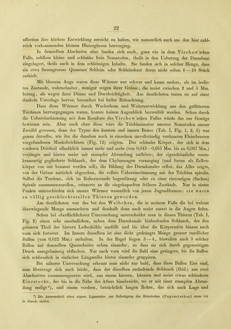 afFection ihre höchste Entwicklung erreicht zu haben, wie namentlich auch aus den hier zahl- reich vorkommenden kleinen Bluterg-üssen hervorofins:- In demselben Abschnitte aber fanden sich auch, ganz wie in dem Virchow'schen Falle, zahllose kleine und schlanke freie Nematoden, theils in den Ueberzug der Darmhaut eingelagert, theils auch in dem schleimigen Inhalte. Sie fanden sich in solcher Menge, dass ein etwa linsengrosses Quantum Schleim oder Schleimhaut deren nicht selten 6 —10 Stück enthielt. Mit blossem Auge waren diese Würmer nur schwer und kaum anders, als im isolir- ten Zustande, wahrnehmbar, weniger wegen ihrer Grösse, die meist zwischen 2 und 3 Mm. betrug, als wegen ihrer Dünne und Durchsichtigkeit. Am deutlichsten traten sie auf einer dunkeln Unterlage hervor, besonders bei heller Beleuchtung. Dass diese Würmer durch Wachsthum und Weiterentwicklung: aus den gefütterten Trichinen hervorgegangen waren, konnte keinen Augenblick bezweifelt werden. Schon durch die Uebereinstimmung mit dem Resultate des Virchow'schen Falles würde das zur Genüge bewiesen sein. Aber auch ohne diese wäre die Trichinennatur unserer Nematoden ausser Zweifel gewesen, denn der Typus des äussern und Innern Baues (Tab. I, Fig. 1, 2, 5) war genau derselbe, wie ihn die daneben noch in einzelnen unvollständig verdaueten Fleischresten vorgefundenen Muskeltrichinen (Fig. 12) zeigten. Der schlanke Körper, der sich in dem vorderen Drittheil allmählich immer mehr und mehr (von 0,045 — 0,055 Mm. bis zu 0,007 Mm.) verjüngte und hinten meist mit stumpfer Abrundung aufhörte; der eigenthümliche rosen- kranzartig gegliederte Schlauch, der dem Chylusmagen vorausging (und fortan als Zellcn- körper von mir benannt werden soll), die Bildung des Darmkanales selbst, das Alles zeigte, von der Grösse natürlich abgesehen, die vollste Uebereinstimmung mit der Trichina spiralis. Selbst die Tendenz, sich im Ruhezustande bogenförmig oder zu einer eintourigen (flachen) Spirale zusammenzurollen, erinnerte an die eingekapselten frühern Zustände. Nur in einem Punkte unterschieden sich unsere Würmer wesentlich von jenen Jugendformen: sie waren zu völlisr Geschlechtsreifen Thieren geworden. Am deutlichsten war das bei den Weibchen, die in meinem Falle die bei Aveitem überwiegende Menge ausmachten und desshalb denn auch meist zuerst in die Augen fielen. Schon bei oberflächlichster Untersuchung unterscheidet man in diesen Thieren (Tab. I, Fig. 2) einen sehr ansehnlichen, neben dem Darmkanale hinlaufenden Schlauch, der den grössern Theil der hintern Leibeshöhle ausfüllt und bis über die Körpermitte hinaus nach vorn sich fortsetzt. Im Innern desselben ist eine dicht gedrängte Menge grosser rundlicher Ballen (von 0,022 Mm.) enthalten. In der Regel liegen 3 — 4, bisweilen auch 5 solcher Ballen auf demselben Querschnitte neben einander, so dass sie sich durch gegenseitigen Druck unregelmässig abflachen. Nur nach vorn wird die Zahl eine geringere, bis die Ballen sich schliesslich in einfacher Längsreihe hinter einander gruppiren. Bei näherer Untersuchung erkennt man nicht nur bald, dass diese Ballen Eier sind, man überzeugt sich auch leicht, dass der dieselben enthaltende Schlauch (Ibid.) aus zwei Abschnitten zusammengesetzt wird, aus einem hintern, kürzern und meist etwas schlankem Eierstocke, der bis in die Nähe des Afters hinabreicht, wo er mit einer stumpfen Abrun- dung endigt*), und einem vordem, beträchtlich langen Rohre, das sich nach Lage und *) Die Anwesenheit eines eignen Ligamentes zur Befestigung des Eierstockes (Pagenstecher) muss ich in Ahrede stellen.
