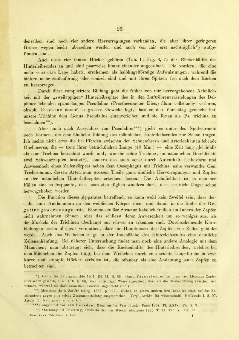 denselben sind noch vier andere Hervorragungen vorhanden, die aber ihrer geringeren Grösse wegen leicht übersehen werden und auch von mir erst nachträglich*) aufge- funden sind. Auch diese vier innern Höcker gehören (Tab. 1, Fig. 6, 7) der Rückenhälfte des Hinterleibsendes an und sind paarweise hinter einander angeordnet. Die vordem, die eine mehr versteckte Lage haben, erscheinen als halbkugelförraige Aufwulstungen, während die hintern mehr zapfenförmig oder conisch sind und mit ihren Spitzen frei nach dem Rücken zu hervorragen. Durch diese complicirtere Bildung geht die früher von mir hervorgehobene Aehnlich- keit mit der „zweilappigen Hinterleibsspitze des in den Luftröhrenverästelungen des Del- phines lebenden spannelangen Pseudalius (Prosthecosacter Dies.) filum vollständig verloren, obwohl Davaine darauf so grosses Gewicht legt, dass er den Vorschlag gemacht hat, unsere Trichine dem Genus Pseudalius einzuverleiben und sie fortan als Ps. trichina zu bezeichnen**). Aber auch nach Ausschluss von Pseudalius***) giebt es unter den Spulwürmern noch Formen, die eine ähnliche Bildung des männlichen Hinterleibsendes zur Schau tragen. Ich meine nicht etwa die bei Pferden zwischen den Sehnenfasern und Arterienhäuten lebende Onchocerca, die — trotz ihrer beträchtlichen Länge (40 Mm.) — eine Zeit lang gleichfalls als eine Trichina betrachtet wurde und, wie die echte Trichine, im männlichen Geschlechte zwei Schwanzzapfen besitzt-}-), sondern das auch sonst durch Aufenthalt, Leibesform und Anwesenheit eines Zellenkörpers neben dem Oesophagus mit Trichina nahe verwandte Gen. Trichosomum, dessen Arten zum grossen Theile ganz ähnliche Hervorragungen und Zapfen an der männlichen Hinterleibsspitze erkennen lassen. Die Aehnlichkeit ist in manchen Fällen eine so frappante, dass man sich füglich wundern darf, dass sie nicht längst schon hervorgehoben worden. Die Function dieses A pparates betreffend, so kann wohl kein Zweifel sein, dass der- selbe zum Anklammern an den weiblichen Körper dient und damit in die Reihe der Be- gattungswerkzeuge tritt. Eine muskulöse Structur habe ich freilich im Innern der Zapfen nicht wahrnehmen können, aber das schliesst deren Anwesenheit um so weniger aus, als die Muskeln der Trichinen überhaupt nur schwer zu erkennen sind. Durchscheinende Kern- bildungen lassen übrigens vermuthen, dass die Hauptmasse der Zapfen von Zellen gebildet werde. Auch das Weibchen zeigt an der Innenfläche des Hinterleibsendes eine deutliche Zellenanhäufunor. Bei näherer üntersuchung; findet man noch eine andce Analo;ie mit dem Männchen; man überzeugt sich, dass die Rückenhälfte des Hinterleibsendes, welches bei dem Männchen die Zapfen trägt, bei dem AVeibchen durch eine seichte Längsfurche in zwei kurze und stumpfe Höcker zerfallen ist, die offenbar als eine Andeutung jener Zapfen zu betrachten sind. *) Archiv für Naturgeschichte 1864. Bd. II. S. 66. (Auch Pagenstecher hat diese vier kleineren Zapfen inzwischen gesehen, a. a. 0. 0. S. 86, aber unrichtiger Weise angegeben, dass sie die Cloakenöffnung zwischen sich nehmen, während sie doch sämmtlich dahinter angebracht sind.) *■■*) Meraoires de la Societe biolog. 1862. p. 117. (Schon an einem andern Orte habe ich mich auf das Be- stimmteste gegen eine solche Zusammenstellung ausgesprochen. Vergl. Archiv für wissenschaftl. Heilkunde I. S. 57. Archiv für Naturgesch. a. e. e. 0.) •***) Abgebildet von van Beneden, Mem. sur les Vers intest. Paris 1858. PI. XXIV. Fig. 8, 9. t) Abbildung bei Diesing, Denkschriften der AViencr Akademie 1855. T. IX. Tab. V. Fig. 22. Leuckart, Trichinen. 2. Aufl. 4