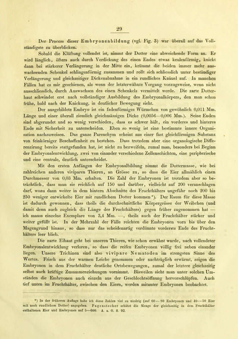 Der Process dieser Embryonenbildung (vgl. Fig. 3) war überall auf das Voll- ständigste zu überblicken. Sobald die Klüftung vollendet ist, nimmt der Dotter eine abweichende Form an. Er wird länglich, öfters auch durch Verdickung des einen Endes etwas keulenförmig, knickt dann bei stärkerer Verlängerung in der Mitte ein, krümmt die beiden immer mehr aus- wachsenden Schenkel schlingenförmig zusammen und rollt sich schliesslich unter beständiger Verlängerung und gleichzeitiger Dickenabnahme in ein rundliches Knäuel auf. In manchen Fällen hat es mir geschienen, als wenn der letzterwähnte Vorgang vorzugsweise, wenn nicht ausschliesslich, durch Auswachsen des einen Schenkels vermittelt werde. Die zarte Dotter- haut schwindet erst nach vollständiger Ausbildung des Embryonalkörpers, den man schon frühe, bald nach der Knickung, in deutlicher Bewegung sieht. Der ausgebildete Embryo ist ein fadenförmiges Würmchen von gewöhnlich 0,011 Mm. Länge und einer überall ziemlich gleichmässigen Dicke (0,0056—0,006 Mm.). Seine Enden sind abgerundet und so wenig verschieden, dass es schwer hält, ein vorderes und hinteres Ende mit Sicherheit zu unterscheiden. Eben so wenig ist eine bestimmte innere Organi- sation nachzuweisen. Das ganze Parenchym scheint aus einer fast gleichförmigen Substanz von feinkörniger Beschaffenheit zu bestehen. Dass trotzdem aber eine organologische Diffe- renzirung bereits stattgefunden hat, ist nicht zu bezweifeln, zumal mau, besonders bei Beginn der Embryonalentwicklung, zwei von einander verschiedene Zellenschichten, eine peripherische und eine centrale, deutlich unterscheidet. Mit den ersten Anfängen der Embryonalbildung nimmt die Dottermasse, wie bei zahlreichen anderen viviparen Thieren, an Grösse zu, so dass die Eier allmählich einen Durchmesser von 0,03 Mm. erhalten. Die Zahl der Embryonen ist trotzdem aber so be- trächtlich, dass man sie reichlich auf 150 und darüber, vielleicht auf 200 veranschlagen darf, wozu dann weiter in dem hintern Abschnitte des Fruchthälters ungefähr noch 200 bis 250 weniger entwickelte Eier mit rundlichem Dotter kommen *). Der Raum für diese Masse ist dadurch gewonnen, dass theils die durchschnittliche Körpergrösse der Weibchen (und damit denn auch zugleich die Länge des Fruchthälters) gegen früher zugenommen hat — ich maass einzelne Exemplare von 3,4 Mm. —, theils auch der Fruchthälter stärker und weiter gefüllt ist. In der Mehrzahl der Fälle reichten die Embryonen vorn bis über den Magengrund hinaus, so dass nur das scheidenartig verdünnte vorderste Ende des Frucht- hälters leer blieb. Die zarte Eihaut geht bei unseren Thieren, wie schon erwähnt wurde, nach vollendeter Embryonalentwicklung verloren, so dass die reifen Embryonen völlig frei neben einander liegen. Unsere Trichinen sind also vivipare Nematoden im sirengsten Sinne des Wortes. Frisch aus der warmen Leiche genommen oder nachträglich erwärmt, zeigen die Embryonen in dem Fruchthälter deutliche Ortsbewegungen, zumal der letztere gleichzeitig selbst auch kräftige Zusammenziehunp-en vornimmt. Bisweilen sieht man unter solchen Um- ständen die Embryonen auch einzeln aus der Geschlechtsötfnung hervorschlüpfen. Auch tief unten im Fruchthälter, zwischen den Eiern, werden mitunter Embryonen beobachtet. *) In der früheren Auflage habe ich diese Zahlen viel zu niedrig (auf 60 — 80 Embryonen und 40 — 50 Eier mit noch rundlichem Dotter) angegeben. Pagenstecher schätzt die Menge der gleichzeitig in dem Fruchthälter enthaltenen Eier und Embryonen auf 5—600. A. a. 0. S. 92.