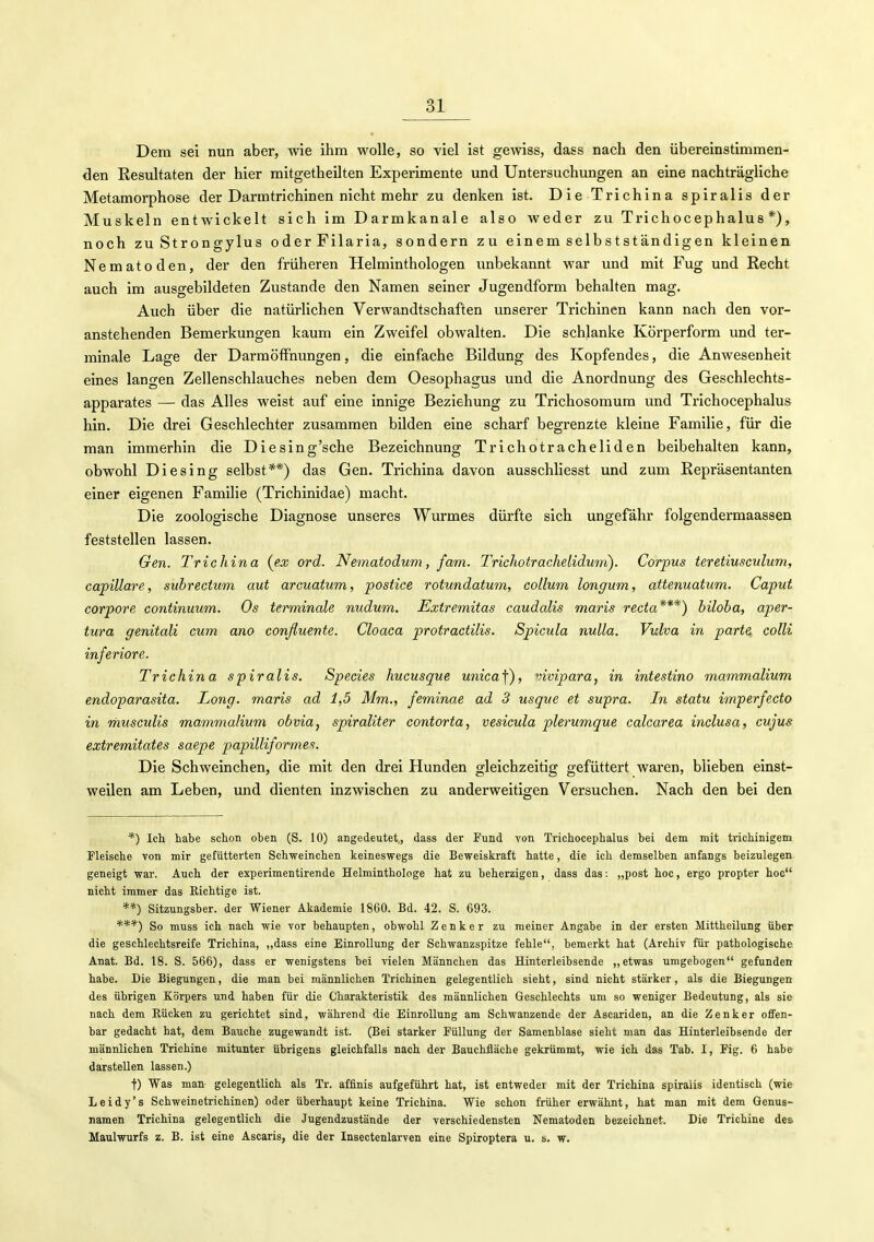 Dem sei nun aber, wie ihm wolle, so viel ist gewiss, dass nach den übereinstimmen- den Resultaten der hier mitgetheilten Experimente und Untersuchungen an eine nachträgliche Metamorphose der Darmtrichinen nicht mehr zu denken ist. Die Trichina spiralis der Muskeln entwickelt sich im Darmkanale also weder zu Trichocephalus*), noch zu Strongylus oderFilaria, sondern zu einem selbstständigen kleinen Nematoden, der den früheren Helminthologen imbekannt war und mit Fug und Recht auch im ausgebildeten Zustande den Namen seiner Jugendform behalten mag. Auch über die natürlichen Verwandtschaften unserer Trichinen kann nach den vor- anstehenden Bemerkungen kaum ein Zweifel obwalten. Die schlanke Körperform und ter- minale Lage der Darmöffnungen, die einfache Bildung des Kopfendes, die Anwesenheit eines langen Zellenschlauches neben dem Oesophagus und die Anordnung des Geschlechts- apparates — das Alles weist auf eine innige Beziehung zu Trichosomum und Trichocephalus hin. Die drei Geschlechter zusammen bilden eine scharf begrenzte kleine Familie, für die man immerhin die Diesing'sche Bezeichnung Trichotracheliden beibehalten kann, obwohl Die sing selbst**) das Gen. Trichina davon ausschliesst und zum Repräsentanten einer eigenen Familie (Trichinidae) macht. Die zoologische Diagnose unseres Wurmes dürfte sich ungefähr folgendermaassen feststellen lassen. Gen. Trichina {ex ord. Nematodum, fam. Trichotrachelidum). Corpus teretiusculum, capillare, subrectum aut arcuatum, postice rotundatum, collum longum, attenuatum. Caput corpore continuum. Os terminale nudum. Extremitas caudalis maris recta***) biloba, aper- tura genitali cum ano conßuente. Cloaca protractilis. Spicula nulla. Vulva in parte colli inferiore. Trichina spiralis. Species hucusque umca\), vivipara, in intestino mammalium endoparasita. Long, maris ad 1,5 Mm., feminae ad 3 usgue et supra. In statu imperfecta in musculis mammalium obvia, spiraliter contorta, vesicula plerumque calcarea inclusa, cujus extremitates saepe papilliformei. Die Schweinchen, die mit den drei Hunden gleichzeitig gefüttert waren, blieben einst- weilen am Leben, und dienten inzwischen zu anderweitigen Versuchen. Nach den bei den *) Ich habe schon oben (S. 10) angedeutet., dass der Fund von Trichocephalus bei dem mit trichinigem Fleische von mir gefütterten Schweinchen keineswegs die Beweiskraft hatte, die ich demselben anfangs beizulegen geneigt war. Auch der experimentirende Helminthologe hat zu beherzigen, dass das: „post hoc, ergo propter hoc nicht immer das Eichtige ist. **) Sitzungsber. der Wiener Akademie 1860. Bd. 42. S. 693. ***) So muss ich nach wie vor behaupten, obwohl Zenker zu meiner Angabe in der ersten Mittheilung über die geschlechtsreife Trichina, ,,dass eine Einrollung der Schwanzspitze fehle, bemerkt hat (Archiv für pathologische Anat. Bd. 18. S. 566), dass er wenigstens bei vielen Männchen das Hinterleibsende „etwas umgebogen gefunden habe. Die Biegungen, die man bei männlichen Trichinen gelegentlich sieht, sind nicht stärker, als die Biegungen des übrigen Körpers und haben für die Charakteristik des männlichen Geschlechts um so weniger Bedeutung, als sie nach dem Rücken zu gerichtet sind, während die Einrollung am Schwanzende der Ascariden, an die Zenker offen- bar gedacht hat, dem Bauche zugewandt ist. (Bei starker Füllung der Samenblase sieht man das Hinterleibsende der männlichen Trichine mitunter übrigens gleichfalls nach der Bauchfiäche gekrümmt, wie ich das Tab. I, Fig. 6 habe darstellen lassen.) t) Was man- gelegentlich als Tr. affinis aufgeführt hat, ist entwedei mit der Trichina spiralis identisch (wie Leidy's Schweinetrichinen) oder überhaupt keine Trichina. Wie schon früher erwähnt, hat man mit dem Qenus- namen Trichina gelegentlich die Jugendzustände der verschiedensten Nematoden bezeichnet. Die Trichine des Maulwurfs z. B. ist eine Ascaris, die der Insectenlarven eine Spiroptera u. u. w.