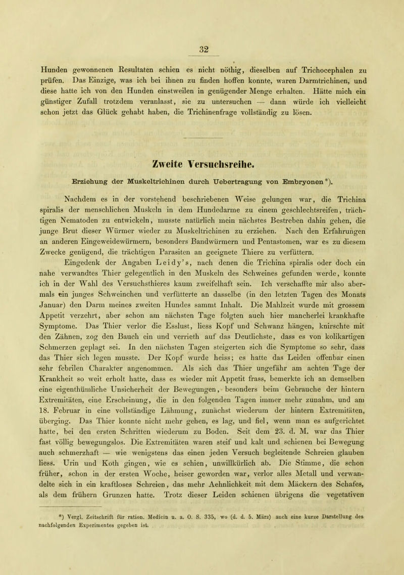 Hunden gewonnenen Resultaten schien es nicht nöthig, dieselben auf Trichocephalen zu prüfen. Das Einzige, was ich bei ihnen zu finden hoffen konnte, waren Darmtrichinen, und diese hatte ich von den Hunden einstweilen in genügender Menge erhalten. Hätte mich ein günstiger Zufall trotzdem veranlasst, sie zu untersuchen — dann würde ich vielleicht schon jetzt das Glück gehabt haben, die Trichinenfrage vollständig zu lösen. Zweite Versuchsreihe. Erziehung der Muskeltrichinen durch Uebertragung von Embryonen*). Nachdem es in der vorstehend beschriebenen Weise gelungen war, die Trichina spiralis der menschlichen Muskeln in dem Hundedarme zu einem geschlechtsreifen, träch- tigen Nematoden zu entwickeln, musste natürlich mein nächstes Bestreben dahin gehen, die junge Brut dieser Würmer wieder zu Muskeltrichinen zu erziehen. Nach den Erfahrungen an anderen Eingeweidewürmern, besonders Bandwürmern und Pentastomen, war es zu diesem Zwecke genügend, die trächtigen Parasiten an geeignete Thiere zu verfüttern. Eingedenk der Angaben Leidy's, nach denen die Trichina spiralis oder doch ein nahe verwandtes Thier gelegentlich in den Muskeln des Schweines gefunden werde, konnte ich in der Wahl des Versuchsthieres kaum zweifelhaft sein. Ich verschaffte mir also aber- mals ein junges Schweinchen und verfütterte an dasselbe (in den letzten Tagen des Monats Januar) den Darm meines zweiten Hundes sammt Inhalt. Die Mahlzeit wurde mit grossem Appetit verzehrt, aber schon am nächsten Tage folgten auch hier mancherlei krankhafte Symptome. Das Thier verlor die Esslust, Hess Kopf und Schwanz hängen, knirschte mit den Zähnen, zog den Bauch ein und verrieth auf das Deutlichste, dass es von kolikartigen Schmerzen geplagt sei. In den nächsten Tagen steigerten sich die Symptome so sehr, dass das Thier sich legen musste. Der Kopf wurde heiss; es hatte das Leiden offenbar einen sehr febrilen Charakter angenommen. Als sich das Thier ungefähr am achten Tage der Krankheit so weit erholt hatte, dass es wieder mit Appetit frass, bemerkte ich an demselben eine eigenthüniliche Unsicherheit der Bewegungen, besonders beim Gebrauche der hintern Extremitäten, eine Erscheinung, die in den folgenden Tagen immer mehr zunahm, und am 18. Februar in eine vollständige Lähmung, zunächst wiederum der hintern Extremitäten, überging. Das Thier konnte nicht mehr gehen, es lag, und fiel, wenn man es aufgerichtet hatte, bei den ersten Schritten wiederum zu Boden. Seit dem 23. d. M. war das Thier fast völlig bewegungslos. Die Extremitäten waren steif und kalt und schienen bei Bewegung auch schmerzhaft — wie wenigstens das einen jeden Versuch begleitende Schreien glauben Hess. Urin und Koth gingen, wie es schien, unwillkürlich ab. Die Stimme, die schon früher, schon in der ersten Woche, heiser geworden war, verlor alles Metall und verwan- delte sich in ein kraftloses Schreien, das mehr Aehnlichkeit mit dem Mäckern des Schafes, als dem frühern Grunzen hatte. Trotz dieser Leiden schienen übrigens die vegetativen *) Vergl. Zeitschrift für ration. Medicin u. a. 0. S. 335, wo (d. d. 5. März) auch eine kurze Darstellung des nachfolgenden Experimentes gegeben ist.