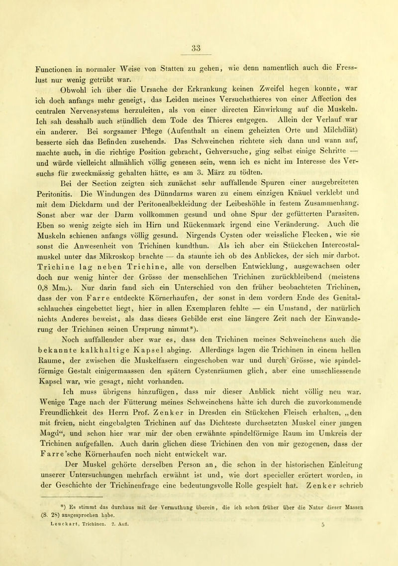 Functionen in normaler Weise von Statten zu gehen, wie denn namentlich auch die Fress- lust nur wenig getrübt war. Obwohl ich über die Ursache der Erkrankung keinen Zweifel hegen konnte, war ich doch anfangs mehr geneigt, das Leiden meines Versuchsthieres von einer Affection des centralen Nervensystems herzuleiten, als von einer directen Einwirkung auf die Muskeln. Ich sah desshalb auch stündlich dem Tode des Thieres entgegen. Allein der Verlauf war ein anderer. Bei sorgsamer Pflege (Aufenthalt an einem geheizten Orte und Milchdiät) besserte sich das Befinden zusehends. Das Schweinchen richtete sich dann und wann auf, machte auch, in die richtige Position gebracht, Gehversuche, ging selbst einige Schritte — und würde vielleicht allmählich völlig genesen sein, wenn ich es nicht im Interesse des Ver- suchs für zweckmässig gehalten hätte, es am 3. März zu tödten. Bei der Section zeigten sich zunächst sehr auffallende Spuren einer ausgebreiteten Peritonitis. Die Windungen des Dünndarms waren zu einem einzigen Knäuel verklebt und mit dem Dickdarm und der Peritonealbekleidung der Leibeshöhle in festem Zusammenhang. Sonst aber war der Darm vollkommen gesund und ohne Spur der gefütterten Parasiten. Eben so wenig zeigte sich im Hirn und Rückenmark irgend eine Veränderung. Auch die Muskeln schienen anfangs völlig gesund. Nirgends Cysten oder weissliche Flecken, wie sie sonst die Anwesenheit von Trichinen kundthun. Als ich aber ein Stückchen Intercostal- rauskel unter das Mikroskop brachte — da staunte ich ob des AnbHckes, der sich mir darbot, Trichine lag neben Trichine, alle von derselben Entwicklung, ausgewachsen oder doch nur wenig hinter der Grösse der menschlichen Trichinen zurückbleibend (meistens 0,8 Mm.). Nur darin fand sich ein Unterschied von den früher beobachteten Trichinen, dass der von Farre entdeckte Körnerhaufen, der sonst in dem vordem Ende des Genital- schlauches eingebettet liegt, hier in allen Exemplaren fehlte — ein Umstand, der natürlich nichts Anderes beweist, als dass dieses Gebilde erst eine längere Zeit nach der Einwande- rung der Trichinen seinen Ursprung nimmt*). Noch auffallender aber war es, dass den Trichinen meines Schweinchens auch die bekannte kalkhaltige Kapsel abging. Allerdings lagen die Trichinen in einem hellen Räume, der zwischen die Muskelfasern eingeschoben war und durch * Grösse, wie spindel- förmige Gestalt einigermaassen den spätem Cystenräumen glich, aber eine umschliessende Kapsel war, wie gesagt, nicht vorhanden. Ich muss übrigens hinzufügen, dass mir dieser Anblick nicht völlig neu war. Wenige Tage nach der Fütterung meines Schweinchens hatte ich durch die zuvorkommende Freundlichkeit des Herrn Prof. Zenker in Dresden ein Stückchen Fleisch erhalten, ,,den mit freien, nicht eingebalgten Trichinen auf das Dichteste durchsetzten Muskel einer jungen Magd, und schon hier war mir der oben erwähnte spindelförmige Raum im Umkreis der Trichinen aufgefallen. Auch darin glichen diese Trichinen den von mir gezogenen, dass der Farre'sehe Körnerhaufen noch nicht entwickelt war. Der Muskel gehörte derselben Person an, die schon in der historischen Einleitung unserer Untersuchungen mehrfach erwähnt ist und, wie dort specieller erörtert worden, in der Geschichte der Trichinenfrage eine bedeutungsvolle Rolle gespielt hat. Zenker schrieb *) Es stimmt das durchaus mit der Vermuthung überein, die ich schon früher über die Natur dieser Massen (S. 28) ausgesprochen habe. Leuckart, Trichinen. 2. Aufl. 5