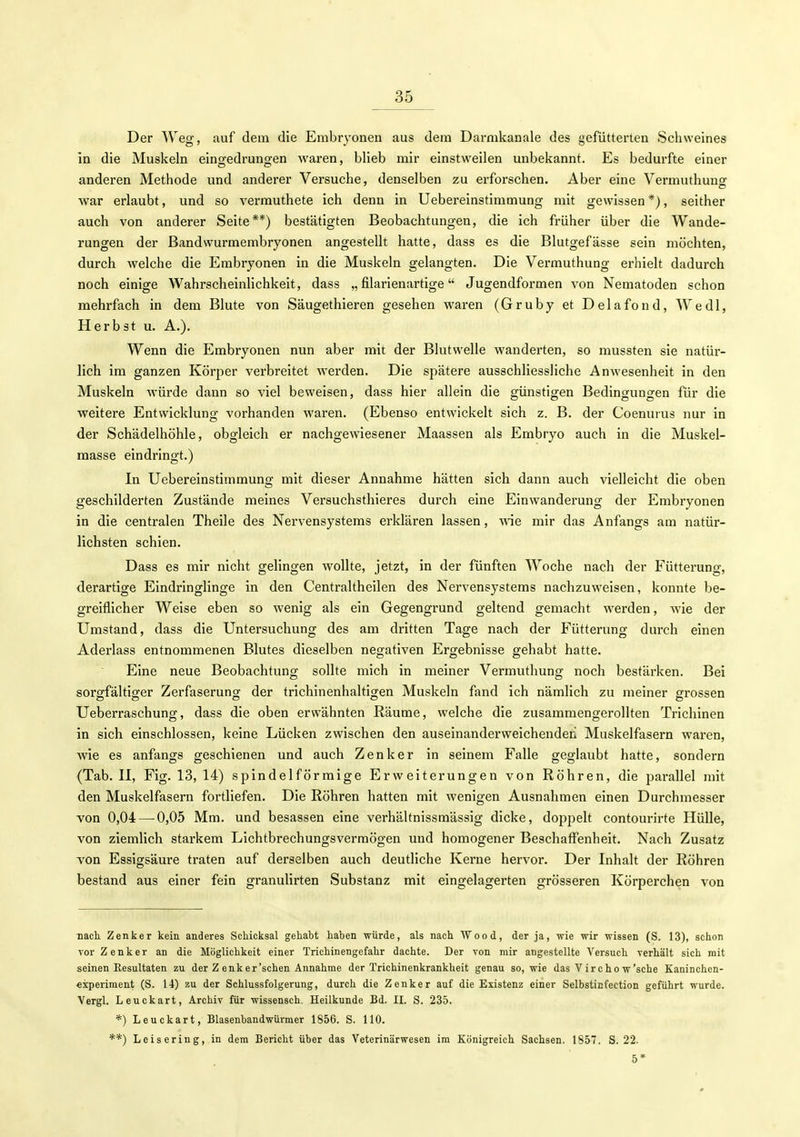Der Weg, auf dem die Embryonen aus dem Darnikanale des gefütterten Schweines in die Muskeln eingedrung-en waren, blieb mir einstweilen unbekannt. Es bedurfte einer anderen Methode und anderer Versuche, denselben zu erforschen. Aber eine Vermuthuns: war erlaubt, und so verrauthete ich denn in Uebereinstimmung mit gewissen *), seither auch von anderer Seite**) bestätigten Beobachtungen, die ich früher über die Wande- rungen der Bandwurmembryonen angestellt hatte, dass es die Blutgefässe sein möchten, durch welche die Embryonen in die Muskeln gelangten. Die Vermuthung erhielt dadurch noch einige WahrscheinUchkeit, dass „ filarienartige Jugendformen von Nematoden schon mehrfach in dem Blute von Säugethieren gesehen waren (Gruby et Delafond, Wedl, Herbst u. A.). Wenn die Embryonen nun aber mit der Blutwelle wanderten, so mussten sie natür- lich im ganzen Körper verbreitet werden. Die spätere ausschliessliche Anwesenheit in den Muskeln würde dann so viel beweisen, dass hier allein die günstigen Bedingungen für die weitere Entwicklung vorhanden waren. (Ebenso entwickelt sich z. B. der Coenurus nur in der Schädelhöhle, obgleich er nachgewiesener Maassen als Embryo auch in die Muskel- raasse eindringt.) In Uebereinstimmung mit dieser Annahme hätten sich dann auch vielleicht die oben geschilderten Zustände meines Versuchsthieres durch eine Einwanderung der Embryonen in die centralen Theile des Nervensystems erklären lassen, -nie mir das Anfangs am natür- lichsten schien. Dass es mir nicht gelingen wollte, jetzt, in der fünften Woche nach der Fütterung, derartige Eindringlinge in den Centraltheilen des Nervensystems nachzuweisen, konnte be- greiflicher Weise eben so wenig als ein Gegengrund geltend gemacht werden, wie der Umstand, dass die Untersuchung des am dritten Tage nach der Fütterung durch einen Aderlass entnommenen Blutes dieselben negativen Ergebnisse gehabt hatte. Eine neue Beobachtung sollte mich in meiner Vermuthung noch bestärken. Bei sorgfältiger Zerfaserung der trichinenhaltigen Muskeln fand ich nämlich zu meiner grossen Ueberraschung, dass die oben erwähnten Räume, welche die zusammengerollten Trichinen in sich einschlössen, keine Lücken zwischen den auseinanderweichenden Muskelfasern waren, wie es anfangs geschienen und auch Zenker in seinem Falle geglaubt hatte, sondern (Tab. II, Fig. 13, 14) spindelförmige Erweiterungen von Röhren, die parallel mit den Muskelfasern fortliefen. Die Röhren hatten mit wenigen Ausnahmen einen Durchmesser von 0,04 — 0,05 Mm. und besassen eine verhälfnissmässig dicke, doppelt contourirte Hülle, von ziemlich starkem Lichtbrechungsvermögen und homogener Beschaffenheit. Nach Zusatz von Essigsäure traten auf derselben auch deutliche Kerne hervor. Der Inhalt der Röhren bestand aus einer fein granulirten Substanz mit eingelagerten grösseren Körperchen von nach Zenker kein anderes Schicksal gehabt haben würde, als nach AVood, der ja, wie wir wissen (S. 13), schon vor Zenker an die Möglichkeit einer Trichinengefahr dachte. Der von mir angestellte Versuch verhält sich mit seinen Resultaten zu der Z enker'schen Annahme der Trichinenkrankheit genau so, wie das Virchow'sche Kaninchen- Experiment (S. 14) zu der Schlussfolgerung, durch die Zenker auf die Existenz einer Selbstinfection geführt wurde. Vergl. Leuckart, Archiv für wissensch. Heilkunde Bd. II. S. 235. *) Leuckart, Blasenbandwürmer 1856. S. 110. **) Leisering, in dem Bericht über das Veterinärwesen im Königreich Sachsen. 1857. S. 22. 5*