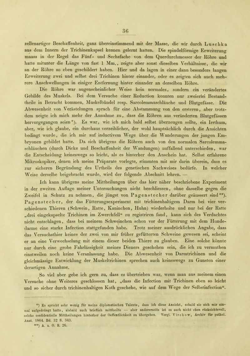 zellenartiger Beschaffenheit, ganz übereinstimmend mit der Masse, die wir durch Luschka aus dem Innern der Trichinenkapsel kennen gelernt hatten. Die spindelförmige Erweiteruno- maass in der Regel das Fünf- und Sechsfache von dem Querdurchmesser der Röhre und hatte mitunter die Länge von fast 1 Mm., zeigte aber sonst dieselben Verhältnisse, die wir an der Röhre so eben geschildert haben. Hier und da lagen in einer dann besonders langen Erweiterung zwei und selbst drei Trichinen hinter einander, oder es zeigten sich auch meh- rere AnschAvellungen in einiger Entfernung hinter einander an derselben Röhre. Die Röhre war augenscheinlicher Weise kein normales, sondern ein verändertes Gebilde des Muskels. Bei dem Versuche einer Reduction konnten nur zweierlei Bestand- theile in Betracht kommen, Muskelbündel resp. Sarcolemmaschläuche und Blutgefässe. Die Abwesenheit von Verästelungen sprach für eine Abstammung von den ersteren, aber trotz- dem neigte ich mich mehr der Annahme zu, dass die Röhren aus veränderten Blutgefässen hervorgegangen seien*). Es war, wie ich mich bald selbst überzeugen sollte, ein Irrthum, aber, wie ich glaube, ein durchaus verzeihlicher, der wohl hauptsächlich durch die Ansichten bedin2;t wurde, die ich mir auf inductivem Weo;e über die Wanderunfjen der jungen Em- bryonen gebildet hatte. Da sich übrigens die Röhren auch von den normalen Sarcolemraa- schläuchen (durch Dicke und Beschaffenheit der Wandungen) auffallend unterschieden, war die Entscheidung keineswegs so leicht, als es hinterher den Anschein hat. Selbst erfahrene Mikroskopiker, denen ich meine Präparate vorlegte, stimmten mit mir darin überein, dass es zur sicheren Begründung des Urtheils des genetischen Nachweises bedürfe. In welcher Weise derselbe beigebracht wurde, wird der folgende Abschnitt lehren. — Ich kann übrigens meine Mittheilungen über das hier näher beschriebene Experiment in der zweiten Auflage meiner Untersuchungen nicht beschliessen, ohne dasselbe gegen die Zweifel in Schutz zu nehmen, die jüngst von Pagenstecher darüber geäussert sind**). Pagenstecher, der das Fütterungsexperiment mit trichinenhaltigera Darm bei vier ver- schiedenen Thieren (Schwein, Ratte, Kaninchen, Huhn) wiederholte und nur bei der Ratte „drei eingekapselte Trichinen im Zwerchfell zu registriren fand, kann sich des Verdachtes nicht entschlagen, dass bei meinem Schweinchen schon vor der Fütterung mit dem Hunde- darme eine starke Infection stattgefunden habe. Trotz meiner ausdrücklichen Angabe, dass das Versuchsthier keines der zwei von mir früher gefütterten Schweine gewesen sei, scheint er an eine Verwechselung mit einem dieser beiden Thiere zu glauben. Eine solche könnte nur durch eine grobe Fahrlässigkeit meines Dieners geschehen sein, die ich zu vermuthen einstweilen noch keine Veranlassung habe. Die Abwesenheit von Darmtrichinen und die gleichmässige Entwicklung der Muskeltrichinen sprechen auch keineswegs zu Gunsten einer derartigen Annahme. So viel aber gebe ich gern zu, dass es übertrieben war, wenn man aus meinem einen Versuche ohne Weiteres geschlossen hat, „dass die Infection mit Trichinen eben so leicht und so sicher durch trichinenhaltigen Koth geschehe, wie auf dem Wege der Selbstinfection. *) Es spricht sehr wenig für meine diplomatischen Talente, dass ich diese Ansicht, sobald sie sich mir ein- mal aufgedrängt hatte, alsbald auch brieflich mittheilte — aber andererseits ist es auch nicht eben rücksichtsvoll, solche confidentielle Mittheilungen hinterher der Oelfentlichkeit zu übergeben. Vergl. Virchow, Archiv für pathol. Anat. 18G4. Bd. 32 S. 343. **) A. a. 0. S. 26.