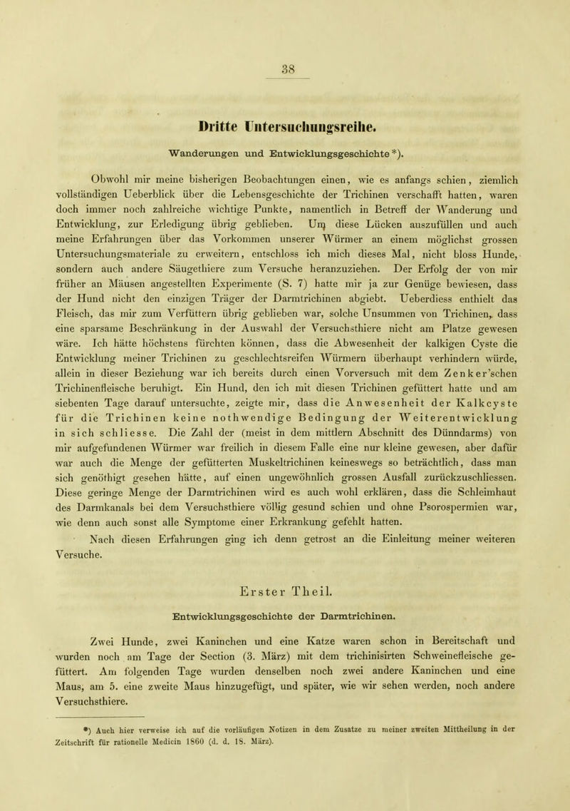 Dritte üiitersucliungsreihe. Wanderungen und Entwicklungsgeschichte*). Obwohl mir meine bisherigen Beobachtungen einen, wie es anfangs schien, ziemhch vollständigen üeberblick über die Lebensgeschichte der Trichinen verschafft hatten, waren doch immer noch zahlreiche wichtige Punkte, namentlich in Betreff der Wanderung und Entwicklung, zur Erledigung übrig geblieben. Unj diese Lücken auszufüllen und auch meine Erfahrungen über das Vorkommen unserer Würmer an einem möfflichst grossen Untersuchungsmateriale zu erweitern, entschloss ich mich dieses Mal, nicht bloss Hunde, sondern auch andere Säugethiere zum Versuche heranzuziehen. Der Erfolg der von mir früher an Mäusen angestellten Experimente (S. 7) hatte mir ja zur Genüge bewiesen, dass der Hund nicht den einzigen Träger der Darmtrichinen abgiebt. Ueberdiess enthielt das Fleisch, das mir zum Verfüttern übrig geblieben war, solche Unsummen von Trichinen,, dass eine sparsame Beschränkung in der Auswahl der Versuchsthiere nicht am Platze gewesen wäre. Ich hätte höchstens fürchten können, dass die Abwesenheit der kalkigen Cyste die Entwicklung meiner Trichinen zu geschlechtsreifen Würmern überhaupt verhindern würde, allein in dieser Beziehung war ich bereits durch einen Vorversuch mit dem Zenker'schen Trichinenfleische beruhigt. Ein Hund, den ich mit diesen Trichinen gefüttert hatte und am siebenten Tage darauf untersuchte, zeigte mir, dass die Anwesenheit der Kalkcyste für die Trichinen keine nothwendige Bedingung der Weiterentwicklung in sich schliesse. Die Zahl der (meist in dem mittlem Abschnitt des Dünndarms) von mir aufgefundenen Würmer war freilich in diesem Falle eine nur kleine gewesen, aber dafür war auch die Menge der gefütterten Muskeltrichinen keineswegs so beträchtlich, dass man sich genöthigt gesehen hätte, auf einen ungewöhnlich grossen Ausfall zurückzuschliessen. Diese gerinffe Menge der Darmtrichinen wird es auch wohl erklären, dass die Schleimhaut des Darmkanals bei dem Versuchsthiere völUg gesund schien und ohne Psorospermien war, wie denn auch sonst alle Symptome einer Erkrankung gefehlt hatten. Nach diesen Erfahrungen ging ich denn getrost an die Einleitung meiner weiteren Versuche. Erster Theil. Entwicklungsgeschichte der Darmtrichinen. Zwei Hunde, zwei Kaninchen und eine Katze waren schon in Bereitschaft und wurden noch am Tage der Section (3. März) mit dem trichinisirten Schweinefleische ge- füttert. Am folgenden Tage wurden denselben noch zwei andere Kaninchen und eine Maus, am 5. eine zweite Maus hinzugefügt, und später, wie wir sehen werden, noch andere Versuchsthiere. •) Auch hier verweise ich auf die vorläufigen Notizen in dem Zusätze zu meiner zweiten Mittheilung in der Zeitschrift für rationelle Medicin 1860 (d. d. 18. März).