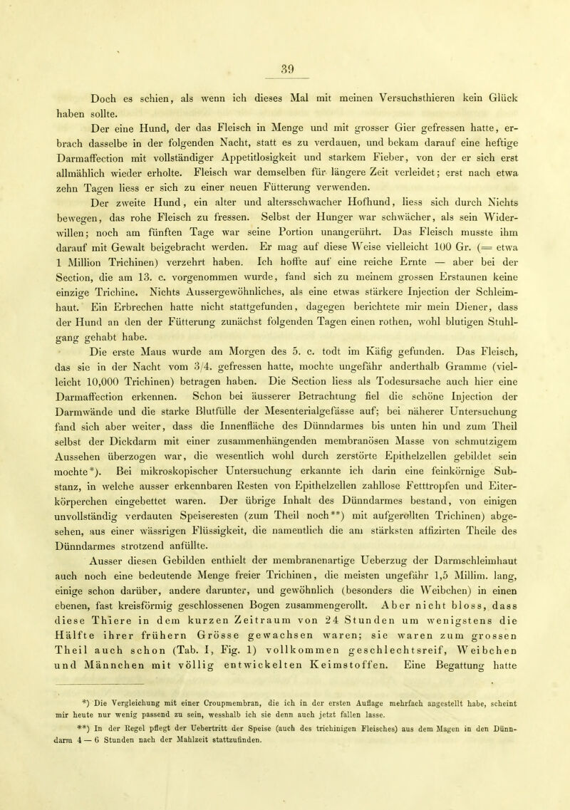 Doch es schien, als wenn ich dieses Mal mit meinen Versuchsthieren kein Glück haben sollte. Der eine Hund, der das Fleisch in Menge und mit grosser Gier gefressen hatte, er- brach dasselbe in der folgenden Nacht, statt es zu verdauen, und bekam darauf eine heftige Darmaffection mit vollständiger Appetitlosigkeit und starkem Fieber, von der er sich erst allmählich wieder erholte. Fleisch war demselben für längere Zeit verleidet; erst nach etwa zehn Tacken Hess er sich zu einer neuen Fütterung verwenden. Der zweite Hund, ein alter und altersschwacher Hofhund, Hess sich durch Nichts bewegen, das rohe Fleisch zu fressen. Selbst der Hunger war schwächer, als sein Wider- willen; noch am fünften Tage war seine Portion unangerührt. Das Fleisch musste ihm darauf mit Gewalt beigebracht werden. Er mag auf diese Weise vielleicht 100 Gr. (= etwa 1 Million Trichinen) verzehrt haben. Ich hoffte auf eine reiche Ernte — aber bei der Section, die am 13. c. vorgenommen wurde, fand sich zu meinem grossen Erstaunen keine einzige Trichine. Nichts Aussergewöhnliches, als eine etwas stärkere Injection der Schleim- haut. Ein Erbrechen hatte nicht stattgefunden, dagegen berichtete mir mein Diener, dass der Hund an den der Fütterung zunächst folgenden Tagen einen rothen, wohl blutigen Stuhl- gang gehabt habe. Die erste Maus wurde am Morgen des 5. c. todt im Käfig gefunden. Das Fleisch, das sie in der Nacht vom 3/4. gefressen hatte, mochte ungefähr anderthalb Gramme (viel- leicht 10,000 Trichinen) betragen haben. Die Section Hess als Todesursache auch hier eine Darmaffection erkennen. Schon bei äusserer Betrachtung fiel die schöne Injection der Darmwände und die starke BlutfüUe der Mesenterialgefässe auf; bei näherer Untersuchung fand sich aber weiter, dass die Innenfläche des Dünndarmes bis unten hin und zum Theil selbst der Dickdarm mit einer zusammenhängenden membranösen Masse von schmutzigem Aussehen überzogen war, die wesentlich wohl durch zerstörte Epithelzellen gebildet sein mochte*). Bei mikroskopischer Untersuchung erkannte ich darin eine feinkörnige Sub- stanz, in welche ausser erkennbaren Resten von Epithelzellen zahllose Fetttropfen und Eiter- körperchen eingebettet waren. Der übrige Inhalt des Dünndarmes bestand, von einigen unvollständig verdauten Speiseresten (zum Theil noch**) mit aufgerollten Trichinen) abge- sehen, aus einer wässrigen Flüssigkeit, die namentlich die am stärksten affizirten Theile des Dünndarmes strotzend anfüllte. Ausser diesen Gebilden enthielt der membranenartige Ueberzug der Darmschleimhaut auch noch eine bedeutende Menge freier Trichinen, die meisten ungefähr 1,5 Millim. lang, einige schon darüber, andere darunter, und gewöhnlich (besonders die Weibchen) in einen ebenen, fast kreisförmig geschlossenen Bogen zusammengerollt. Aber nicht bloss, dass diese Thiere in dem kurzen Zeitraum von 24 Stunden um wenigstens die Hälfte ihrer frühern Grösse gewachsen waren; sie waren zum grossen Theil auch schon (Tab. I, Fig. 1) vollkommen geschlechtsreif, Weibchen und Männchen mit völlig entwickelten Keimstoffen. Eine Begattung hatte *) Die VergleichuBg mit einer Croupmembran, die ich. in der ersten Auflage mehrfacli angestellt habe, scheint mir heute nur wenig passend zu sein, wesshalb ich sie denn auch jetzt fallen lasse. **) In der Regel pflegt der Uebertritt der Speise (auch des trichinigen Fleisches) aus dem Magen in den Dünn- darm i — 6 stunden nach der Mahlzeit stattzufinden.