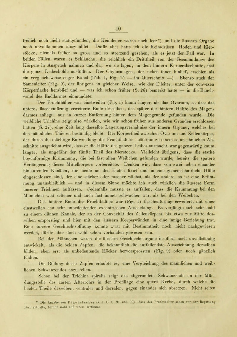 freilich noch nicht stattgefunden; die Keimleiter waren noch leer*) und die äussern Organe noch unvollkommen ausgebildet. Dafür aber hatte ich die Keimdrüsen, Hoden und Eier- stöcke, niemals früher so gross und so strotzend gesehen, als es jetzt der Fall war. In beiden Fällen waren es Schläuche, die reichlich ein Dritttheil von der Gesaramtlänge des Körpers in Anspruch nahmen und da, wo sie lagen, in dem hintern Körperabschnitte, fast die ganze Leibeshöhle ausfüllten. Der Chylusmagen, der neben ihnen hinlief, erschien als ein vergleichsweise enger Kanal (Tab. I, Fig. 15 — im Querschnitt —). Ebenso auch der Samenleiter (Fig. 9), der übrigens in gleicher Weise, wie der Eileiter, unter der convexen Körperfläche herablief und — was ich schon früher (S. 26) bemerkt hatte — in die Bauch- wand des Enddarmes einmündete. Der Fruchthälter war einstweilen (Fig. 1) kaum länger, als das Ovarium, so dass das untere, flaschenförmig erweiterte Ende desselben, das später der hintern Hälfte des Magen- darmes anliegt, nur in kurzer Entfernung hinter dem Magengrunde gefunden wurde. Die weibliche Trichine zeigt also wirklich, wie wir schon früher aus anderen Gründen erschlossen hatten (S. 27), eine Zeit lang dasselbe Lagerungsverhältniss der Innern Organe, welches bei den männlichen Thieren beständig bleibt. Der Körpertheil zwischen Ovarium und Zellenkörper, der durch die mächtige Entwicklung des Fruchthälters späterhin zu einem so ansehnlichen Ab- schnitte ausgedehnt wird, dass er die Hälfte des ganzen Leibes ausmacht, war gegenwärtig kaum länger, als ungefähr der fünfte Theil des Eierstocks. Vielleicht übrigens, dass die starke bogenförmige Krümmung, die bei fast allen Weibchen gefunden wurde, bereits die spätere Verlängerung dieses Mittelkörpers vorbereitete. Denken wir, dass von zwei neben einander hinlaufenden Kanälen, die beide an den Enden fixirt und in eine gemeinschaftliche Hülle eingeschlossen sind, der eine stärker oder rascher wächst, als der andere, so ist eine Krüm- mung unausbleiblich — und in diesem Sinne möchte ich auch wirklich die äussere Form unserer Trichinen auffassen. Jedenfalls musste es auffallen, dass die Krümmung bei den Männchen weit seltener und auch fast immer schwächer war, als bei den Weibchen. Das hintere Ende des Fruchthälters war (Fig. 1) flaschenförmig erweitert, mit einer einstweilen erst sehr unbedeutenden excentrischen Aussackung. Es verjüngte sich sehr bald zu einem dünnen Kanäle, der an der Convexität des Zellenkörpers bis etwa zur Mitte des- selben emporstieg und hier mit den äussern Körperwänden in eine innige Beziehung trat. Eine äussere Geschlechtsöffnung konnte zwar mit Bestimmtheit noch nicht nachgewiesen werden, dürfte aber doch wohl schon vorhanden gewesen sein. Bei den Männchen waren die äussern Geschlechtsorgane insofern noch unvollständig entwickelt, als die beiden Zapfen, die bekanntlich die auffallendste Auszeichnung derselben bilden, eben erst als unbedeutende Höcker hervorsprossten (Fig. 9) oder noch gänzlich fehlten. Die Bildung dieser Zapfen erlaubte es, eine Vergleichung des männlichen und weib- lichen Schwanzendes anzustellen. Schon bei der Trichina spiralis zeigt das abgerundete Schwanzende an der Mün- dungsstelle des zarten Afterrohrs in der Profillage eine quere Kerbe, durch welche die beiden Theile desselben, ventraler und dorsaler, gegen einander sich absetzen. Nicht selten *) Die Angabe von Pagenstecher (a. a. 0. S. 91 und 99), dass der Fruchthälter schon vor der Begattung Eier enthalte, beruht wohl auf einem Irrthume.