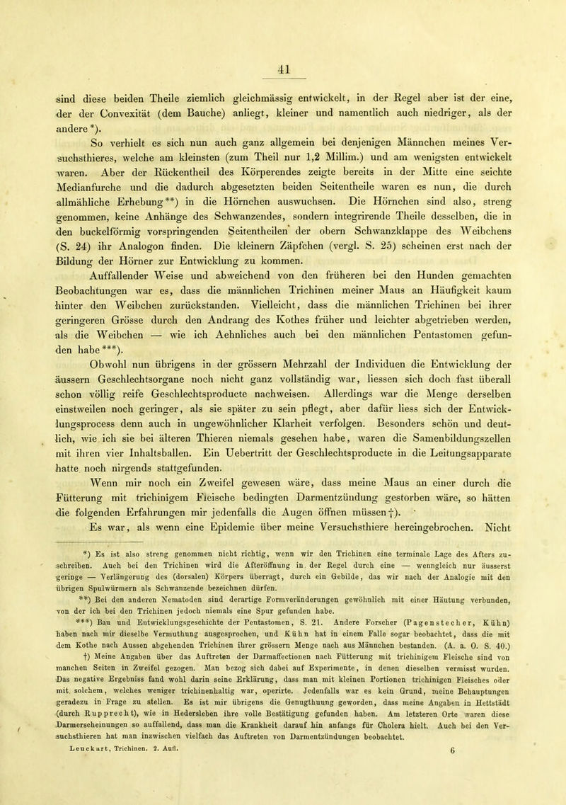 sind diese beiden Theile ziemlich gleichmässig entwickelt, in der ßegel aber ist der eine, der der Convexität (dem Bauche) anliegt, kleiner und namentlich auch niedriger, als der andere *). So verhielt es sich nun auch ganz allgemein bei denjenigen Männchen meines Ver- ^uchsthieres, welche am kleinsten (zum Theil nur 1,2 Millim.) und am wenigsten entwickelt waren. Aber der Riickentheil des Körperendes zeigte bereits in der Mitte eine seichte Medianfurche und die dadurch abgesetzten beiden Seitentheile waren es nun, die durch allmähliche Erhebung**) in die Hörnchen auswuchsen. Die Hörnchen sind also, streng genommen, keine Anhänge des Schwanzendes, sondern integrirende Theile desselben, die in den buckeiförmig vorspringenden Seitentheilen der obern Schwanzklappe des Weibchens (S. 24) ihr Analogon finden. Die kleinern Zäpfchen (vergl. S. 25) scheinen erst nach der Bildung der Hörner zur Entwicklung zu kommen. Auffallender Weise und abweichend von den früheren bei den Hunden gemachten Beobachtungen war es, dass die männhchen Trichinen meiner Maus an Häufigkeit kaum hinter den Weibchen zurückstanden. Vielleicht, dass die männlichen Trichinen bei ihrer geringeren Grösse durch den Andrang des Kothes früher und leichter abgetrieben werden, als die Weibchen — wie ich Aehnliches auch bei den männlichen Pentastomen gefun- den habe***). Obwohl nun übrigens in der grössern Mehrzahl der Individuen die Entwicklung der äussern Geschlechtsorgane noch nicht ganz vollständig war, Hessen sich doch fast überall schon völlig reife Geschlechtsproducte nachweisen. Allerdings war die Menge derselben einstweilen noch geringer, als sie später zu sein pflegt, aber dafür Hess sich der Entwick- lungsprocess denn auch in ungewöhnlicher Klarheit verfolgen. Besonders schön und deut- lich, wie ich sie bei älteren Thieren niemals gesehen habe, waren die Samenbildungszellen mit ihren vier Inhaltsballen. Ein Uebertritt der Geschlechtsproducte in die Leitungsapparate hatte, noch nirgends stattgefunden. Wenn mir noch ein Zweifel gewesen wäre, dass meine Maus an einer durch die Fütterung mit trichinigem Fleische bedingten Darmentzündung gestorben wäre, so hätten die folgenden Erfahrungen mir jedenfalls die Augen öffnen müssen f). Es war, als wenn eine Epidemie über meine Versuchsthiere hereingebrochen. Nicht *) Es ist also streng genommen nicht richtig, wenn wir den Trichinen eine terminale Lage des Afters zu- schreiben. Auch bei den Trichinen wird die Afteröffnung in. der Eegel durch eine — wenngleich nur äusserst geringe — Verlängerung des (dorsalen) Körpers übeiragt, durch ein Gebilde, das wir nach der Analogie mit den übrigen Spulwürmern als Schwanzende bezeichnen dürfen. **) Bei den anderen Nematoden sind derartige Formveränderungen gewöhnlich mit einer Häutung verbunden, von der ich bei den Trichinen jedoch niemals eine Spur gefunden habe. ***) Bau und Entwicklungsgeschichte der Pentastomen, S. 21. Andere Forscher (Pagenstecher, Kühn) haben nach mir dieselbe Vermuthung ausgesprochen, und Kühn hat in einem Falle sogar beobachtet, dass die mit dem Kothe nach Aussen abgehenden Trichinen ihrer grössern Menge nach aus Männchen bestanden. (A. a. 0. S. 40.) f) Meine Angaben über das Auftreten der Darmaffectionen nach Fütterung mit trichinigera Fleische sind von manchen Seiten in Zweifel gezogen. Man bezog sich dabei auf Experimente, in denen dieselben verraisst wurden. Das negative Ergebniss fand wohl darin seine Erklärung, dass man mit kleinen Portionen trichinigen Fleisches oder mit. solchem, welches weniger trichinenhaltig war, operirte. Jedenfalls war es kein Grund, meine Behauptungen geradezu in Frage zu stellen. Es ist mir übrigens die Genugthuung geworden, dass meine Angaben in Hettstädt (durch Eupprecht), wie in Hedersleben ihre volle Bestätigung gefunden haben. Am letzteren Orte .varen diese Darmerscheinungen so auffallend, dass man die Krankheit darauf hin anfangs für Cholera hielt. Auch bei den Ver- suchsthieren hat man inzwischen vielfach das Auftreten von Darmentzündungen beobachtet. Leuckart, Trichinen. 2. Aufl. g