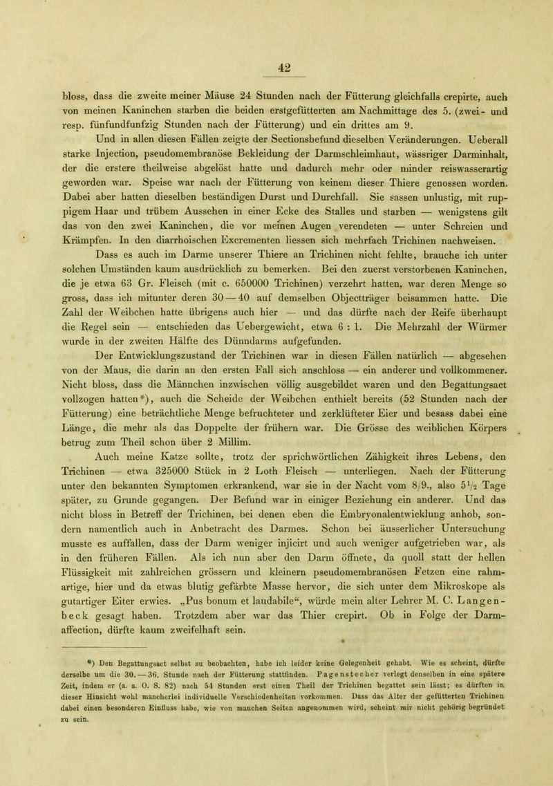 bloss, dass die zweite meiner Mäuse 24 Stunden nach der Fütterung gleichfalls crepirte, auch von meinen Kaninchen starben die beiden erstgefütterten am Nachmittage des 5. (zwei- und resp. fünfundfunfzig Stunden nach der Fütterung) und ein drittes am 9. Und in allen diesen Fällen zeigte der Sectionsbefund dieselben Veränderungen. Ueberall starke Injection, pseudomembranöse Bekleidung der Darmschleimhaut, wässriger Darminhalt, der die erstere theilweise abgelöst hatte und dadurch mehr oder minder reiswasserartig geworden war. Speise war nach der Fütterung von keinem dieser Thiere genossen worden. Dabei aber hatten dieselben beständigen Durst und Durchfall. Sie sassen unlustig, mit rup- pigem Haar und trübem Aussehen in einer Ecke des Stalles und starben — wenigstens gilt das von den zwei Kaninchen, die vor meinen Augen verendeten — unter Schreien und Krämpfen. In den diarrhoischen Excrementen Hessen sich mehrfach Trichinen nachweisen. Dass es auch im Darme unserer Thiere an Trichinen nicht fehlte, brauche ich unter solchen Umständen kaum ausdrücklich zu bemerken. Bei den zuerst verstorbenen Kaninchen, die je etwa 63 Gr. Fleisch (mit c. 650000 Trichinen) verzehrt hatten, war deren Menge so gross, dass ich mitunter deren 30 — 40 auf demselben Objectträger beisammen hatte. Die Zahl der Weibchen hatte übrigens auch hier — und das dürfte nach der Reife überhaupt die Regel sein — entschieden das Uebergewicht, etwa 6 : 1. Die Mehrzahl der Würmer wurde in der zweiten Hälfte des Dünndarms aufgefunden. Der Entwicklungszustand der Trichinen war in diesen Fällen natürlich — abgesehen von der Maus, die darin an den ersten Fall sich anschloss — ein anderer und vollkommener. Nicht bloss, dass die Männchen inzwischen völlig ausgebildet waren und den Begattungsact vollzogen hatten *), auch die Scheide der Weibchen enthielt bereits (52 Stunden nach der Fütterung) eine beträchtliche Menge befruchteter und zerklüfteter Eier und besass dabei eine Länge, die mehr als das Doppelte der frühern war. Die Grösse des weiblichen Körpers betrug zum Theil schon über 2 Millim. Auch meine Katze sollte, trotz der sprichwörtlichen Zähigkeit ihres Lebens, den Trichinen — etwa 325000 Stück in 2 Loth Fleisch — unterliegen. Nach der Fütterung unter den bekannten Symptomen erkrankend, war sie in der Nacht vom 8/9., also 5V2 Tage später, zu Grunde gegangen. Der Befund war in einiger Beziehung ein anderer. Und da& nicht bloss in Betreff der Trichinen, bei denen eben die Embryonalentwicklung anhob, son- dern namentlich auch in Anbetracht des Darmes. Schon bei äusserlicher Untersuchung musste es auffallen, dass der Darm weniger injicirt und auch weniger aufgetrieben war, als in den früheren Fällen. Als ich nun aber den Dann öffnete, da quoll statt der hellen Flüssigkeit mit zahlreichen grössern und kleinern pseudomembranösen Fetzen eine rahm- artige, hier und da etwas blutig gefärbte Masse hervor, die sich unter dem Mikroskope als gutai-tiger Eiter erwies. „Pus bonum et laudabile, würde mein alter Lehrer M. C. Langen- beck gesagt haben. Trotzdem aber war das Thier crepirt. Ob in Folge der Darm- affection, dürfte kaum zweifelhaft sein. *) Den Begattungsact selbst zu beobachten, habe ich leider keine Gelegenheit gehabt. Wie es scheint, dürfte derselbe um die 30. — 36. Stunde nach der Fütterung stattfinden. Pagenstecher verlegt denselben in eine spätere Zeit, indem er (a. a. 0. S. 82) nach 54 Stunden erst einen Theil der Trichinen begattet sein lässt; es dürften in dieser Hinsicht wohl mancherlei individuelle Verschiedenheiten vorkommen. Dass das Alter der gefütterten Trichinen dabei einen besonderen Einfluss habe, wie von manchen Seiten angenommen wird, scheint mir nicht gehörig begründet zu sein.