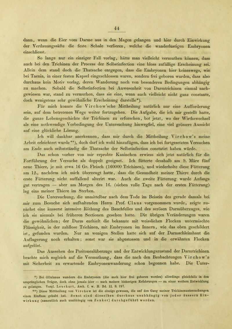 dann, wenn die Eier vom Darme aus in den Magen gelangen und hier durch Einwirkung der Verdauungssäfte die feste Schale verlieren, welche die wanderlustigen Embryonen einschliesst. So lange nur ein einziger Fall vorlag, hätte man vielleicht vermuthen können, dass auch bei den Trichinen der Process der Selbstinfection eine bloss zufällige Erscheinung sei. Allein dem stand doch die Thatsache entgegen, dass die Embryonen hier keineswegs, wie bei Taenia, in einer festen Kapsel eingeschlossen waren, sondern frei geboren wurden, dass also durchaus kein Motiv vorlag, deren Wanderung noch von besonderen Bedingungen abhängig zu machen. Sobald die Selbstinfection bei Anwesenheit von Darmtrichinen einmal nach- gewiesen war, stand zu vermuthen, dass sie eine, wenn auch vielleicht nicht ganz constante, doch wenigstens sehr gewöhnliche Erscheinung darstelle*). Für mich konnte die Virchow'sche Mittheilung natürlich nur eine Aufforderunsr sein, auf dem betretenen Wege weiter fortzugehen. Die Aufgabe, die ich mir gestellt hatte,, die ganze Lebensgeschichte der Trichinen zu erforschen, bot jetzt, wo der Wirthswechsel als eine nothwendige Vorbedingung der Untersuchung hinwegfiel, eine viel grössere Aussicht auf eine glückliche Lösung. Ich will dankbar anerkennen, dass mir durch die Mittheilung Virchow's meine Arbeit erleichtert wurde **), doch darf ich wohl hinzufügen, dass ich bei fortgesetzten Versuchen am Ende auch selbstständig die Thatsache der Selbstinfection constatirt haben würde. Das schon vorher von mir erprobte Kaninchen erwiess sich jetzt natürlich für die Fortführung der Versuche als doppelt geeignet. Ich fütterte desshalb am 9. März fünf neue Thiere, je mit etwa 16 Gr. Fleisch (160000 Trichinen), und wiederholte diese Fütterung am 12., nachdem ich mich überzeugt hatte, dass die Gesundheit meiner Thiere durch die erste Fütterung nicht auffallend alterirt war. Auch die zweite Fütterung wurde Anfangs gut vertragen — aber am Morgen des 16. (sieben volle Tage nach der ersten Fütterung)- lag eins meiner Thiere im Sterben. Die Untersuchung, die unmittelbar nach dem Tode im Beisein des gerade damals bei mir zum Besuche sich aufhaltenden Herrn Prof. Claus vorgenommen wurde, zeigte zu- nächst eine äusserst intensive Röthung des Bauchfelles und des serösen Darmüberzuges, wie ich sie niemals bei früheren Sectionen gesehen hatte. Die übrigen Veränderungen waren die gewöhnlichen; der Darm enthielt die bekannte mit weisslichen Flocken untermischte Flüssigkeit, in der zahllose Trichinen, mit Embryonen im Innern, wie das oben geschildert ist, gefunden wurden. Nur an wenigen Stellen hatte sich auf der Darmschleimhaut die Auflagerung noch erhalten; sonst war sie abgestossen und in die erwähnten Flockea aufgelöst. Das Aussehen des Peritonealüberzugs und der Entwicklungszustand der Darmtrichinea brachte mich sogleich auf die Vermuthung, dass die nach den Beobachtungen Virchow's. mit Sicherheit zu erwartende Embryonenwanderung schon begonnen habe. Die Unter- *) Bei OUulanus wandern die Embryonen (die auch hier frei geboren werden) allerdings gleichfalls in den ursprünglichen Träger, doch ohne jemals hier — nach meinen bisherigen Erfahrungen — zu einer weitem Entwicklung zu gelangen. Vergl. Leuckart, Arch. f. w. H. Bd. IL S. 197. **) Diese Mittheilung von Virchow ist die einzige gewesen, die auf den Gang meiner Trichinenuntersuchungen einen Einfluss gehabt hat. Sonst sind dieselben durchaus unabhängig von jeder äussern Ein- wirkung (namentlich auch unabhängig von Zenker) durchgeführt worden.