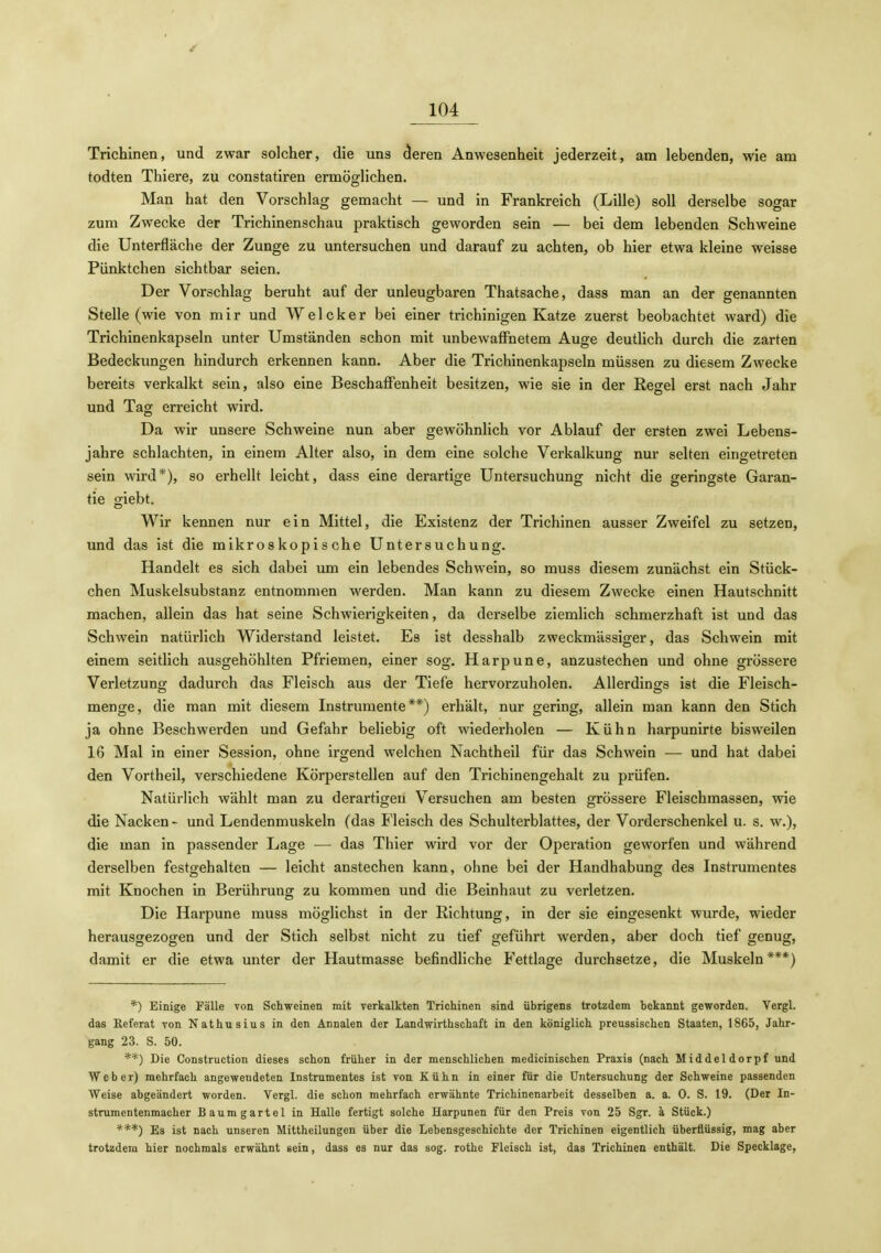 Trichinen, und zwar solcher, die uns (ieren Anwesenheit jederzeit, am lebenden, wie am todten Thiere, zu constatiren ermöglichen. Man hat den Vorschlag gemacht — und in Frankreich (Lille) soll derselbe sogar zum Zwecke der Trichinenschau praktisch geworden sein — bei dem lebenden Schweine die Unterfläche der Zunge zu untersuchen und darauf zu achten, ob hier etwa kleine weisse Pünktchen sichtbar seien. Der Vorschlag beruht auf der unleugbaren Thatsache, dass man an der genannten Stelle (wie von m i r und W e 1 c k e r bei einer trichinigen Katze zuerst beobachtet ward) die Trichinenkapseln unter Umständen schon mit unbewaffnetem Auge deutlich durch die zarten Bedeckungen hindurch erkennen kann. Aber die Trichinenkapseln müssen zu diesem Zwecke bereits verkalkt sein, also eine Beschaffenheit besitzen, wie sie in der Regel erst nach Jahr und Tag erreicht wird. Da wir unsere Schweine nun aber gewöhnlich vor Ablauf der ersten zwei Lebens- jahre schlachten, in einem Alter also, in dem eine solche Verkalkung nur selten eingetreten sein wird*), so erhellt leicht, dass eine derartige Untersuchung nicht die geringste Garan- tie giebt. Wir kennen nur ein Mittel, die Existenz der Trichinen ausser Zweifel zu setzen, und das ist die mikroskopische Untersuchung. Handelt es sich dabei um ein lebendes Schwein, so muss diesem zunächst ein Stück- chen Muskelsubstanz entnommen werden. Man kann zu diesem Zwecke einen Hautschnitt machen, allein das hat seine Schwierigkeiten, da derselbe ziemlich schmerzhaft ist und das Schwein natürlich Widerstand leistet. Es ist desshalb zweckmässiger, das Schwein mit einem seitlich ausgehöhlten Pfriemen, einer sog. Harpune, anzustechen und ohne grössere Verletzung dadurch das Fleisch aus der Tiefe hervorzuholen. Allerdings ist die Fleisch- menge, die man mit diesem Instrumente**) erhält, nur gering, allein man kann den Stich ja ohne Beschwerden und Gefahr beliebig oft wiederholen — Kühn harpunirte bisweilen 16 Mal in einer Session, ohne irgend welchen Nachtheil für das Schwein — und hat dabei den Vortheil, verschiedene Körperstellen auf den Trichinengehalt zu prüfen. Natürlich wählt man zu derartigen Versuchen am besten grössere Fleischmassen, wie die Nacken - und Lendenmuskeln (das Fleisch des Schulterblattes, der Vorderschenkel u. s. w.), die man in passender Lage — das Thier wird vor der Operation geworfen und während derselben festgehalten — leicht anstechen kann, ohne bei der Handhabung des Instrumentes mit Knochen in Berührung zu kommen und die Beinhaut zu verletzen. Die Harpune muss möglichst in der Richtung, in der sie eingesenkt wurde, wieder herausgezogen und der Stich selbst nicht zu tief geführt werden, aber doch tief genug, damit er die etwa unter der Hautmasse befindliche Fettlage durchsetze, die Muskeln***) *) Einige Fälle von Schweinen mit verkalkten Trichinen sind übrigens trotzdem bekannt geworden. Vergl. das Keferat von Nathusius in den Annalen der Landwirthschaft in den königlich preussischen Staaten, 1865, Jahr- gang 23. S. 50. **) Die Construction dieses schon früher in der menschlichen medicinischen Praxis (nach Middeldorpf und Weber) mehrfach angewendeten Instrumentes ist von Kühn in einer für die Untersuchung der Schweine passenden Weise abgeändert worden. Vergl. die schon mehrfach erwähnte Trichinenarbeit desselben a. a. 0. S. 19. (Der In- strumentenmacher Baumgartel in Halle fertigt solche Harpunen für den Preis von 25 Sgr. a Stück.) ***) Es ist nach unseren Mittheilungen über die Lebensgeschichte der Trichinen eigentlich überflüssig, mag aber trotzdem hier nochmals erwähnt sein, dass es nur das sog. rothe Fleisch ist, das Trichinen enthält. Die Specklage,